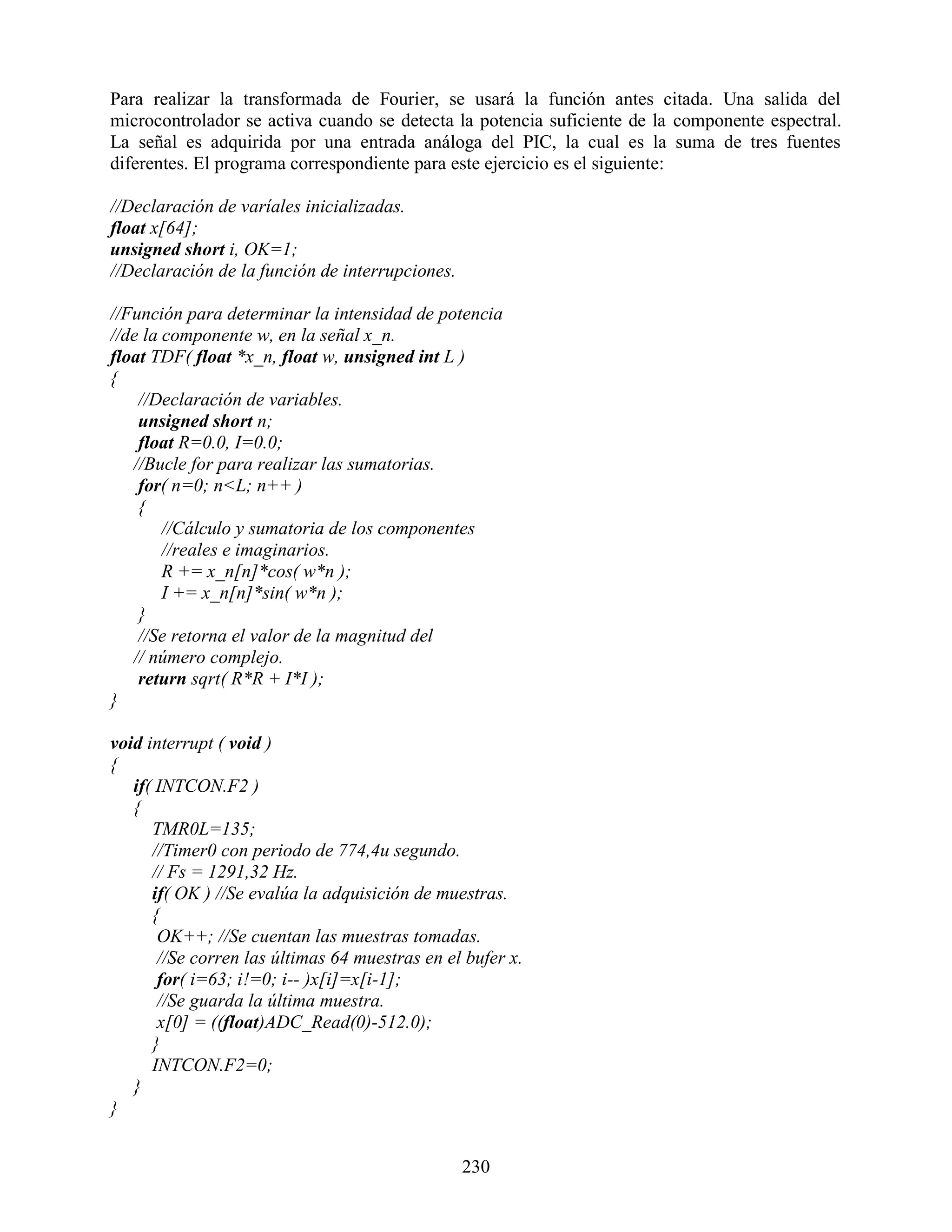 Para realizar la transformada de Fourier, se usará la función antes citada. Una salida del
microcontrolador se activa cuando se detecta la potencia suficiente de la componente espectral.
La señal es adquirida por una entrada análoga del PIC, la cual es la suma de tres fuentes
diferentes. El programa correspondiente para este ejercicio es el siguiente:

//Declaración de varíales inicializadas.
float x[64];
unsigned short i, OK=1;
//Declaración de la función de interrupciones.

//Función para determinar la intensidad de potencia
//de la componente w, en la señal x_n.
float TDF( float *x_n, float w, unsigned int L )
{
    //Declaración de variables.
    unsigned short n;
    float R=0.0, I=0.0;
   //Bucle for para realizar las sumatorias.
    for( n=0; n<L; n++ )
    {
        //Cálculo y sumatoria de los componentes
        //reales e imaginarios.
        R += x_n[n]*cos( w*n );
        I += x_n[n]*sin( w*n );
    }
    //Se retorna el valor de la magnitud del
   // número complejo.
    return sqrt( R*R + I*I );
}

void interrupt ( void )
{
   if( INTCON.F2 )
   {
      TMR0L=135;
      //Timer0 con periodo de 774,4u segundo.
      // Fs = 1291,32 Hz.
      if( OK ) //Se evalúa la adquisición de muestras.
      {
       OK++; //Se cuentan las muestras tomadas.
       //Se corren las últimas 64 muestras en el bufer x.
       for( i=63; i!=0; i-- )x[i]=x[i-1];
       //Se guarda la última muestra.
       x[0] = ((float)ADC_Read(0)-512.0);
      }
      INTCON.F2=0;
   }
}


                                                 230
 