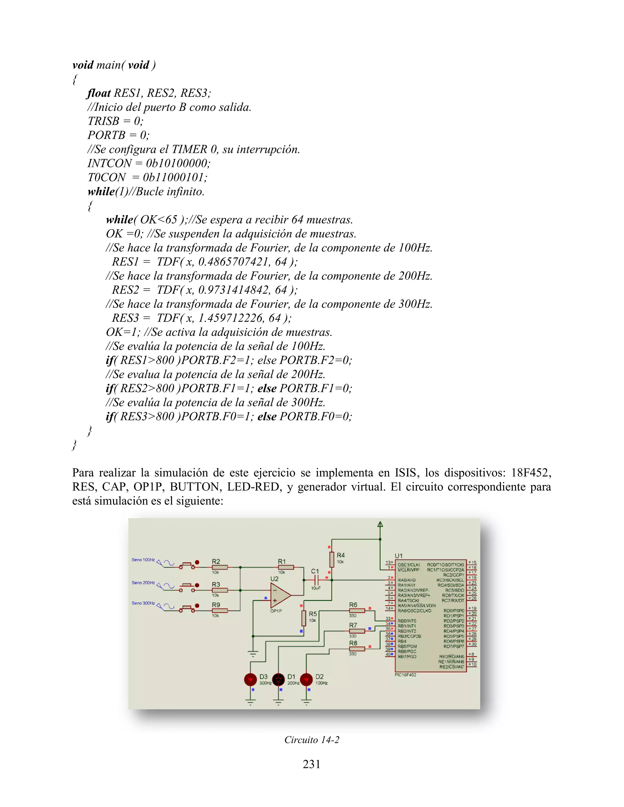 void main( void )
{
   float RES1, RES2, RES3;
   //Inicio del puerto B como salida.
   TRISB = 0;
   PORTB = 0;
   //Se configura el TIMER 0, su interrupción.
   INTCON = 0b10100000;
   T0CON = 0b11000101;
   while(1)//Bucle infinito.
   {
       while( OK<65 );//Se espera a recibir 64 muestras.
       OK =0; //Se suspenden la adquisición de muestras.
       //Se hace la transformada de Fourier, de la componente de 100Hz.
         RES1 = TDF( x, 0.4865707421, 64 );
       //Se hace la transformada de Fourier, de la componente de 200Hz.
         RES2 = TDF( x, 0.9731414842, 64 );
       //Se hace la transformada de Fourier, de la componente de 300Hz.
         RES3 = TDF( x, 1.459712226, 64 );
       OK=1; //Se activa la adquisición de muestras.
       //Se evalúa la potencia de la señal de 100Hz.
       if( RES1>800 )PORTB.F2=1; else PORTB.F2=0;
       //Se evalua la potencia de la señal de 200Hz.
       if( RES2>800 )PORTB.F1=1; else PORTB.F1=0;
       //Se evalúa la potencia de la señal de 300Hz.
       if( RES3>800 )PORTB.F0=1; else PORTB.F0=0;
   }
}

Para realizar la simulación de este ejercicio se implementa en ISIS, los dispositivos: 18F452,
RES, CAP, OP1P, BUTTON, LED-RED, y generador virtual. El circuito correspondiente para
está simulación es el siguiente:




                                         Circuito 14-2

                                             231
 