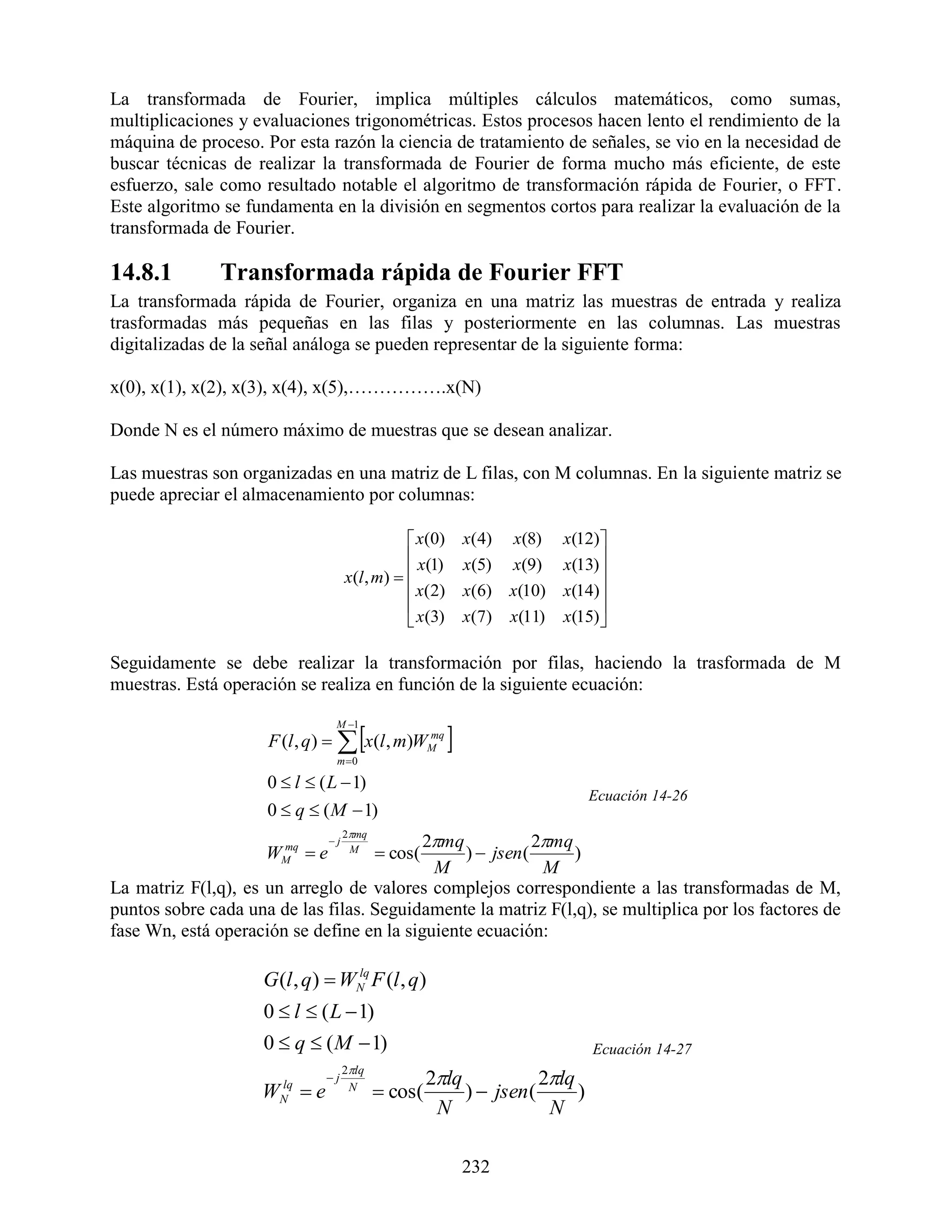 La transformada de Fourier, implica múltiples cálculos matemáticos, como sumas,
multiplicaciones y evaluaciones trigonométricas. Estos procesos hacen lento el rendimiento de la
máquina de proceso. Por esta razón la ciencia de tratamiento de señales, se vio en la necesidad de
buscar técnicas de realizar la transformada de Fourier de forma mucho más eficiente, de este
esfuerzo, sale como resultado notable el algoritmo de transformación rápida de Fourier, o FFT.
Este algoritmo se fundamenta en la división en segmentos cortos para realizar la evaluación de la
transformada de Fourier.

14.8.1         Transformada rápida de Fourier FFT
La transformada rápida de Fourier, organiza en una matriz las muestras de entrada y realiza
trasformadas más pequeñas en las filas y posteriormente en las columnas. Las muestras
digitalizadas de la señal análoga se pueden representar de la siguiente forma:

x(0), x(1), x(2), x(3), x(4), x(5),…………….x(N)

Donde N es el número máximo de muestras que se desean analizar.

Las muestras son organizadas en una matriz de L filas, con M columnas. En la siguiente matriz se
puede apreciar el almacenamiento por columnas:

                                                  x(0)       x(4)     x(8)    x(12)
                                                  x(1)       x(5)     x(9)    x(13) 
                                      x(l , m)                                     
                                                  x(2)       x(6)     x(10)   x(14)
                                                                                    
                                                  x(3)       x (7 )   x(11)   x(15)

Seguidamente se debe realizar la transformación por filas, haciendo la trasformada de M
muestras. Está operación se realiza en función de la siguiente ecuación:


                                                         
                                  M 1
                     F (l , q)   x(l , m)WM
                                            mq

                                  m 0

                     0  l  ( L  1)
                                                                                   Ecuación 14-26
                     0  q  ( M  1)
                                      2mq
                                 j        2mq            2mq
                     W mq
                       M    e         M
                                              cos(
                                                )  jsen (      )
                                            M               M
La matriz F(l,q), es un arreglo de valores complejos correspondiente a las transformadas de M,
puntos sobre cada una de las filas. Seguidamente la matriz F(l,q), se multiplica por los factores de
fase Wn, está operación se define en la siguiente ecuación:

                    G (l , q)  WN F (l , q)
                                 lq


                     0  l  ( L  1)
                     0  q  ( M  1)                                              Ecuación 14-27
                                 2lq
                              j                      2lq            2lq
                    WN  e
                     lq           N
                                              cos(        )  jsen (      )
                                                       N               N

                                                              232
 