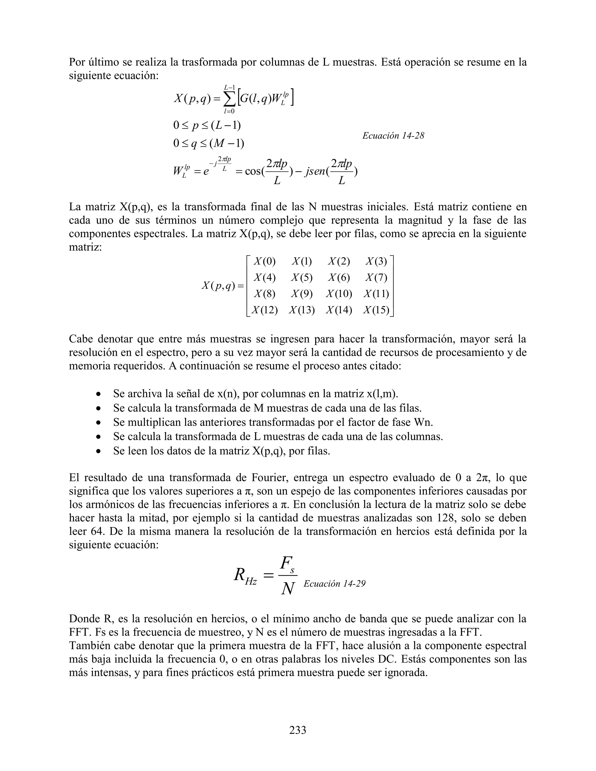Por último se realiza la trasformada por columnas de L muestras. Está operación se resume en la
siguiente ecuación:
                                                           
                                       L 1
                      X ( p, q)   G (l , q)WLlp
                                       l 0

                      0  p  ( L  1)
                                                                                Ecuación 14-28
                      0  q  ( M  1)
                                      2lp
                                 j                    2lp            2lp
                      WLlp  e         L
                                               cos(        )  jsen (      )
                                                        L               L

La matriz X(p,q), es la transformada final de las N muestras iniciales. Está matriz contiene en
cada uno de sus términos un número complejo que representa la magnitud y la fase de las
componentes espectrales. La matriz X(p,q), se debe leer por filas, como se aprecia en la siguiente
matriz:
                                          X (0)            X (1)    X (2)      X (3) 
                                          X (4)            X (5)    X (6)      X (7 ) 
                            X ( p, q )                                               
                                          X (8)            X (9)    X (10)     X (11) 
                                                                                      
                                          X (12)           X (13)   X (14)     X (15)

Cabe denotar que entre más muestras se ingresen para hacer la transformación, mayor será la
resolución en el espectro, pero a su vez mayor será la cantidad de recursos de procesamiento y de
memoria requeridos. A continuación se resume el proceso antes citado:

        Se archiva la señal de x(n), por columnas en la matriz x(l,m).
        Se calcula la transformada de M muestras de cada una de las filas.
        Se multiplican las anteriores transformadas por el factor de fase Wn.
        Se calcula la transformada de L muestras de cada una de las columnas.
        Se leen los datos de la matriz X(p,q), por filas.

El resultado de una transformada de Fourier, entrega un espectro evaluado de 0 a 2π, lo que
significa que los valores superiores a π, son un espejo de las componentes inferiores causadas por
los armónicos de las frecuencias inferiores a π. En conclusión la lectura de la matriz solo se debe
hacer hasta la mitad, por ejemplo si la cantidad de muestras analizadas son 128, solo se deben
leer 64. De la misma manera la resolución de la transformación en hercios está definida por la
siguiente ecuación:
                                                          Fs
                                             RHz               Ecuación 14-29
                                                          N
Donde R, es la resolución en hercios, o el mínimo ancho de banda que se puede analizar con la
FFT. Fs es la frecuencia de muestreo, y N es el número de muestras ingresadas a la FFT.
También cabe denotar que la primera muestra de la FFT, hace alusión a la componente espectral
más baja incluida la frecuencia 0, o en otras palabras los niveles DC. Estás componentes son las
más intensas, y para fines prácticos está primera muestra puede ser ignorada.



                                                            233
 