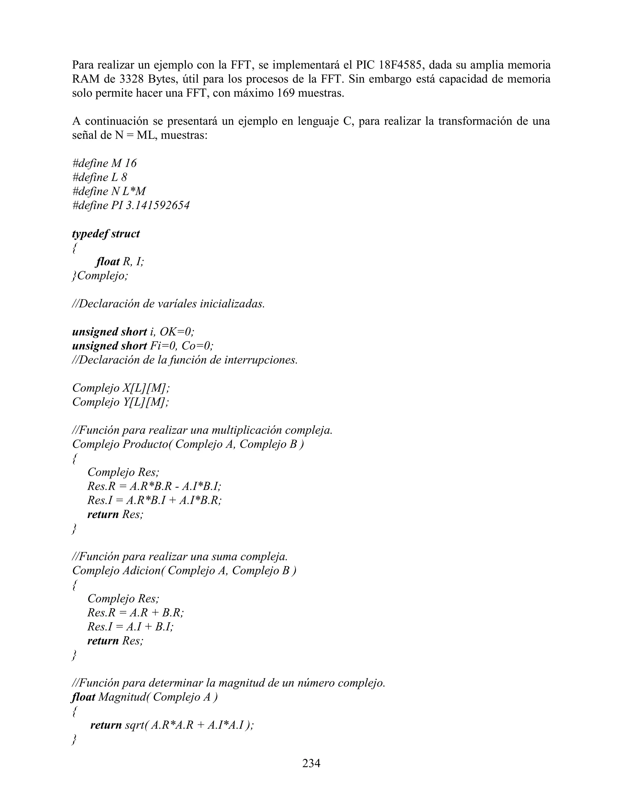 Para realizar un ejemplo con la FFT, se implementará el PIC 18F4585, dada su amplia memoria
RAM de 3328 Bytes, útil para los procesos de la FFT. Sin embargo está capacidad de memoria
solo permite hacer una FFT, con máximo 169 muestras.

A continuación se presentará un ejemplo en lenguaje C, para realizar la transformación de una
señal de N = ML, muestras:

#define M 16
#define L 8
#define N L*M
#define PI 3.141592654

typedef struct
{
     float R, I;
}Complejo;

//Declaración de varíales inicializadas.

unsigned short i, OK=0;
unsigned short Fi=0, Co=0;
//Declaración de la función de interrupciones.

Complejo X[L][M];
Complejo Y[L][M];

//Función para realizar una multiplicación compleja.
Complejo Producto( Complejo A, Complejo B )
{
   Complejo Res;
   Res.R = A.R*B.R - A.I*B.I;
   Res.I = A.R*B.I + A.I*B.R;
   return Res;
}

//Función para realizar una suma compleja.
Complejo Adicion( Complejo A, Complejo B )
{
   Complejo Res;
   Res.R = A.R + B.R;
   Res.I = A.I + B.I;
   return Res;
}

//Función para determinar la magnitud de un número complejo.
float Magnitud( Complejo A )
{
    return sqrt( A.R*A.R + A.I*A.I );
}

                                                 234
 