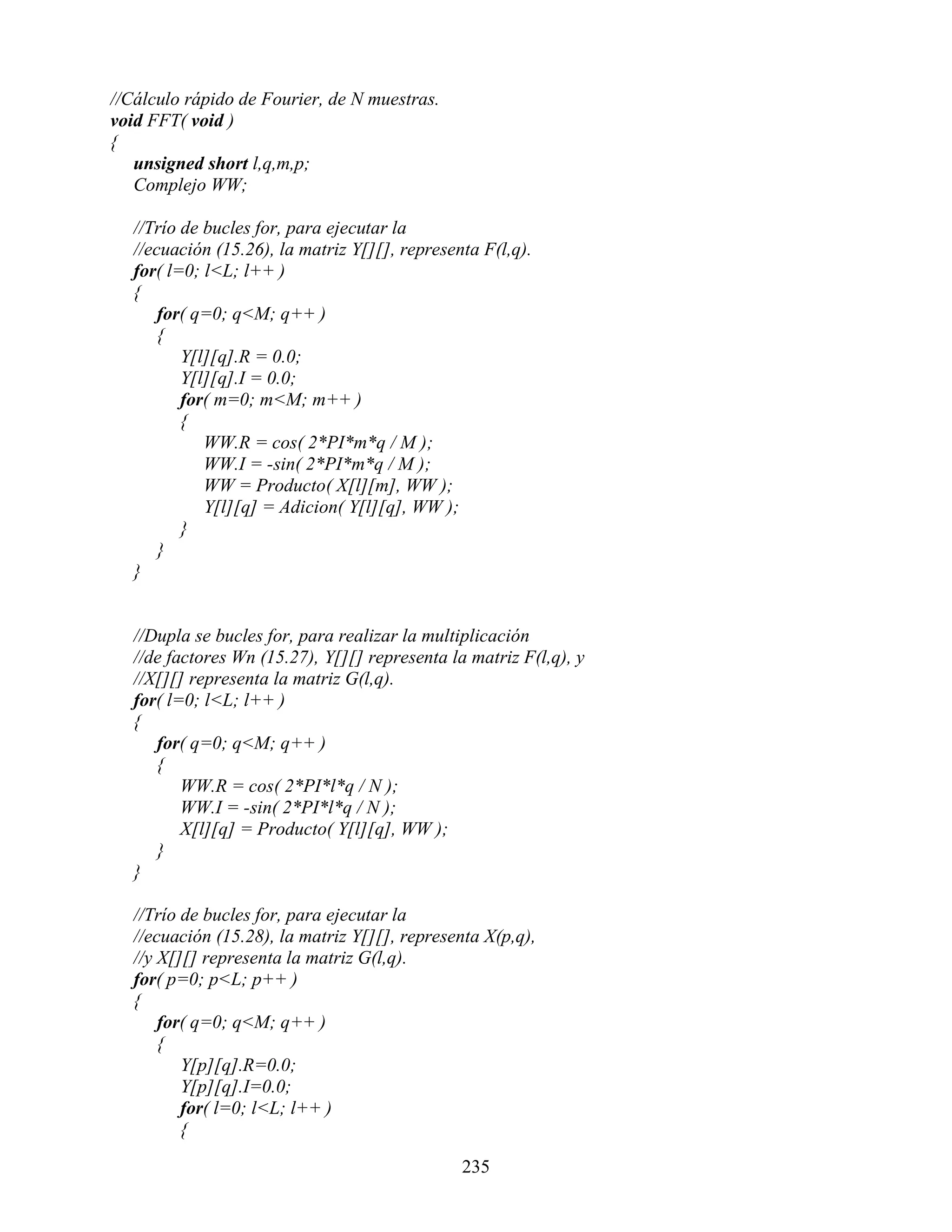 //Cálculo rápido de Fourier, de N muestras.
void FFT( void )
{
   unsigned short l,q,m,p;
   Complejo WW;

   //Trío de bucles for, para ejecutar la
   //ecuación (15.26), la matriz Y[][], representa F(l,q).
   for( l=0; l<L; l++ )
   {
       for( q=0; q<M; q++ )
       {
          Y[l][q].R = 0.0;
          Y[l][q].I = 0.0;
          for( m=0; m<M; m++ )
          {
             WW.R = cos( 2*PI*m*q / M );
             WW.I = -sin( 2*PI*m*q / M );
             WW = Producto( X[l][m], WW );
             Y[l][q] = Adicion( Y[l][q], WW );
          }
       }
   }


   //Dupla se bucles for, para realizar la multiplicación
   //de factores Wn (15.27), Y[][] representa la matriz F(l,q), y
   //X[][] representa la matriz G(l,q).
   for( l=0; l<L; l++ )
   {
      for( q=0; q<M; q++ )
      {
          WW.R = cos( 2*PI*l*q / N );
          WW.I = -sin( 2*PI*l*q / N );
          X[l][q] = Producto( Y[l][q], WW );
      }
   }

   //Trío de bucles for, para ejecutar la
   //ecuación (15.28), la matriz Y[][], representa X(p,q),
   //y X[][] representa la matriz G(l,q).
   for( p=0; p<L; p++ )
   {
       for( q=0; q<M; q++ )
       {
          Y[p][q].R=0.0;
          Y[p][q].I=0.0;
          for( l=0; l<L; l++ )
          {

                                                235
 