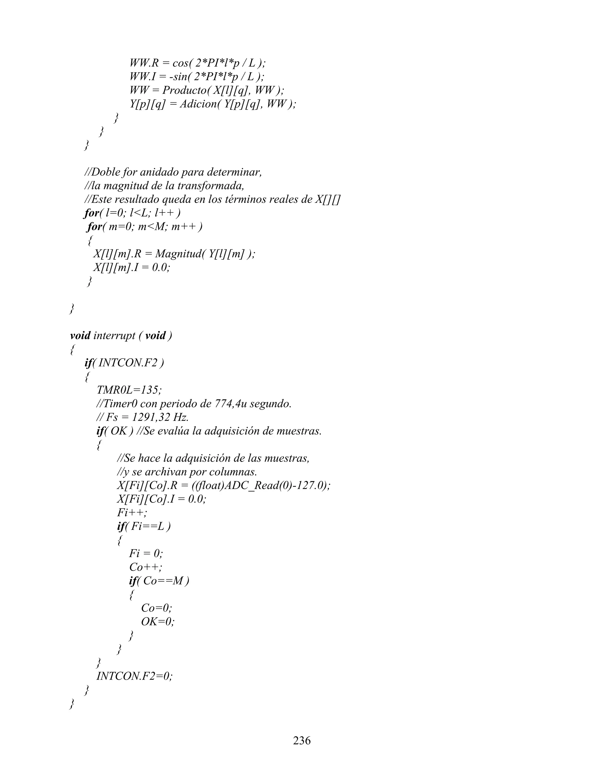 WW.R = cos( 2*PI*l*p / L );
                WW.I = -sin( 2*PI*l*p / L );
                WW = Producto( X[l][q], WW );
                Y[p][q] = Adicion( Y[p][q], WW );
            }
        }
    }

    //Doble for anidado para determinar,
    //la magnitud de la transformada,
    //Este resultado queda en los términos reales de X[][]
    for( l=0; l<L; l++ )
     for( m=0; m<M; m++ )
     {
       X[l][m].R = Magnitud( Y[l][m] );
       X[l][m].I = 0.0;
     }

}

void interrupt ( void )
{
   if( INTCON.F2 )
   {
      TMR0L=135;
      //Timer0 con periodo de 774,4u segundo.
      // Fs = 1291,32 Hz.
      if( OK ) //Se evalúa la adquisición de muestras.
      {
           //Se hace la adquisición de las muestras,
           //y se archivan por columnas.
           X[Fi][Co].R = ((float)ADC_Read(0)-127.0);
           X[Fi][Co].I = 0.0;
           Fi++;
           if( Fi==L )
           {
              Fi = 0;
              Co++;
              if( Co==M )
              {
                 Co=0;
                 OK=0;
              }
           }
      }
      INTCON.F2=0;
   }
}


                                                236
 