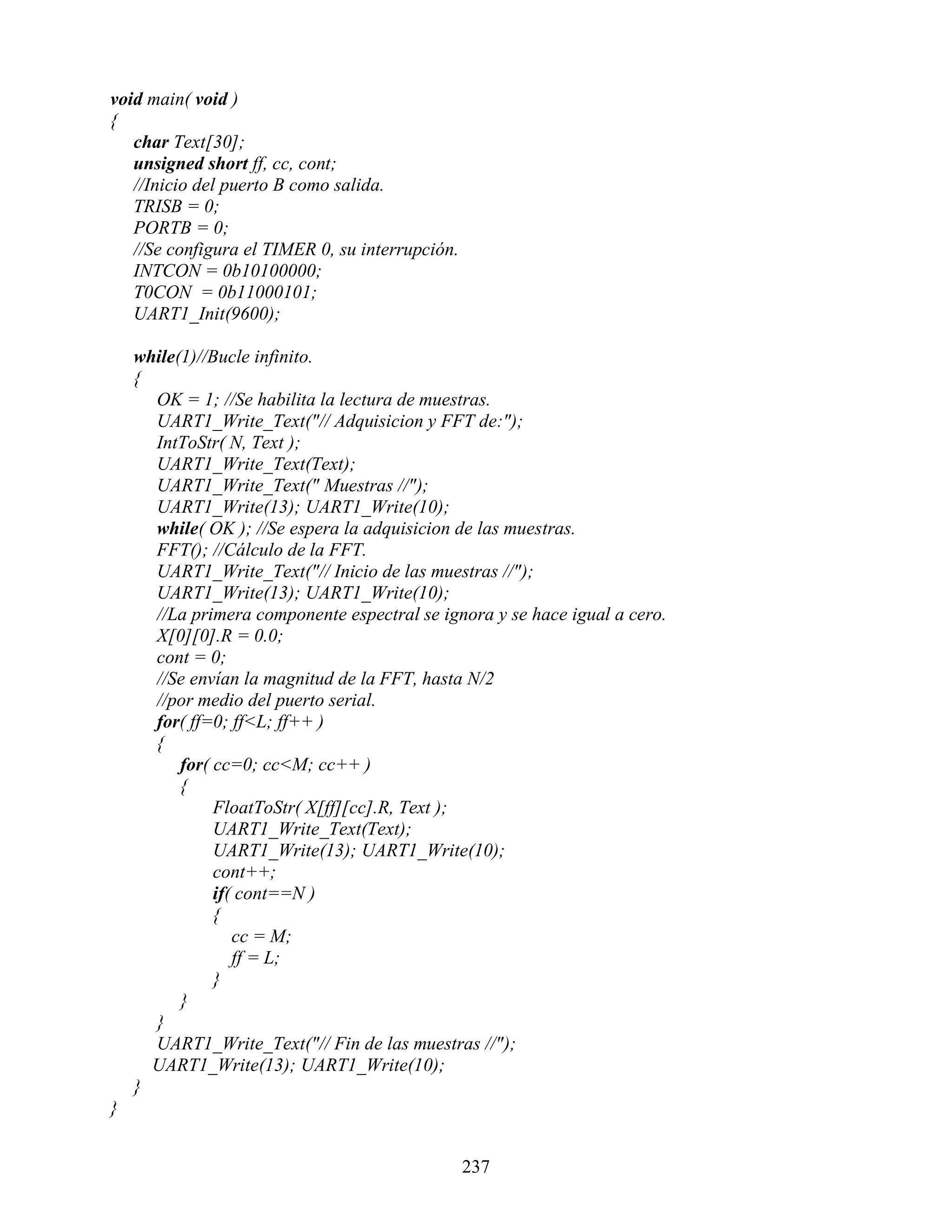 void main( void )
{
   char Text[30];
   unsigned short ff, cc, cont;
   //Inicio del puerto B como salida.
   TRISB = 0;
   PORTB = 0;
   //Se configura el TIMER 0, su interrupción.
   INTCON = 0b10100000;
   T0CON = 0b11000101;
   UART1_Init(9600);

    while(1)//Bucle infinito.
    {
      OK = 1; //Se habilita la lectura de muestras.
      UART1_Write_Text("// Adquisicion y FFT de:");
      IntToStr( N, Text );
      UART1_Write_Text(Text);
      UART1_Write_Text(" Muestras //");
      UART1_Write(13); UART1_Write(10);
      while( OK ); //Se espera la adquisicion de las muestras.
      FFT(); //Cálculo de la FFT.
      UART1_Write_Text("// Inicio de las muestras //");
      UART1_Write(13); UART1_Write(10);
      //La primera componente espectral se ignora y se hace igual a cero.
      X[0][0].R = 0.0;
      cont = 0;
      //Se envían la magnitud de la FFT, hasta N/2
      //por medio del puerto serial.
      for( ff=0; ff<L; ff++ )
      {
          for( cc=0; cc<M; cc++ )
          {
               FloatToStr( X[ff][cc].R, Text );
               UART1_Write_Text(Text);
               UART1_Write(13); UART1_Write(10);
               cont++;
               if( cont==N )
               {
                  cc = M;
                  ff = L;
               }
          }
      }
      UART1_Write_Text("// Fin de las muestras //");
      UART1_Write(13); UART1_Write(10);
    }
}


                                                 237
 
