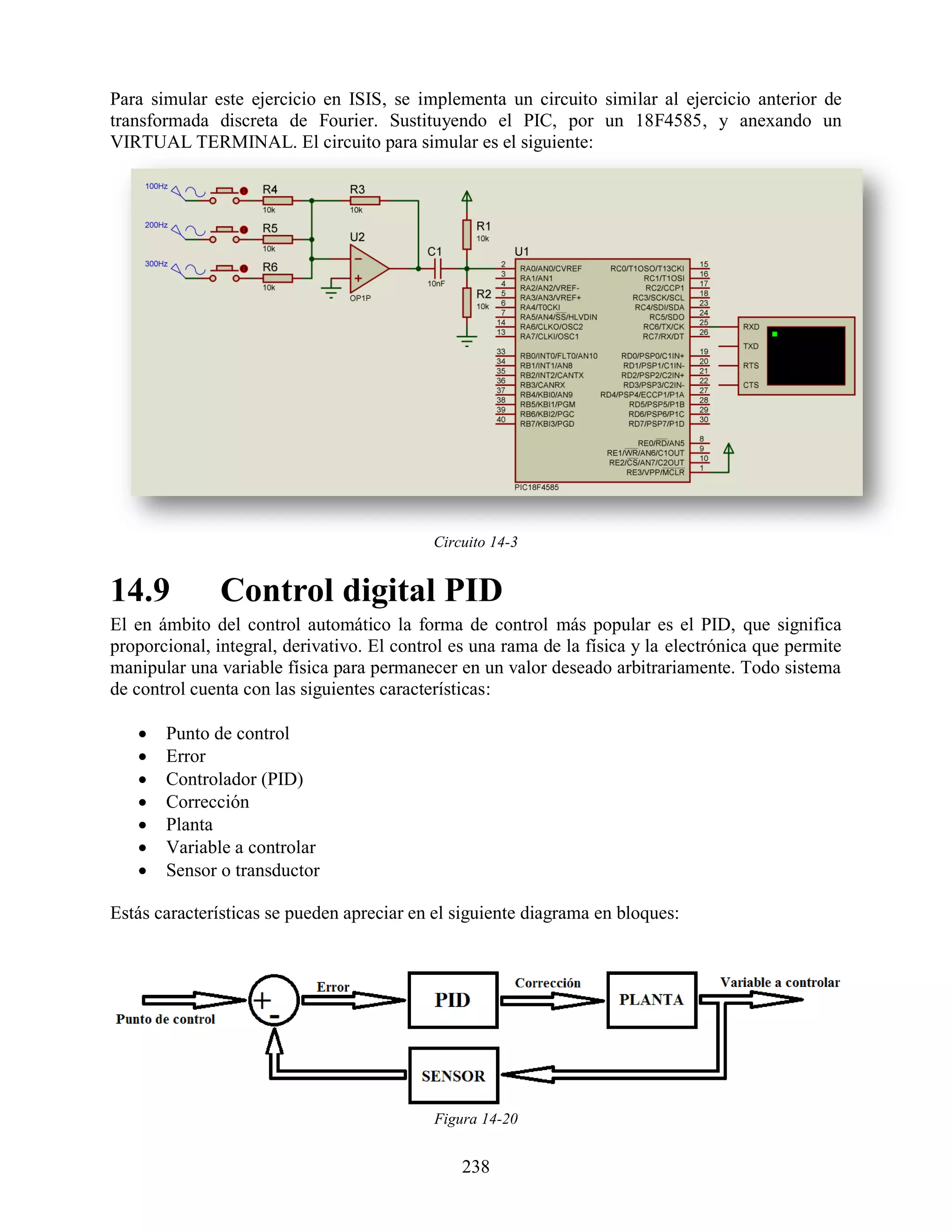 Para simular este ejercicio en ISIS, se implementa un circuito similar al ejercicio anterior de
transformada discreta de Fourier. Sustituyendo el PIC, por un 18F4585, y anexando un
VIRTUAL TERMINAL. El circuito para simular es el siguiente:




                                            Circuito 14-3


14.9           Control digital PID
El en ámbito del control automático la forma de control más popular es el PID, que significa
proporcional, integral, derivativo. El control es una rama de la física y la electrónica que permite
manipular una variable física para permanecer en un valor deseado arbitrariamente. Todo sistema
de control cuenta con las siguientes características:

      Punto de control
      Error
      Controlador (PID)
      Corrección
      Planta
      Variable a controlar
      Sensor o transductor

Estás características se pueden apreciar en el siguiente diagrama en bloques:




                                            Figura 14-20


                                                238
 