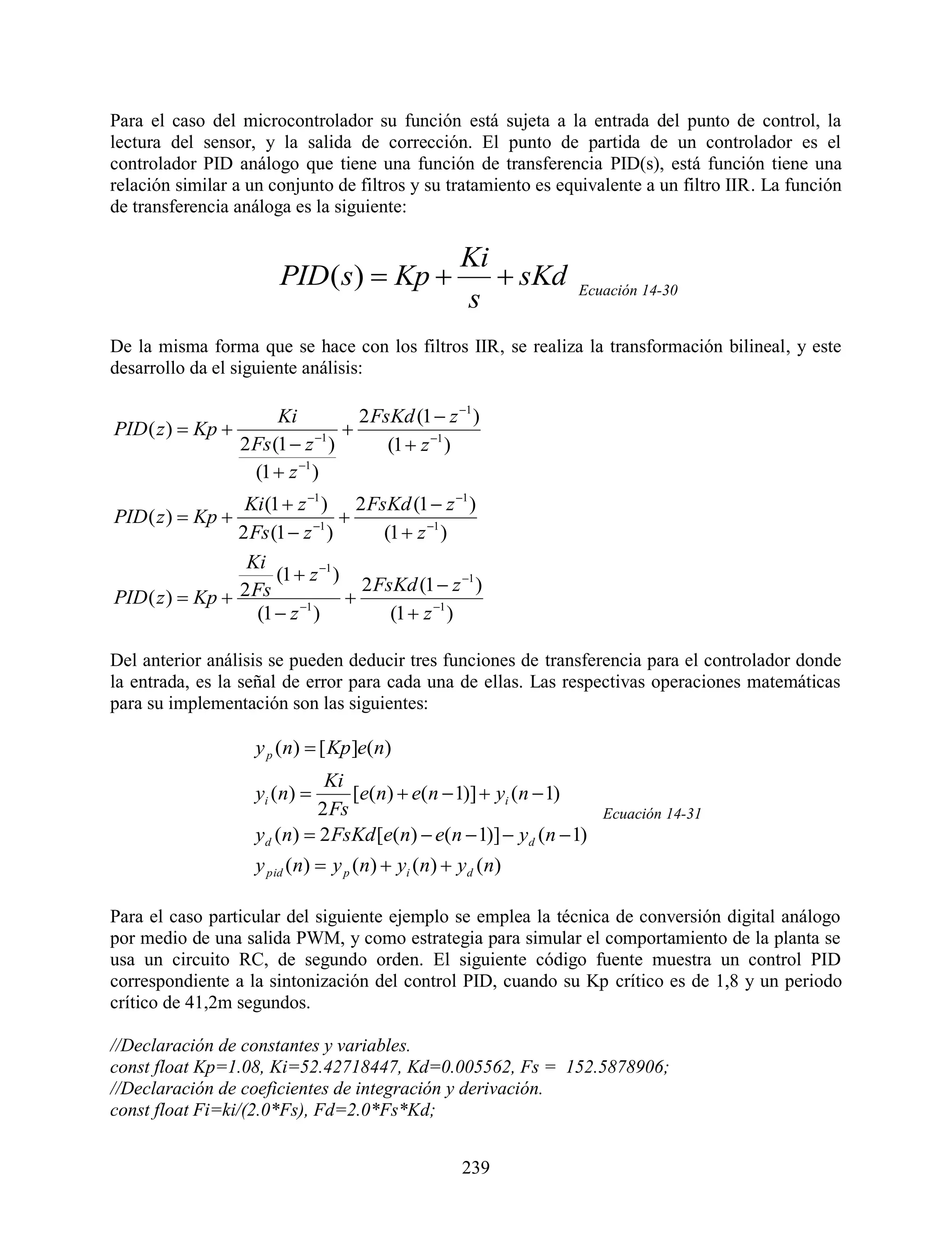 Para el caso del microcontrolador su función está sujeta a la entrada del punto de control, la
lectura del sensor, y la salida de corrección. El punto de partida de un controlador es el
controlador PID análogo que tiene una función de transferencia PID(s), está función tiene una
relación similar a un conjunto de filtros y su tratamiento es equivalente a un filtro IIR. La función
de transferencia análoga es la siguiente:

                                                     Ki
                         PID ( s)  Kp                  sKd    Ecuación 14-30
                                                     s
De la misma forma que se hace con los filtros IIR, se realiza la transformación bilineal, y este
desarrollo da el siguiente análisis:

                         Ki           2 FsKd (1  z 1 )
PID ( z )  Kp                     
                   2 Fs (1  z 1 )       (1  z 1 )
                     (1  z 1 )
                  Ki (1  z 1 ) 2 FsKd (1  z 1 )
PID ( z )  Kp                   
                 2 Fs (1  z 1 )       (1  z 1 )
                  Ki
                       (1  z 1 )
                                     2 FsKd (1  z 1 )
PID ( z )  Kp  2 Fs 1           
                    (1  z )             (1  z 1 )

Del anterior análisis se pueden deducir tres funciones de transferencia para el controlador donde
la entrada, es la señal de error para cada una de ellas. Las respectivas operaciones matemáticas
para su implementación son las siguientes:

                     y p (n)  [ Kp ]e(n)
                               Ki
                     yi ( n )     [e(n)  e(n  1)]  yi (n  1)
                              2 Fs                                    Ecuación 14-31
                     yd (n)  2 FsKd [e(n)  e(n  1)]  yd (n  1)
                     y pid (n)  y p (n)  yi (n)  yd (n)

Para el caso particular del siguiente ejemplo se emplea la técnica de conversión digital análogo
por medio de una salida PWM, y como estrategia para simular el comportamiento de la planta se
usa un circuito RC, de segundo orden. El siguiente código fuente muestra un control PID
correspondiente a la sintonización del control PID, cuando su Kp crítico es de 1,8 y un periodo
crítico de 41,2m segundos.

//Declaración de constantes y variables.
const float Kp=1.08, Ki=52.42718447, Kd=0.005562, Fs = 152.5878906;
//Declaración de coeficientes de integración y derivación.
const float Fi=ki/(2.0*Fs), Fd=2.0*Fs*Kd;


                                                     239
 