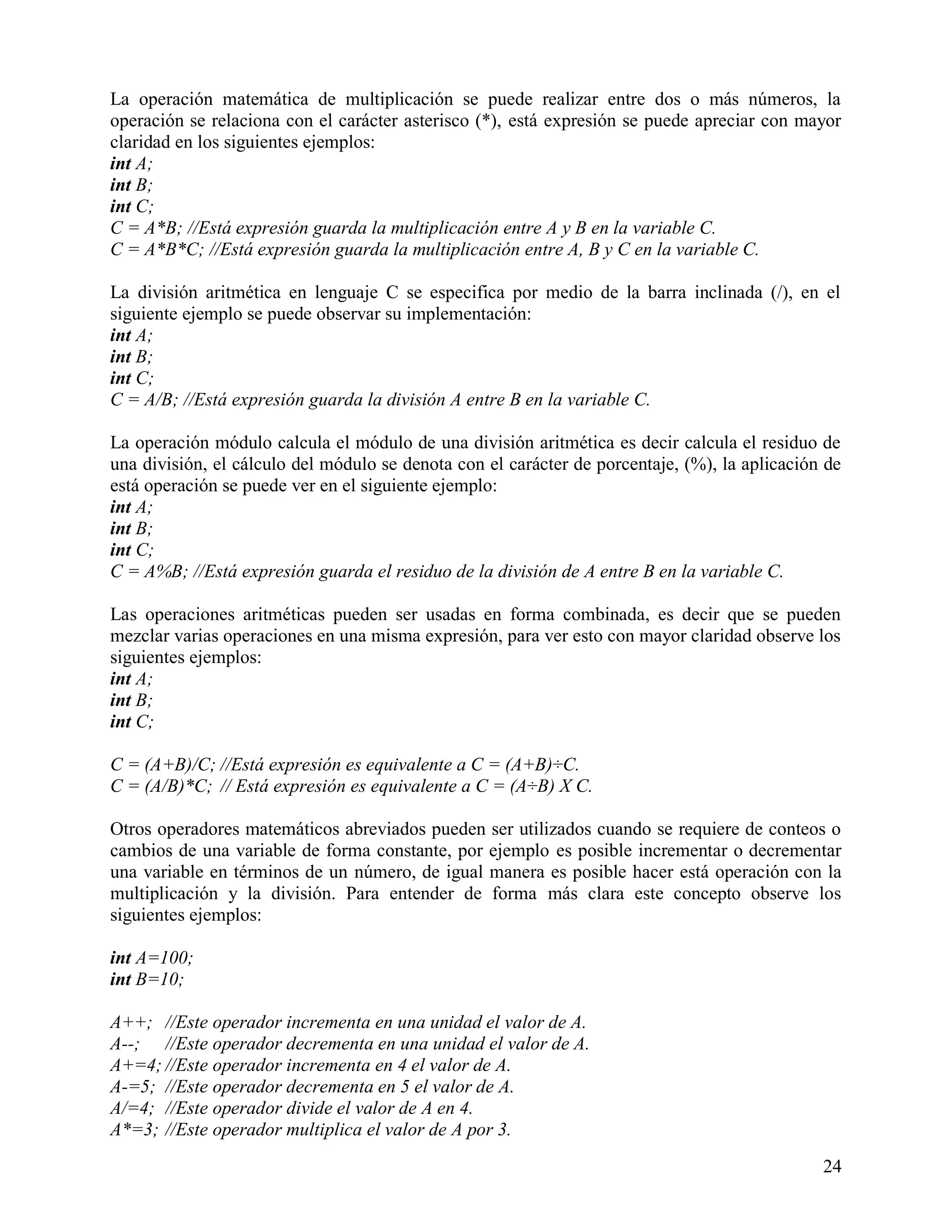 La operación matemática de multiplicación se puede realizar entre dos o más números, la
operación se relaciona con el carácter asterisco (*), está expresión se puede apreciar con mayor
claridad en los siguientes ejemplos:
int A;
int B;
int C;
C = A*B; //Está expresión guarda la multiplicación entre A y B en la variable C.
C = A*B*C; //Está expresión guarda la multiplicación entre A, B y C en la variable C.

La división aritmética en lenguaje C se especifica por medio de la barra inclinada (/), en el
siguiente ejemplo se puede observar su implementación:
int A;
int B;
int C;
C = A/B; //Está expresión guarda la división A entre B en la variable C.

La operación módulo calcula el módulo de una división aritmética es decir calcula el residuo de
una división, el cálculo del módulo se denota con el carácter de porcentaje, (%), la aplicación de
está operación se puede ver en el siguiente ejemplo:
int A;
int B;
int C;
C = A%B; //Está expresión guarda el residuo de la división de A entre B en la variable C.

Las operaciones aritméticas pueden ser usadas en forma combinada, es decir que se pueden
mezclar varias operaciones en una misma expresión, para ver esto con mayor claridad observe los
siguientes ejemplos:
int A;
int B;
int C;

C = (A+B)/C; //Está expresión es equivalente a C = (A+B)÷C.
C = (A/B)*C; // Está expresión es equivalente a C = (A÷B) X C.

Otros operadores matemáticos abreviados pueden ser utilizados cuando se requiere de conteos o
cambios de una variable de forma constante, por ejemplo es posible incrementar o decrementar
una variable en términos de un número, de igual manera es posible hacer está operación con la
multiplicación y la división. Para entender de forma más clara este concepto observe los
siguientes ejemplos:

int A=100;
int B=10;

A++; //Este operador incrementa en una unidad el valor de A.
A--; //Este operador decrementa en una unidad el valor de A.
A+=4; //Este operador incrementa en 4 el valor de A.
A-=5; //Este operador decrementa en 5 el valor de A.
A/=4; //Este operador divide el valor de A en 4.
A*=3; //Este operador multiplica el valor de A por 3.
                                                                                               24
 