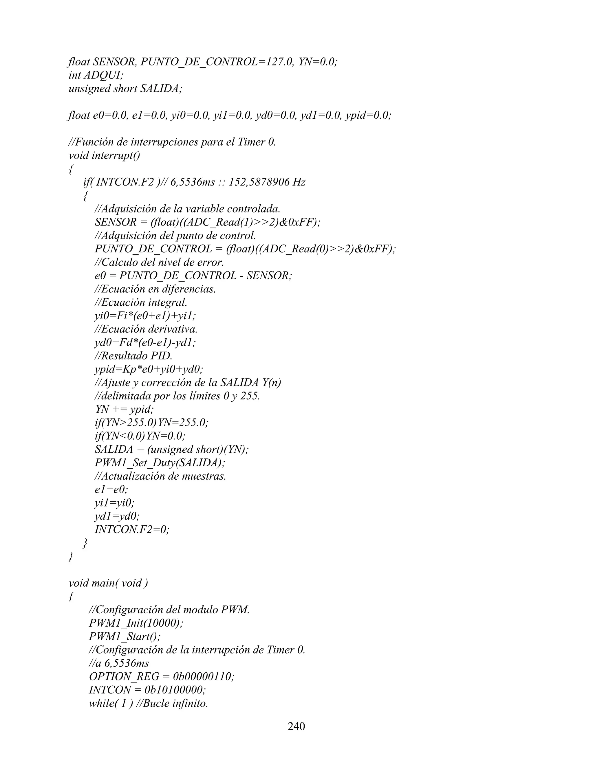 float SENSOR, PUNTO_DE_CONTROL=127.0, YN=0.0;
int ADQUI;
unsigned short SALIDA;

float e0=0.0, e1=0.0, yi0=0.0, yi1=0.0, yd0=0.0, yd1=0.0, ypid=0.0;

//Función de interrupciones para el Timer 0.
void interrupt()
{
   if( INTCON.F2 )// 6,5536ms :: 152,5878906 Hz
   {
      //Adquisición de la variable controlada.
      SENSOR = (float)((ADC_Read(1)>>2)&0xFF);
      //Adquisición del punto de control.
      PUNTO_DE_CONTROL = (float)((ADC_Read(0)>>2)&0xFF);
      //Calculo del nivel de error.
      e0 = PUNTO_DE_CONTROL - SENSOR;
      //Ecuación en diferencias.
      //Ecuación integral.
      yi0=Fi*(e0+e1)+yi1;
      //Ecuación derivativa.
      yd0=Fd*(e0-e1)-yd1;
      //Resultado PID.
      ypid=Kp*e0+yi0+yd0;
      //Ajuste y corrección de la SALIDA Y(n)
      //delimitada por los límites 0 y 255.
       YN += ypid;
      if(YN>255.0)YN=255.0;
      if(YN<0.0)YN=0.0;
      SALIDA = (unsigned short)(YN);
      PWM1_Set_Duty(SALIDA);
      //Actualización de muestras.
      e1=e0;
      yi1=yi0;
      yd1=yd0;
      INTCON.F2=0;
   }
}

void main( void )
{
    //Configuración del modulo PWM.
    PWM1_Init(10000);
    PWM1_Start();
    //Configuración de la interrupción de Timer 0.
    //a 6,5536ms
    OPTION_REG = 0b00000110;
    INTCON = 0b10100000;
    while( 1 ) //Bucle infinito.

                                              240
 