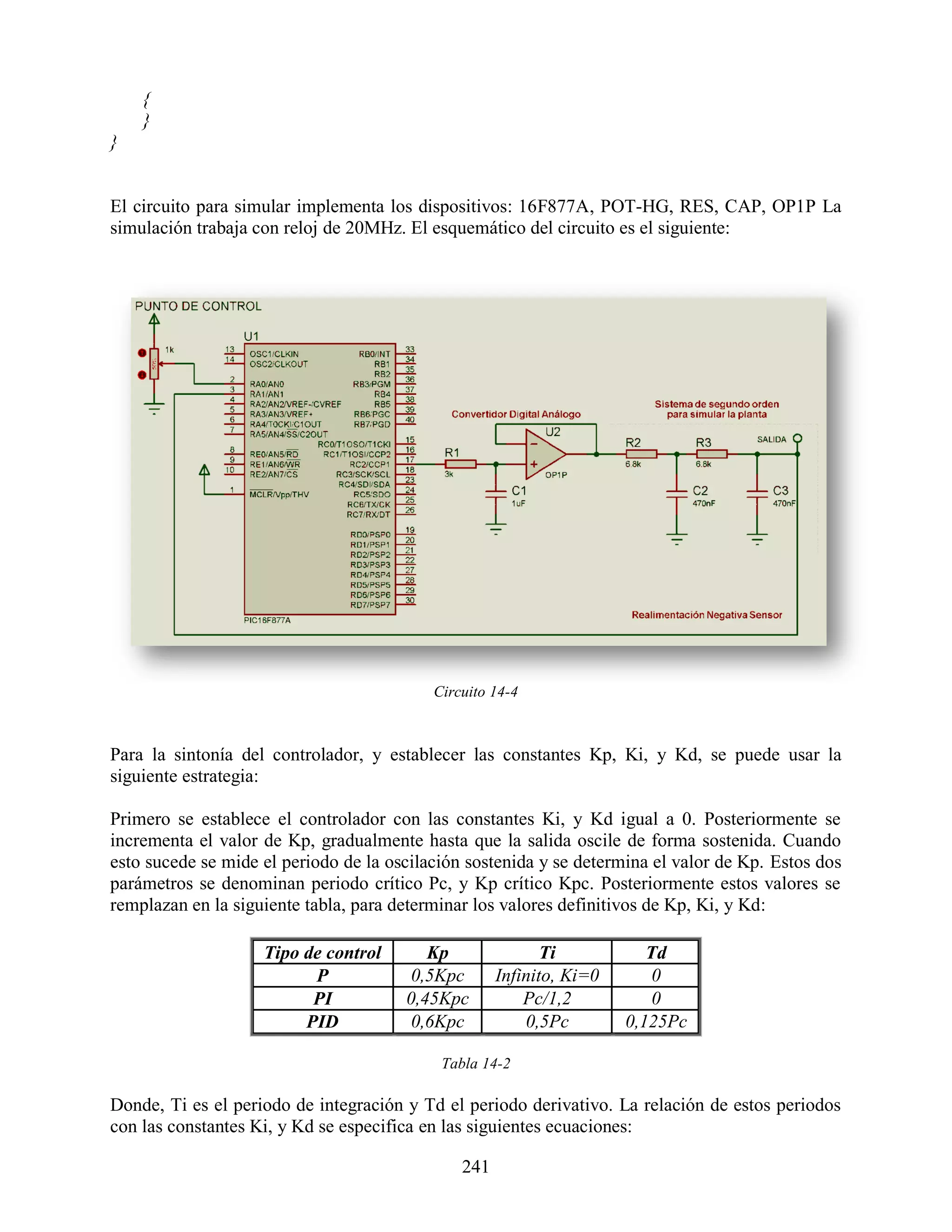{
    }
}


El circuito para simular implementa los dispositivos: 16F877A, POT-HG, RES, CAP, OP1P La
simulación trabaja con reloj de 20MHz. El esquemático del circuito es el siguiente:




                                           Circuito 14-4



Para la sintonía del controlador, y establecer las constantes Kp, Ki, y Kd, se puede usar la
siguiente estrategia:

Primero se establece el controlador con las constantes Ki, y Kd igual a 0. Posteriormente se
incrementa el valor de Kp, gradualmente hasta que la salida oscile de forma sostenida. Cuando
esto sucede se mide el periodo de la oscilación sostenida y se determina el valor de Kp. Estos dos
parámetros se denominan periodo crítico Pc, y Kp crítico Kpc. Posteriormente estos valores se
remplazan en la siguiente tabla, para determinar los valores definitivos de Kp, Ki, y Kd:

                    Tipo de control       Kp                Ti           Td
                          P             0,5Kpc       Infinito, Ki=0       0
                          PI           0,45Kpc           Pc/1,2           0
                         PID            0,6Kpc           0,5Pc        0,125Pc

                                            Tabla 14-2

Donde, Ti es el periodo de integración y Td el periodo derivativo. La relación de estos periodos
con las constantes Ki, y Kd se especifica en las siguientes ecuaciones:

                                               241
 