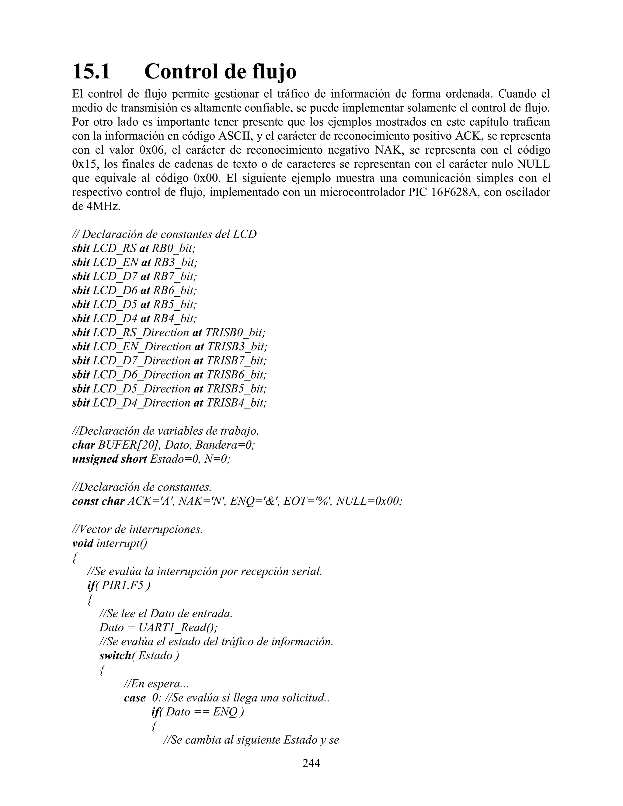 15.1           Control de flujo
El control de flujo permite gestionar el tráfico de información de forma ordenada. Cuando el
medio de transmisión es altamente confiable, se puede implementar solamente el control de flujo.
Por otro lado es importante tener presente que los ejemplos mostrados en este capítulo trafican
con la información en código ASCII, y el carácter de reconocimiento positivo ACK, se representa
con el valor 0x06, el carácter de reconocimiento negativo NAK, se representa con el código
0x15, los finales de cadenas de texto o de caracteres se representan con el carácter nulo NULL
que equivale al código 0x00. El siguiente ejemplo muestra una comunicación simples con el
respectivo control de flujo, implementado con un microcontrolador PIC 16F628A, con oscilador
de 4MHz.

// Declaración de constantes del LCD
sbit LCD_RS at RB0_bit;
sbit LCD_EN at RB3_bit;
sbit LCD_D7 at RB7_bit;
sbit LCD_D6 at RB6_bit;
sbit LCD_D5 at RB5_bit;
sbit LCD_D4 at RB4_bit;
sbit LCD_RS_Direction at TRISB0_bit;
sbit LCD_EN_Direction at TRISB3_bit;
sbit LCD_D7_Direction at TRISB7_bit;
sbit LCD_D6_Direction at TRISB6_bit;
sbit LCD_D5_Direction at TRISB5_bit;
sbit LCD_D4_Direction at TRISB4_bit;

//Declaración de variables de trabajo.
char BUFER[20], Dato, Bandera=0;
unsigned short Estado=0, N=0;

//Declaración de constantes.
const char ACK='A', NAK='N', ENQ='&', EOT='%', NULL=0x00;

//Vector de interrupciones.
void interrupt()
{
   //Se evalúa la interrupción por recepción serial.
   if( PIR1.F5 )
   {
      //Se lee el Dato de entrada.
      Dato = UART1_Read();
      //Se evalúa el estado del tráfico de información.
      switch( Estado )
      {
            //En espera...
            case 0: //Se evalúa si llega una solicitud..
                  if( Dato == ENQ )
                  {
                     //Se cambia al siguiente Estado y se
                                                 244
 