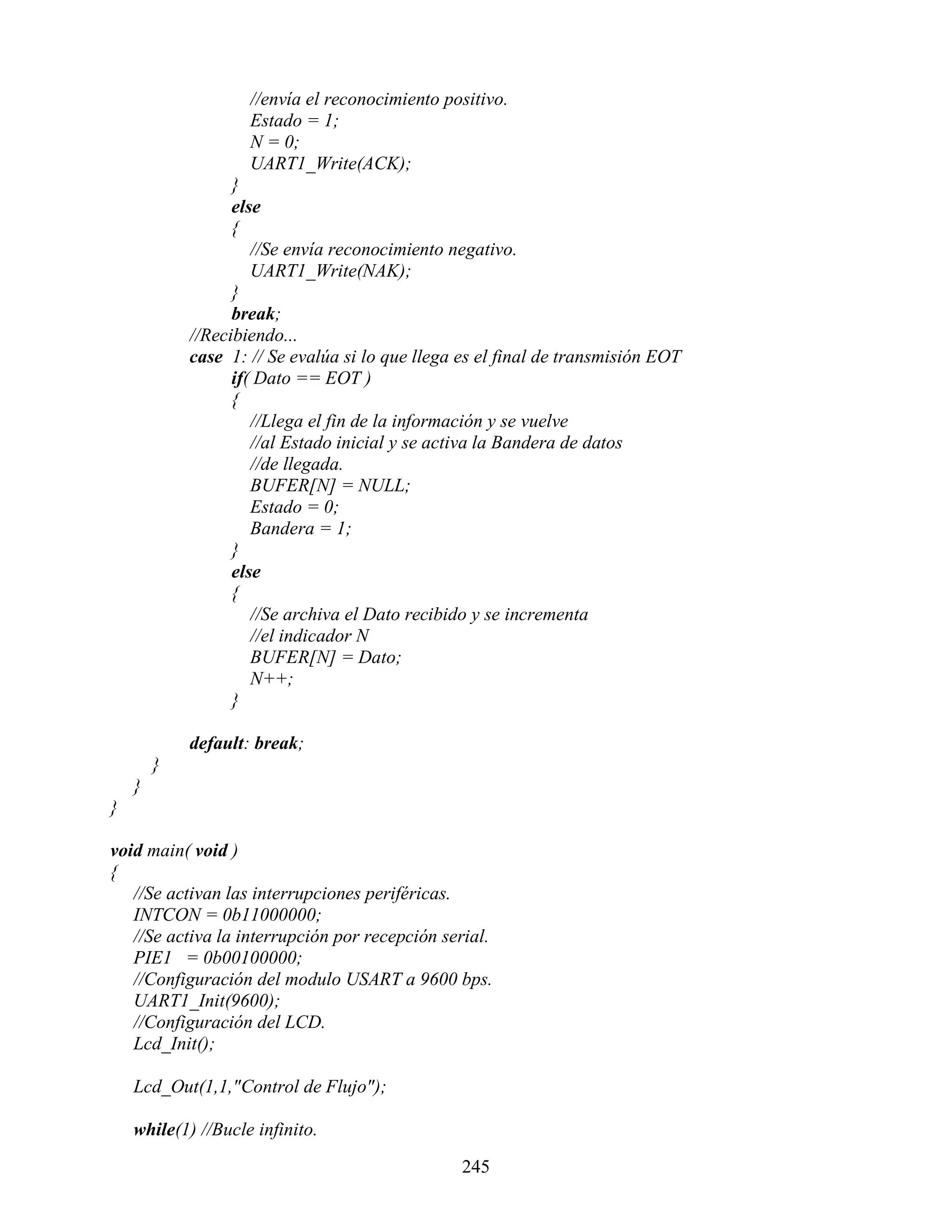 //envía el reconocimiento positivo.
                    Estado = 1;
                    N = 0;
                    UART1_Write(ACK);
                  }
                  else
                  {
                     //Se envía reconocimiento negativo.
                     UART1_Write(NAK);
                  }
                  break;
            //Recibiendo...
            case 1: // Se evalúa si lo que llega es el final de transmisión EOT
                  if( Dato == EOT )
                  {
                     //Llega el fin de la información y se vuelve
                     //al Estado inicial y se activa la Bandera de datos
                     //de llegada.
                     BUFER[N] = NULL;
                     Estado = 0;
                     Bandera = 1;
                  }
                  else
                  {
                     //Se archiva el Dato recibido y se incrementa
                     //el indicador N
                     BUFER[N] = Dato;
                     N++;
                  }

            default: break;
        }
    }
}

void main( void )
{
   //Se activan las interrupciones periféricas.
   INTCON = 0b11000000;
   //Se activa la interrupción por recepción serial.
   PIE1 = 0b00100000;
   //Configuración del modulo USART a 9600 bps.
   UART1_Init(9600);
   //Configuración del LCD.
   Lcd_Init();

    Lcd_Out(1,1,"Control de Flujo");

    while(1) //Bucle infinito.

                                                 245
 