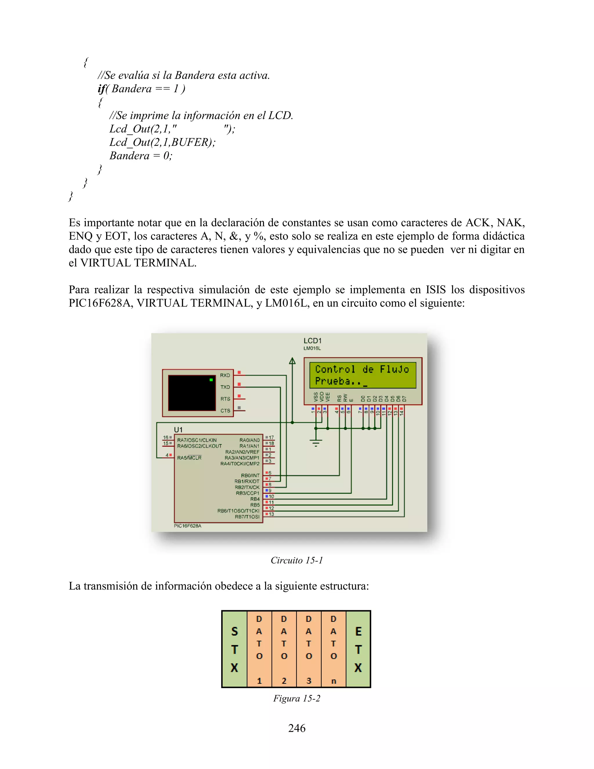 {
        //Se evalúa si la Bandera esta activa.
        if( Bandera == 1 )
        {
           //Se imprime la información en el LCD.
           Lcd_Out(2,1,"           ");
           Lcd_Out(2,1,BUFER);
           Bandera = 0;
        }
    }
}

Es importante notar que en la declaración de constantes se usan como caracteres de ACK, NAK,
ENQ y EOT, los caracteres A, N, &, y %, esto solo se realiza en este ejemplo de forma didáctica
dado que este tipo de caracteres tienen valores y equivalencias que no se pueden ver ni digitar en
el VIRTUAL TERMINAL.

Para realizar la respectiva simulación de este ejemplo se implementa en ISIS los dispositivos
PIC16F628A, VIRTUAL TERMINAL, y LM016L, en un circuito como el siguiente:




                                            Circuito 15-1

La transmisión de información obedece a la siguiente estructura:




                                            Figura 15-2


                                                246
 