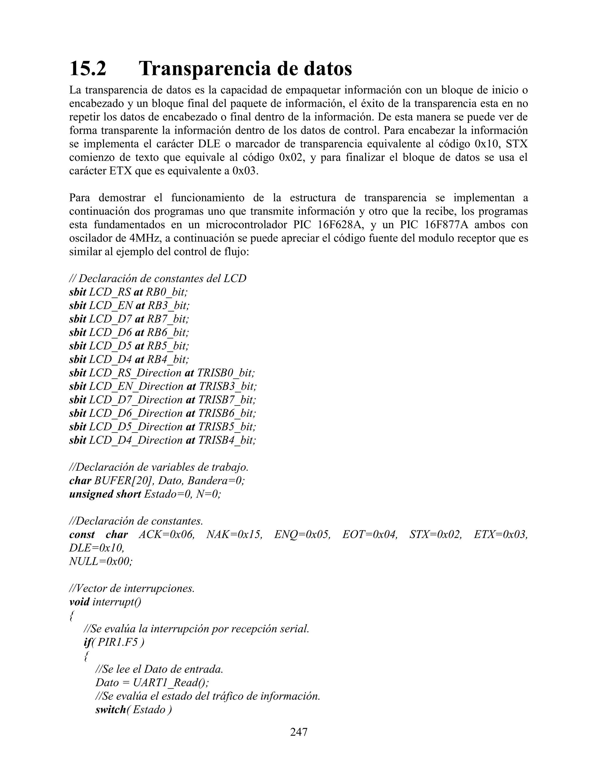 15.2           Transparencia de datos
La transparencia de datos es la capacidad de empaquetar información con un bloque de inicio o
encabezado y un bloque final del paquete de información, el éxito de la transparencia esta en no
repetir los datos de encabezado o final dentro de la información. De esta manera se puede ver de
forma transparente la información dentro de los datos de control. Para encabezar la información
se implementa el carácter DLE o marcador de transparencia equivalente al código 0x10, STX
comienzo de texto que equivale al código 0x02, y para finalizar el bloque de datos se usa el
carácter ETX que es equivalente a 0x03.

Para demostrar el funcionamiento de la estructura de transparencia se implementan a
continuación dos programas uno que transmite información y otro que la recibe, los programas
esta fundamentados en un microcontrolador PIC 16F628A, y un PIC 16F877A ambos con
oscilador de 4MHz, a continuación se puede apreciar el código fuente del modulo receptor que es
similar al ejemplo del control de flujo:

// Declaración de constantes del LCD
sbit LCD_RS at RB0_bit;
sbit LCD_EN at RB3_bit;
sbit LCD_D7 at RB7_bit;
sbit LCD_D6 at RB6_bit;
sbit LCD_D5 at RB5_bit;
sbit LCD_D4 at RB4_bit;
sbit LCD_RS_Direction at TRISB0_bit;
sbit LCD_EN_Direction at TRISB3_bit;
sbit LCD_D7_Direction at TRISB7_bit;
sbit LCD_D6_Direction at TRISB6_bit;
sbit LCD_D5_Direction at TRISB5_bit;
sbit LCD_D4_Direction at TRISB4_bit;

//Declaración de variables de trabajo.
char BUFER[20], Dato, Bandera=0;
unsigned short Estado=0, N=0;

//Declaración de constantes.
const char ACK=0x06, NAK=0x15, ENQ=0x05, EOT=0x04, STX=0x02, ETX=0x03,
DLE=0x10,
NULL=0x00;

//Vector de interrupciones.
void interrupt()
{
   //Se evalúa la interrupción por recepción serial.
   if( PIR1.F5 )
   {
      //Se lee el Dato de entrada.
      Dato = UART1_Read();
      //Se evalúa el estado del tráfico de información.
      switch( Estado )
                                                247
 