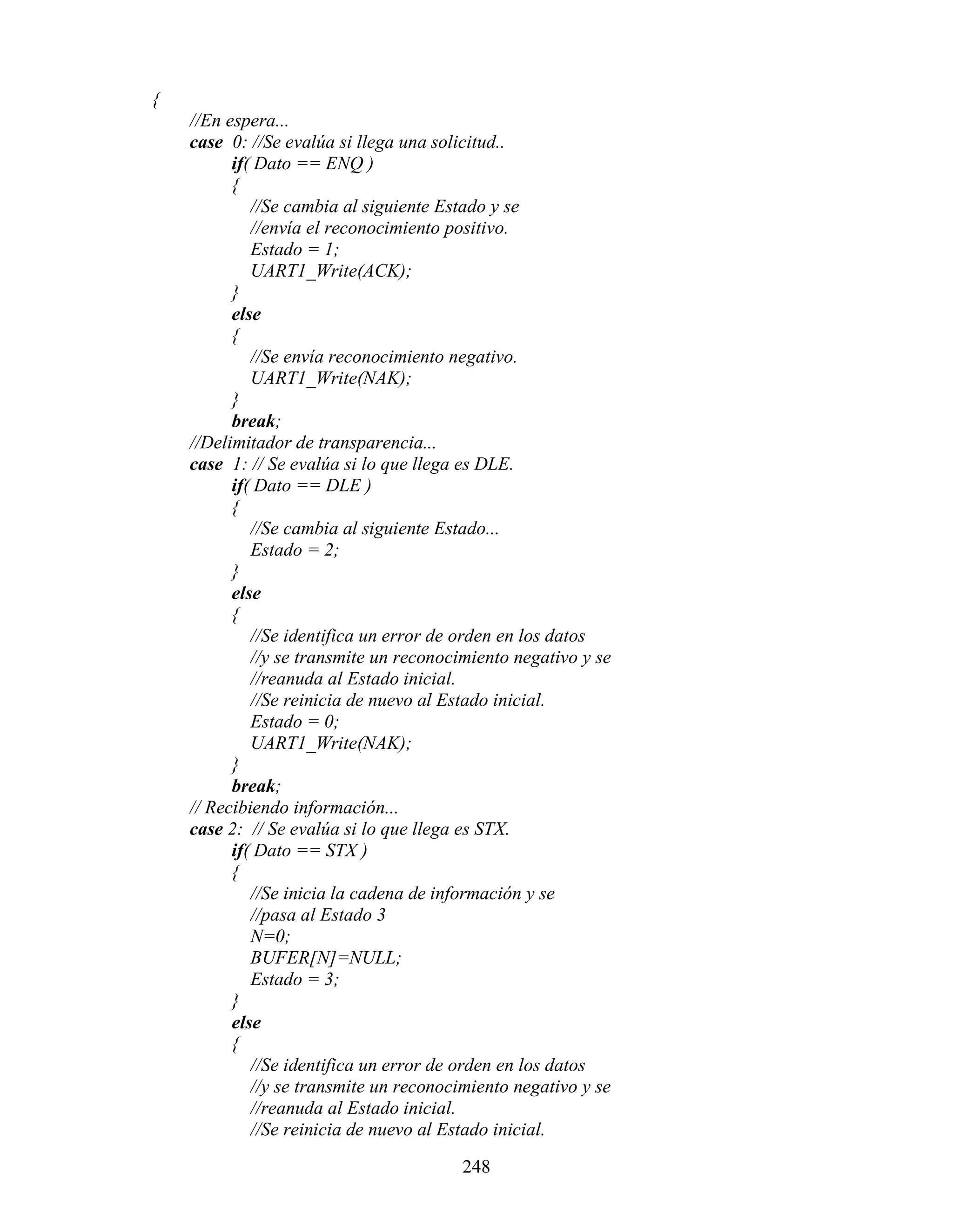 {
    //En espera...
    case 0: //Se evalúa si llega una solicitud..
          if( Dato == ENQ )
          {
             //Se cambia al siguiente Estado y se
             //envía el reconocimiento positivo.
             Estado = 1;
             UART1_Write(ACK);
          }
          else
          {
             //Se envía reconocimiento negativo.
             UART1_Write(NAK);
          }
          break;
    //Delimitador de transparencia...
    case 1: // Se evalúa si lo que llega es DLE.
          if( Dato == DLE )
          {
             //Se cambia al siguiente Estado...
             Estado = 2;
          }
          else
          {
             //Se identifica un error de orden en los datos
             //y se transmite un reconocimiento negativo y se
             //reanuda al Estado inicial.
             //Se reinicia de nuevo al Estado inicial.
             Estado = 0;
             UART1_Write(NAK);
          }
          break;
    // Recibiendo información...
    case 2: // Se evalúa si lo que llega es STX.
          if( Dato == STX )
          {
             //Se inicia la cadena de información y se
             //pasa al Estado 3
             N=0;
             BUFER[N]=NULL;
             Estado = 3;
          }
          else
          {
             //Se identifica un error de orden en los datos
             //y se transmite un reconocimiento negativo y se
             //reanuda al Estado inicial.
             //Se reinicia de nuevo al Estado inicial.

                                        248
 