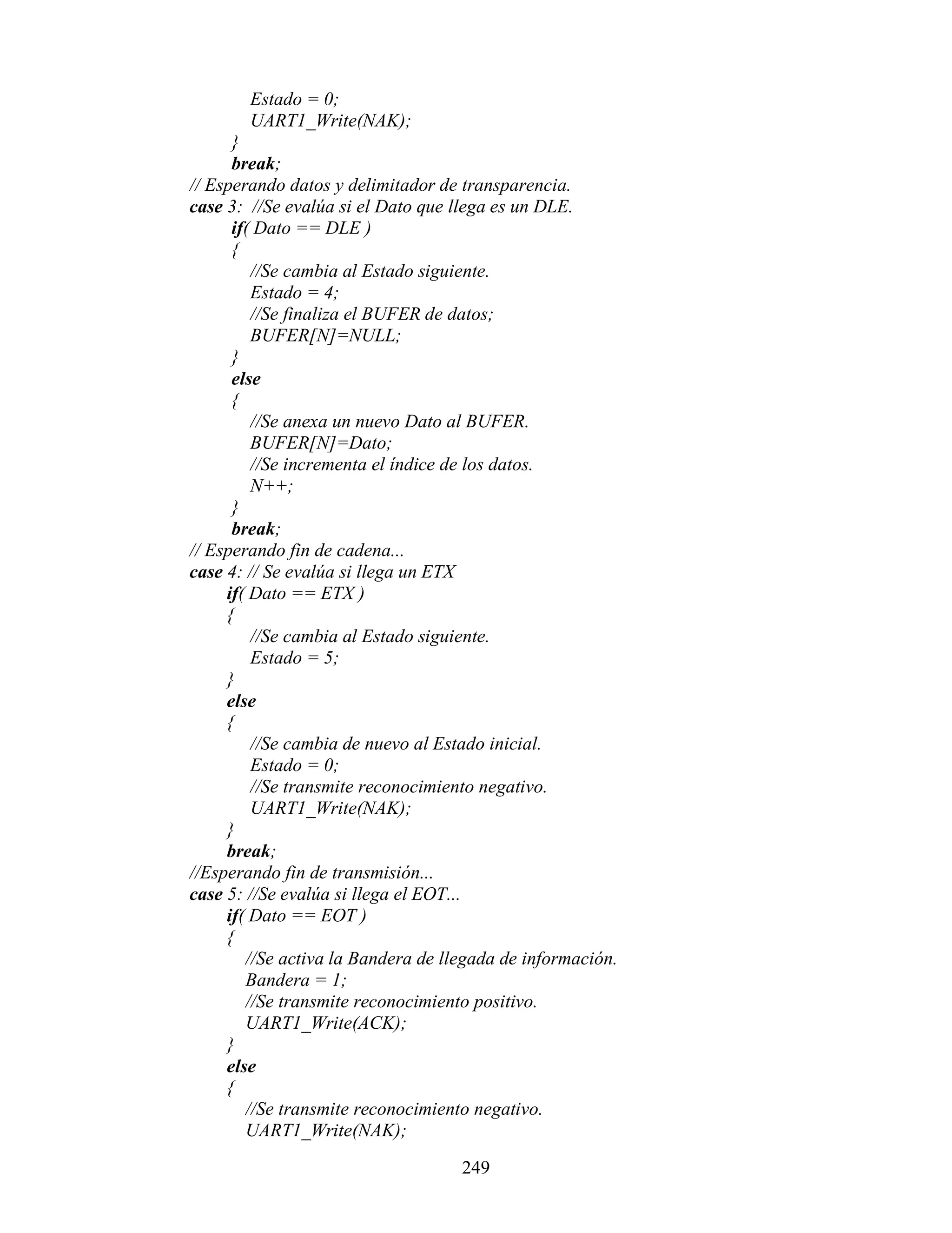 Estado = 0;
        UART1_Write(NAK);
      }
      break;
// Esperando datos y delimitador de transparencia.
case 3: //Se evalúa si el Dato que llega es un DLE.
      if( Dato == DLE )
      {
         //Se cambia al Estado siguiente.
         Estado = 4;
         //Se finaliza el BUFER de datos;
         BUFER[N]=NULL;
      }
      else
      {
         //Se anexa un nuevo Dato al BUFER.
         BUFER[N]=Dato;
         //Se incrementa el índice de los datos.
         N++;
      }
      break;
// Esperando fin de cadena...
case 4: // Se evalúa si llega un ETX
     if( Dato == ETX )
     {
         //Se cambia al Estado siguiente.
         Estado = 5;
     }
     else
     {
         //Se cambia de nuevo al Estado inicial.
         Estado = 0;
         //Se transmite reconocimiento negativo.
         UART1_Write(NAK);
     }
     break;
//Esperando fin de transmisión...
case 5: //Se evalúa si llega el EOT...
     if( Dato == EOT )
     {
        //Se activa la Bandera de llegada de información.
        Bandera = 1;
        //Se transmite reconocimiento positivo.
        UART1_Write(ACK);
     }
     else
     {
        //Se transmite reconocimiento negativo.
        UART1_Write(NAK);

                                    249
 
