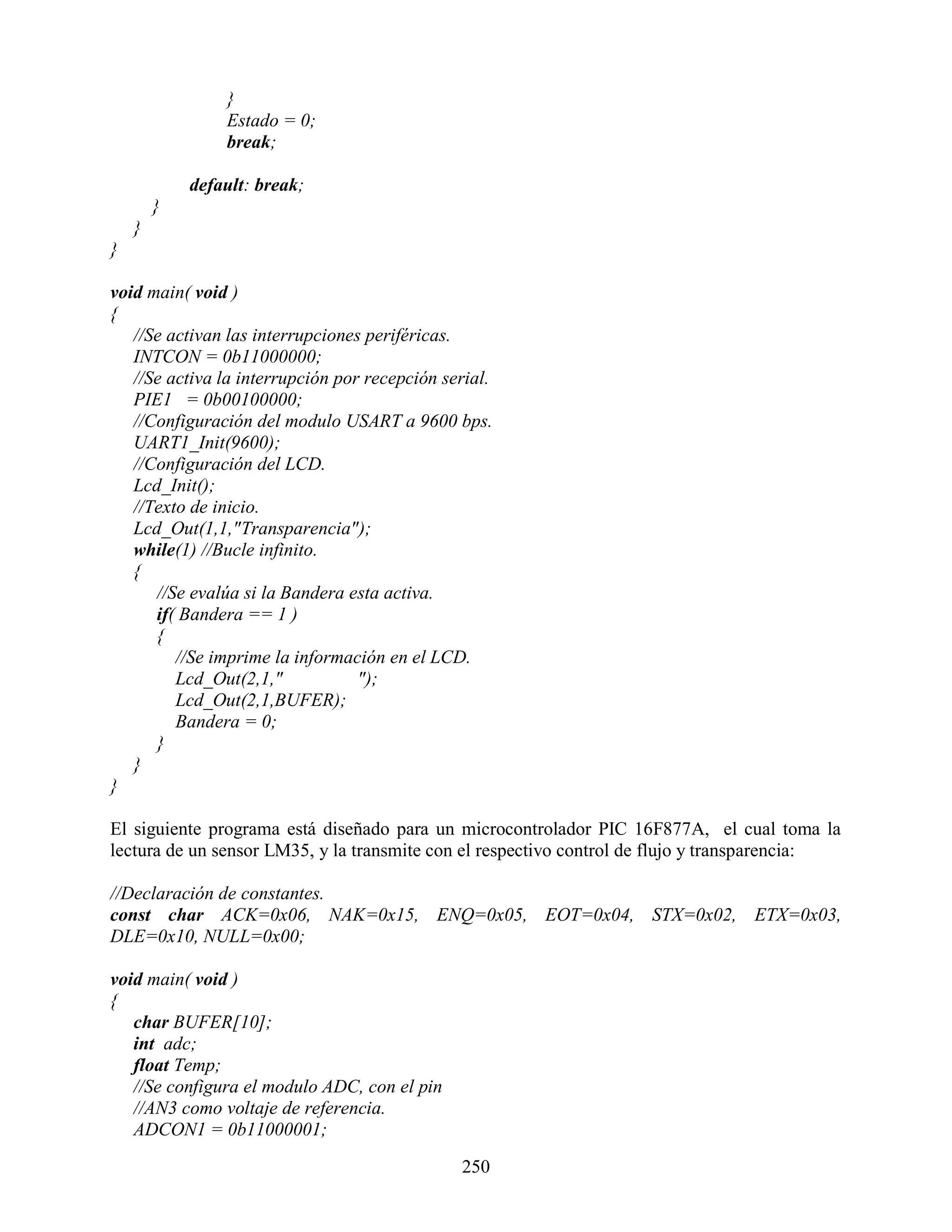 }
                Estado = 0;
                break;

            default: break;
        }
    }
}

void main( void )
{
   //Se activan las interrupciones periféricas.
   INTCON = 0b11000000;
   //Se activa la interrupción por recepción serial.
   PIE1 = 0b00100000;
   //Configuración del modulo USART a 9600 bps.
   UART1_Init(9600);
   //Configuración del LCD.
   Lcd_Init();
   //Texto de inicio.
   Lcd_Out(1,1,"Transparencia");
   while(1) //Bucle infinito.
   {
      //Se evalúa si la Bandera esta activa.
      if( Bandera == 1 )
      {
         //Se imprime la información en el LCD.
         Lcd_Out(2,1,"            ");
         Lcd_Out(2,1,BUFER);
         Bandera = 0;
      }
   }
}

El siguiente programa está diseñado para un microcontrolador PIC 16F877A, el cual toma la
lectura de un sensor LM35, y la transmite con el respectivo control de flujo y transparencia:

//Declaración de constantes.
const char ACK=0x06, NAK=0x15, ENQ=0x05, EOT=0x04, STX=0x02, ETX=0x03,
DLE=0x10, NULL=0x00;

void main( void )
{
   char BUFER[10];
   int adc;
   float Temp;
   //Se configura el modulo ADC, con el pin
   //AN3 como voltaje de referencia.
   ADCON1 = 0b11000001;

                                               250
 
