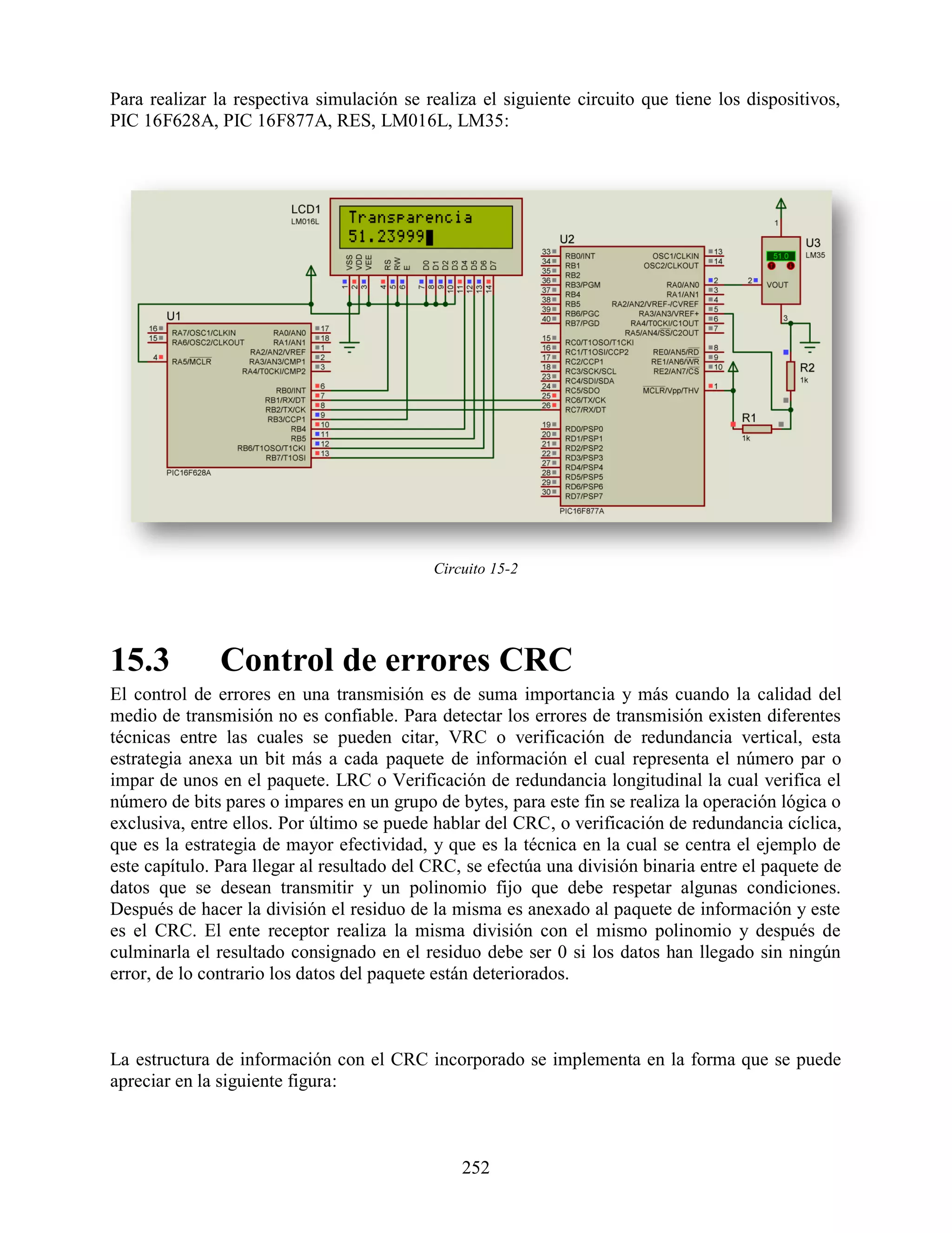 Para realizar la respectiva simulación se realiza el siguiente circuito que tiene los dispositivos,
PIC 16F628A, PIC 16F877A, RES, LM016L, LM35:




                                            Circuito 15-2




15.3           Control de errores CRC
El control de errores en una transmisión es de suma importancia y más cuando la calidad del
medio de transmisión no es confiable. Para detectar los errores de transmisión existen diferentes
técnicas entre las cuales se pueden citar, VRC o verificación de redundancia vertical, esta
estrategia anexa un bit más a cada paquete de información el cual representa el número par o
impar de unos en el paquete. LRC o Verificación de redundancia longitudinal la cual verifica el
número de bits pares o impares en un grupo de bytes, para este fin se realiza la operación lógica o
exclusiva, entre ellos. Por último se puede hablar del CRC, o verificación de redundancia cíclica,
que es la estrategia de mayor efectividad, y que es la técnica en la cual se centra el ejemplo de
este capítulo. Para llegar al resultado del CRC, se efectúa una división binaria entre el paquete de
datos que se desean transmitir y un polinomio fijo que debe respetar algunas condiciones.
Después de hacer la división el residuo de la misma es anexado al paquete de información y este
es el CRC. El ente receptor realiza la misma división con el mismo polinomio y después de
culminarla el resultado consignado en el residuo debe ser 0 si los datos han llegado sin ningún
error, de lo contrario los datos del paquete están deteriorados.



La estructura de información con el CRC incorporado se implementa en la forma que se puede
apreciar en la siguiente figura:



                                                252
 