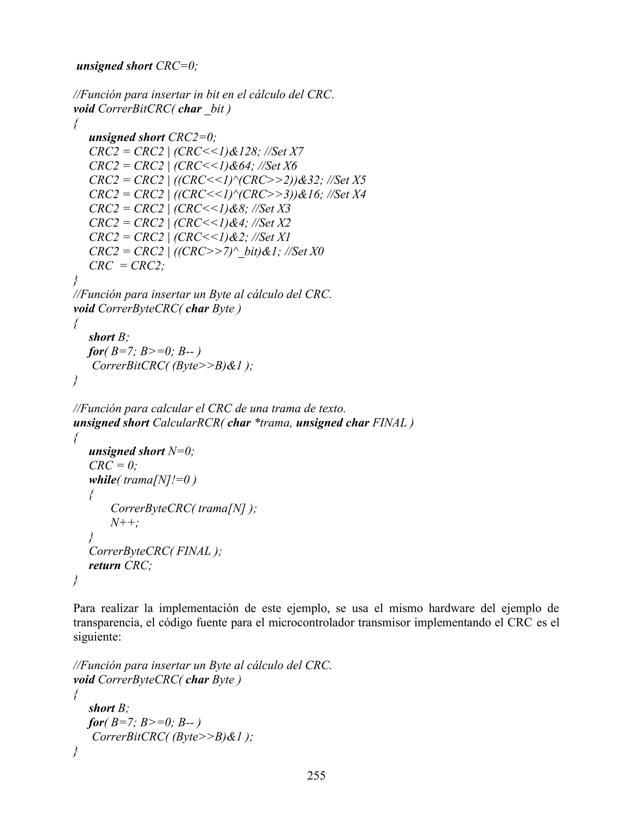 unsigned short CRC=0;

//Función para insertar in bit en el cálculo del CRC.
void CorrerBitCRC( char _bit )
{
   unsigned short CRC2=0;
   CRC2 = CRC2 | (CRC<<1)&128; //Set X7
   CRC2 = CRC2 | (CRC<<1)&64; //Set X6
   CRC2 = CRC2 | ((CRC<<1)^(CRC>>2))&32; //Set X5
   CRC2 = CRC2 | ((CRC<<1)^(CRC>>3))&16; //Set X4
   CRC2 = CRC2 | (CRC<<1)&8; //Set X3
   CRC2 = CRC2 | (CRC<<1)&4; //Set X2
   CRC2 = CRC2 | (CRC<<1)&2; //Set X1
   CRC2 = CRC2 | ((CRC>>7)^_bit)&1; //Set X0
   CRC = CRC2;
}
//Función para insertar un Byte al cálculo del CRC.
void CorrerByteCRC( char Byte )
{
   short B;
   for( B=7; B>=0; B-- )
    CorrerBitCRC( (Byte>>B)&1 );
}

//Función para calcular el CRC de una trama de texto.
unsigned short CalcularRCR( char *trama, unsigned char FINAL )
{
   unsigned short N=0;
   CRC = 0;
   while( trama[N]!=0 )
   {
       CorrerByteCRC( trama[N] );
       N++;
   }
   CorrerByteCRC( FINAL );
   return CRC;
}

Para realizar la implementación de este ejemplo, se usa el mismo hardware del ejemplo de
transparencia, el código fuente para el microcontrolador transmisor implementando el CRC es el
siguiente:

//Función para insertar un Byte al cálculo del CRC.
void CorrerByteCRC( char Byte )
{
   short B;
   for( B=7; B>=0; B-- )
    CorrerBitCRC( (Byte>>B)&1 );
}

                                              255
 