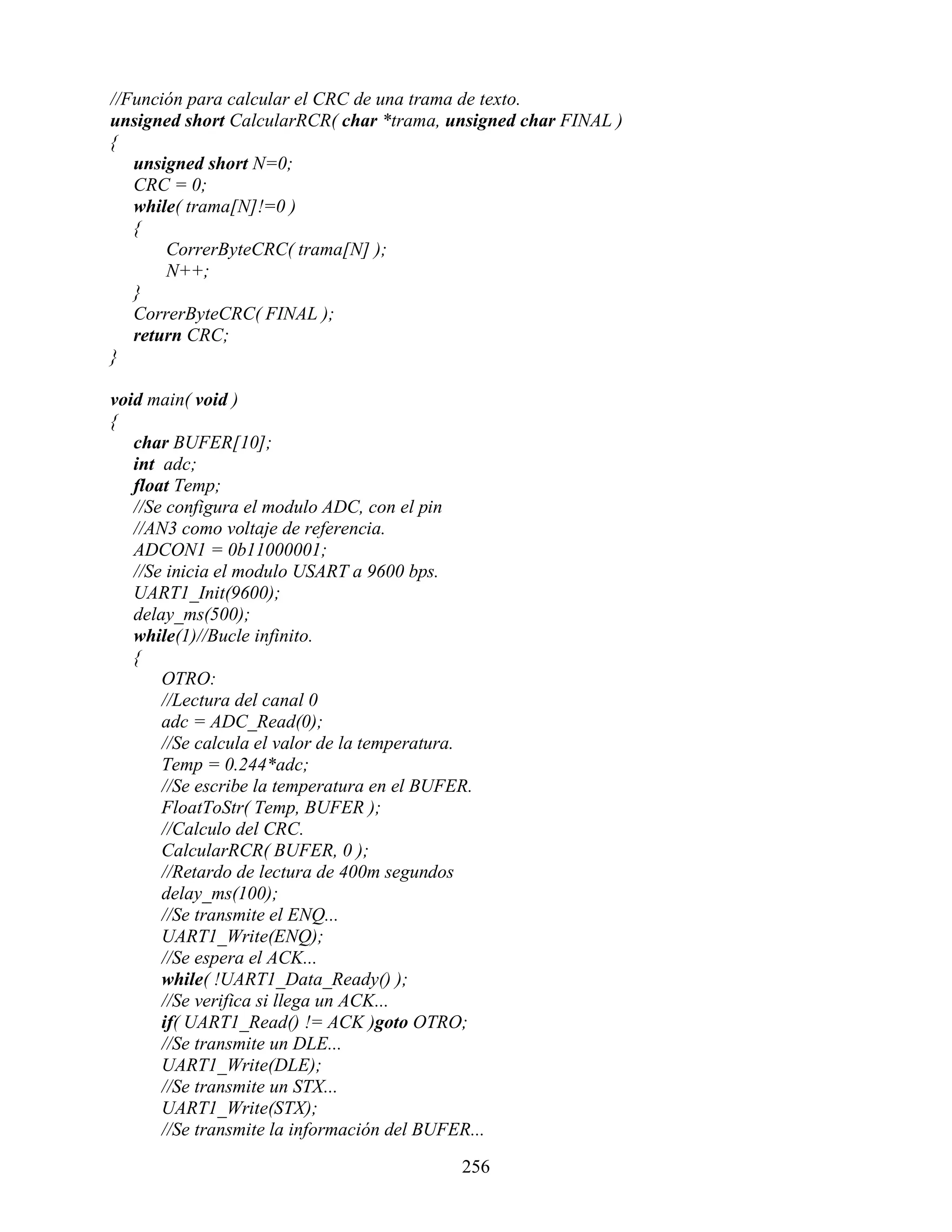 //Función para calcular el CRC de una trama de texto.
unsigned short CalcularRCR( char *trama, unsigned char FINAL )
{
   unsigned short N=0;
   CRC = 0;
   while( trama[N]!=0 )
   {
       CorrerByteCRC( trama[N] );
       N++;
   }
   CorrerByteCRC( FINAL );
   return CRC;
}

void main( void )
{
   char BUFER[10];
   int adc;
   float Temp;
   //Se configura el modulo ADC, con el pin
   //AN3 como voltaje de referencia.
   ADCON1 = 0b11000001;
   //Se inicia el modulo USART a 9600 bps.
   UART1_Init(9600);
   delay_ms(500);
   while(1)//Bucle infinito.
   {
       OTRO:
       //Lectura del canal 0
       adc = ADC_Read(0);
       //Se calcula el valor de la temperatura.
       Temp = 0.244*adc;
       //Se escribe la temperatura en el BUFER.
       FloatToStr( Temp, BUFER );
       //Calculo del CRC.
       CalcularRCR( BUFER, 0 );
       //Retardo de lectura de 400m segundos
       delay_ms(100);
       //Se transmite el ENQ...
       UART1_Write(ENQ);
       //Se espera el ACK...
       while( !UART1_Data_Ready() );
       //Se verifica si llega un ACK...
       if( UART1_Read() != ACK )goto OTRO;
       //Se transmite un DLE...
       UART1_Write(DLE);
       //Se transmite un STX...
       UART1_Write(STX);
       //Se transmite la información del BUFER...

                                              256
 