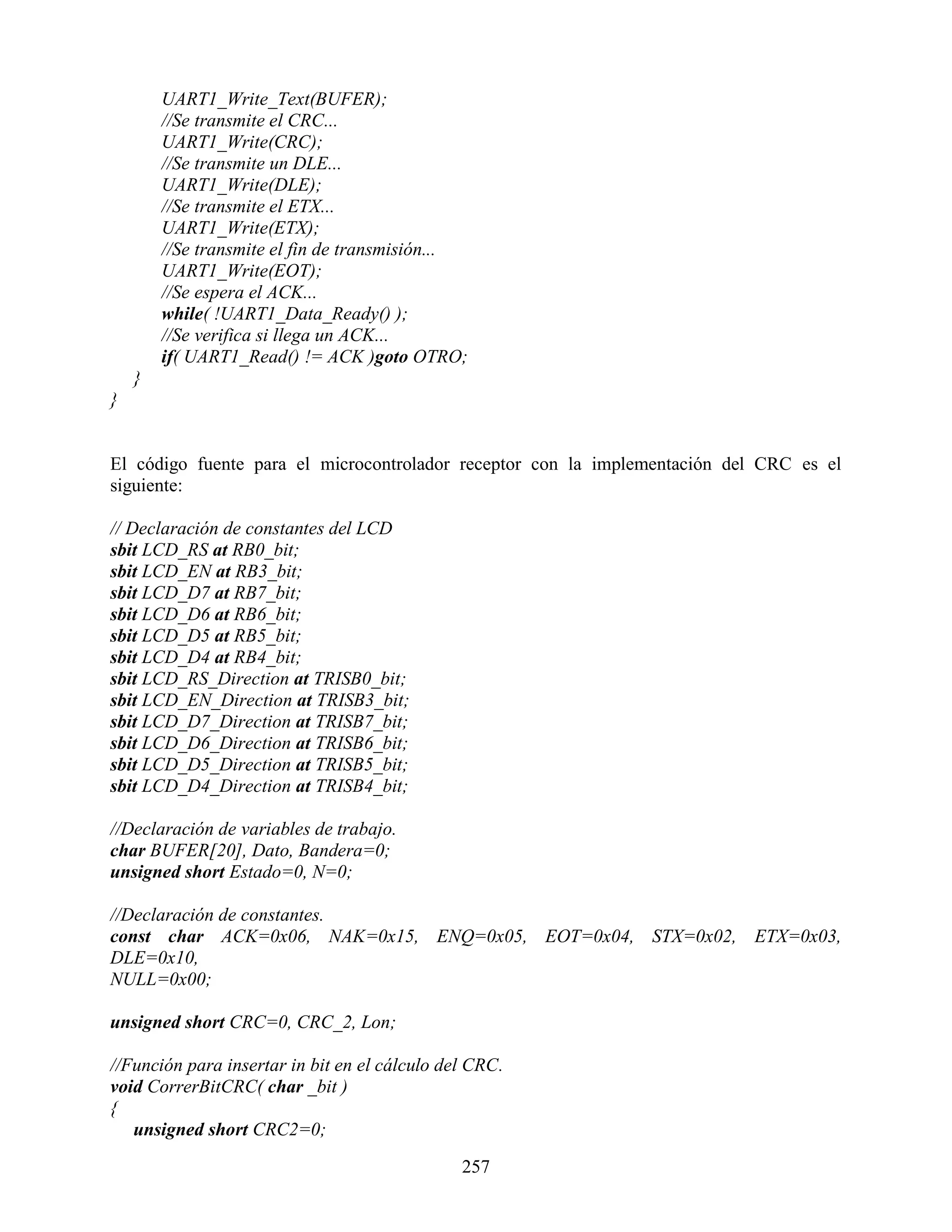 UART1_Write_Text(BUFER);
        //Se transmite el CRC...
        UART1_Write(CRC);
        //Se transmite un DLE...
        UART1_Write(DLE);
        //Se transmite el ETX...
        UART1_Write(ETX);
        //Se transmite el fin de transmisión...
        UART1_Write(EOT);
        //Se espera el ACK...
        while( !UART1_Data_Ready() );
        //Se verifica si llega un ACK...
        if( UART1_Read() != ACK )goto OTRO;
    }
}


El código fuente para el microcontrolador receptor con la implementación del CRC es el
siguiente:

// Declaración de constantes del LCD
sbit LCD_RS at RB0_bit;
sbit LCD_EN at RB3_bit;
sbit LCD_D7 at RB7_bit;
sbit LCD_D6 at RB6_bit;
sbit LCD_D5 at RB5_bit;
sbit LCD_D4 at RB4_bit;
sbit LCD_RS_Direction at TRISB0_bit;
sbit LCD_EN_Direction at TRISB3_bit;
sbit LCD_D7_Direction at TRISB7_bit;
sbit LCD_D6_Direction at TRISB6_bit;
sbit LCD_D5_Direction at TRISB5_bit;
sbit LCD_D4_Direction at TRISB4_bit;

//Declaración de variables de trabajo.
char BUFER[20], Dato, Bandera=0;
unsigned short Estado=0, N=0;

//Declaración de constantes.
const char ACK=0x06, NAK=0x15, ENQ=0x05, EOT=0x04, STX=0x02, ETX=0x03,
DLE=0x10,
NULL=0x00;

unsigned short CRC=0, CRC_2, Lon;

//Función para insertar in bit en el cálculo del CRC.
void CorrerBitCRC( char _bit )
{
   unsigned short CRC2=0;

                                               257
 