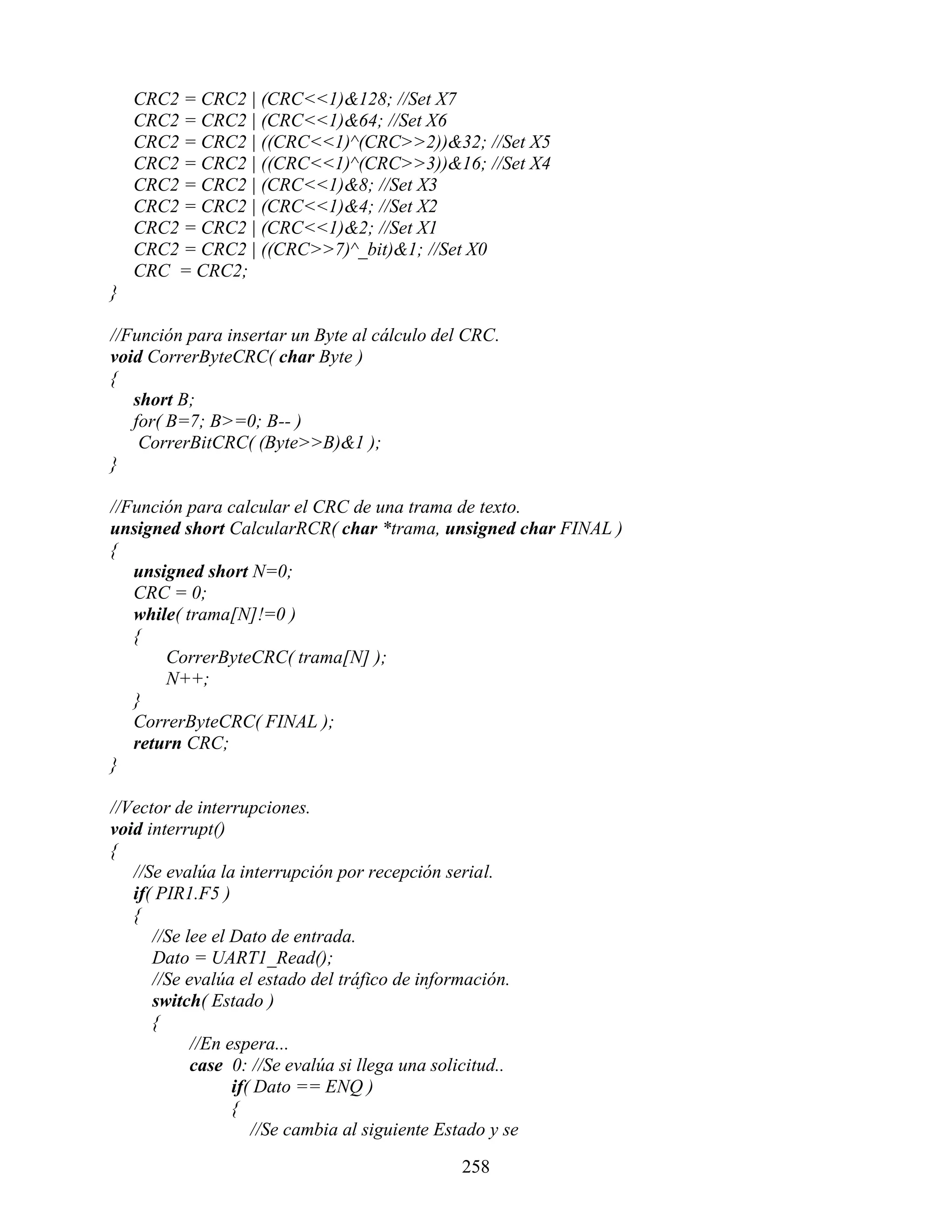 CRC2 = CRC2 | (CRC<<1)&128; //Set X7
    CRC2 = CRC2 | (CRC<<1)&64; //Set X6
    CRC2 = CRC2 | ((CRC<<1)^(CRC>>2))&32; //Set X5
    CRC2 = CRC2 | ((CRC<<1)^(CRC>>3))&16; //Set X4
    CRC2 = CRC2 | (CRC<<1)&8; //Set X3
    CRC2 = CRC2 | (CRC<<1)&4; //Set X2
    CRC2 = CRC2 | (CRC<<1)&2; //Set X1
    CRC2 = CRC2 | ((CRC>>7)^_bit)&1; //Set X0
    CRC = CRC2;
}

//Función para insertar un Byte al cálculo del CRC.
void CorrerByteCRC( char Byte )
{
   short B;
   for( B=7; B>=0; B-- )
    CorrerBitCRC( (Byte>>B)&1 );
}

//Función para calcular el CRC de una trama de texto.
unsigned short CalcularRCR( char *trama, unsigned char FINAL )
{
   unsigned short N=0;
   CRC = 0;
   while( trama[N]!=0 )
   {
       CorrerByteCRC( trama[N] );
       N++;
   }
   CorrerByteCRC( FINAL );
   return CRC;
}

//Vector de interrupciones.
void interrupt()
{
   //Se evalúa la interrupción por recepción serial.
   if( PIR1.F5 )
   {
      //Se lee el Dato de entrada.
      Dato = UART1_Read();
      //Se evalúa el estado del tráfico de información.
      switch( Estado )
      {
            //En espera...
            case 0: //Se evalúa si llega una solicitud..
                  if( Dato == ENQ )
                  {
                     //Se cambia al siguiente Estado y se

                                                 258
 