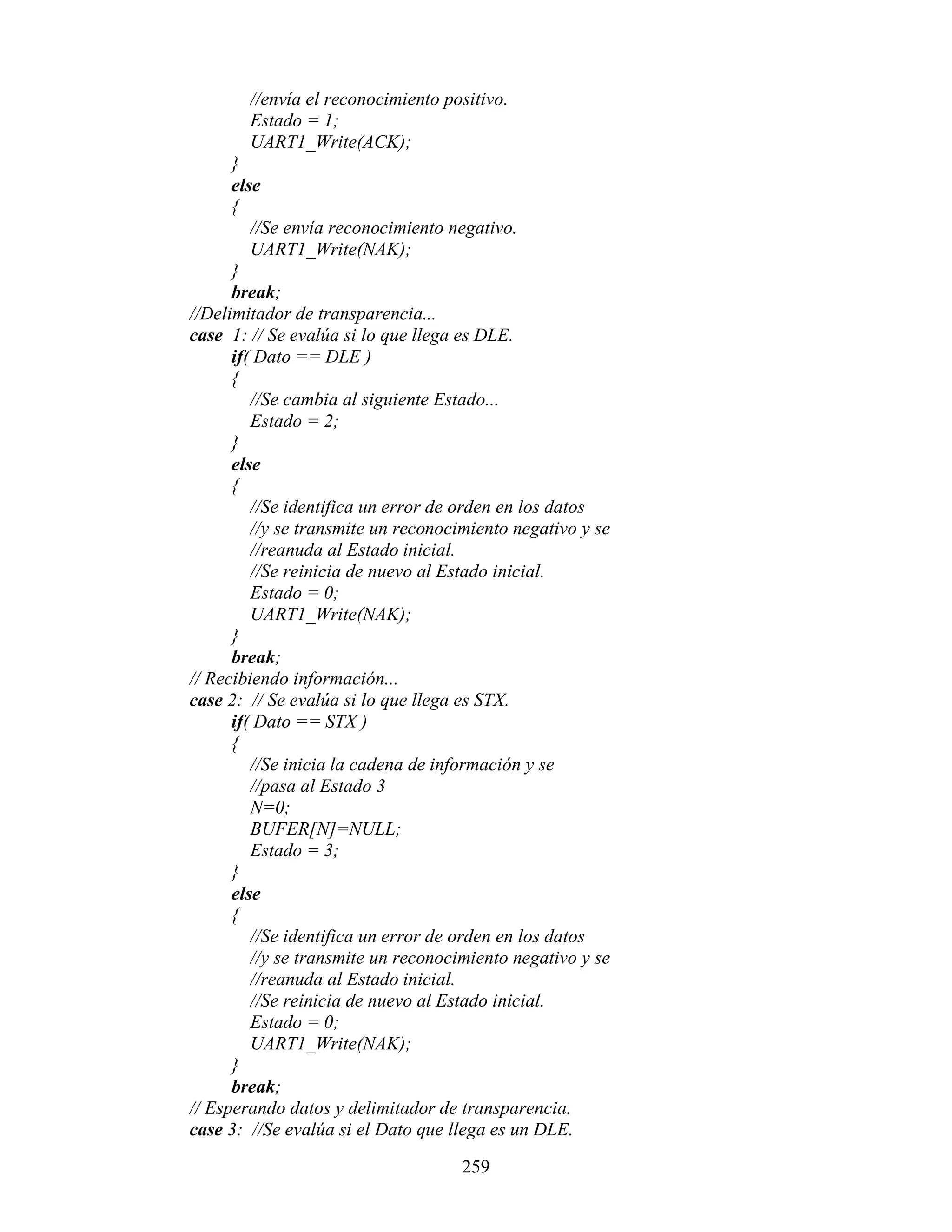 //envía el reconocimiento positivo.
        Estado = 1;
        UART1_Write(ACK);
      }
      else
      {
         //Se envía reconocimiento negativo.
         UART1_Write(NAK);
      }
      break;
//Delimitador de transparencia...
case 1: // Se evalúa si lo que llega es DLE.
      if( Dato == DLE )
      {
         //Se cambia al siguiente Estado...
         Estado = 2;
      }
      else
      {
         //Se identifica un error de orden en los datos
         //y se transmite un reconocimiento negativo y se
         //reanuda al Estado inicial.
         //Se reinicia de nuevo al Estado inicial.
         Estado = 0;
         UART1_Write(NAK);
      }
      break;
// Recibiendo información...
case 2: // Se evalúa si lo que llega es STX.
      if( Dato == STX )
      {
         //Se inicia la cadena de información y se
         //pasa al Estado 3
         N=0;
         BUFER[N]=NULL;
         Estado = 3;
      }
      else
      {
         //Se identifica un error de orden en los datos
         //y se transmite un reconocimiento negativo y se
         //reanuda al Estado inicial.
         //Se reinicia de nuevo al Estado inicial.
         Estado = 0;
         UART1_Write(NAK);
      }
      break;
// Esperando datos y delimitador de transparencia.
case 3: //Se evalúa si el Dato que llega es un DLE.

                                    259
 