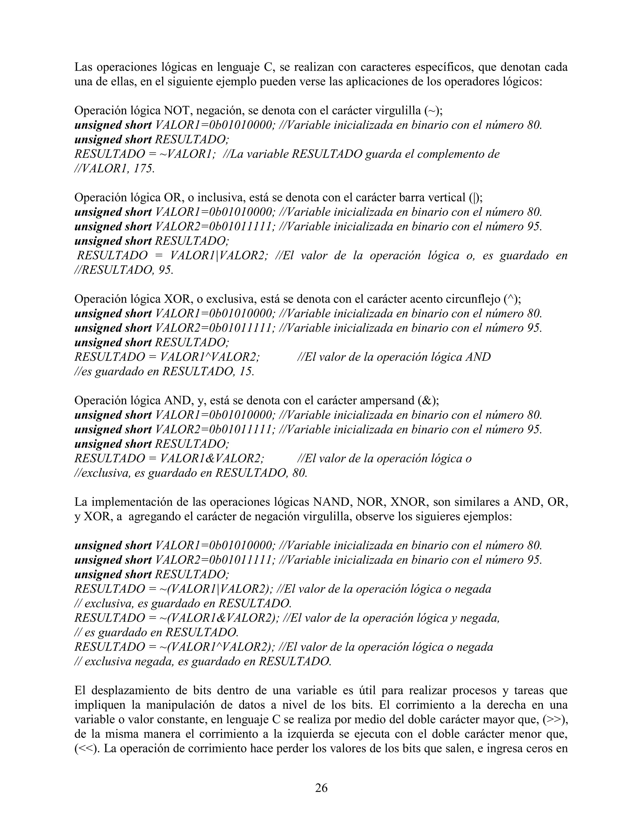 Las operaciones lógicas en lenguaje C, se realizan con caracteres específicos, que denotan cada
una de ellas, en el siguiente ejemplo pueden verse las aplicaciones de los operadores lógicos:

Operación lógica NOT, negación, se denota con el carácter virgulilla (~);
unsigned short VALOR1=0b01010000; //Variable inicializada en binario con el número 80.
unsigned short RESULTADO;
RESULTADO = ~VALOR1; //La variable RESULTADO guarda el complemento de
//VALOR1, 175.

Operación lógica OR, o inclusiva, está se denota con el carácter barra vertical (|);
unsigned short VALOR1=0b01010000; //Variable inicializada en binario con el número 80.
unsigned short VALOR2=0b01011111; //Variable inicializada en binario con el número 95.
unsigned short RESULTADO;
 RESULTADO = VALOR1|VALOR2; //El valor de la operación lógica o, es guardado en
//RESULTADO, 95.

Operación lógica XOR, o exclusiva, está se denota con el carácter acento circunflejo (^);
unsigned short VALOR1=0b01010000; //Variable inicializada en binario con el número 80.
unsigned short VALOR2=0b01011111; //Variable inicializada en binario con el número 95.
unsigned short RESULTADO;
RESULTADO = VALOR1^VALOR2;                 //El valor de la operación lógica AND
//es guardado en RESULTADO, 15.

Operación lógica AND, y, está se denota con el carácter ampersand (&);
unsigned short VALOR1=0b01010000; //Variable inicializada en binario con el número 80.
unsigned short VALOR2=0b01011111; //Variable inicializada en binario con el número 95.
unsigned short RESULTADO;
RESULTADO = VALOR1&VALOR2;                //El valor de la operación lógica o
//exclusiva, es guardado en RESULTADO, 80.

La implementación de las operaciones lógicas NAND, NOR, XNOR, son similares a AND, OR,
y XOR, a agregando el carácter de negación virgulilla, observe los siguieres ejemplos:

unsigned short VALOR1=0b01010000; //Variable inicializada en binario con el número 80.
unsigned short VALOR2=0b01011111; //Variable inicializada en binario con el número 95.
unsigned short RESULTADO;
RESULTADO = ~(VALOR1|VALOR2); //El valor de la operación lógica o negada
// exclusiva, es guardado en RESULTADO.
RESULTADO = ~(VALOR1&VALOR2); //El valor de la operación lógica y negada,
// es guardado en RESULTADO.
RESULTADO = ~(VALOR1^VALOR2); //El valor de la operación lógica o negada
// exclusiva negada, es guardado en RESULTADO.

El desplazamiento de bits dentro de una variable es útil para realizar procesos y tareas que
impliquen la manipulación de datos a nivel de los bits. El corrimiento a la derecha en una
variable o valor constante, en lenguaje C se realiza por medio del doble carácter mayor que, (>>),
de la misma manera el corrimiento a la izquierda se ejecuta con el doble carácter menor que,
(<<). La operación de corrimiento hace perder los valores de los bits que salen, e ingresa ceros en


                                                26
 
