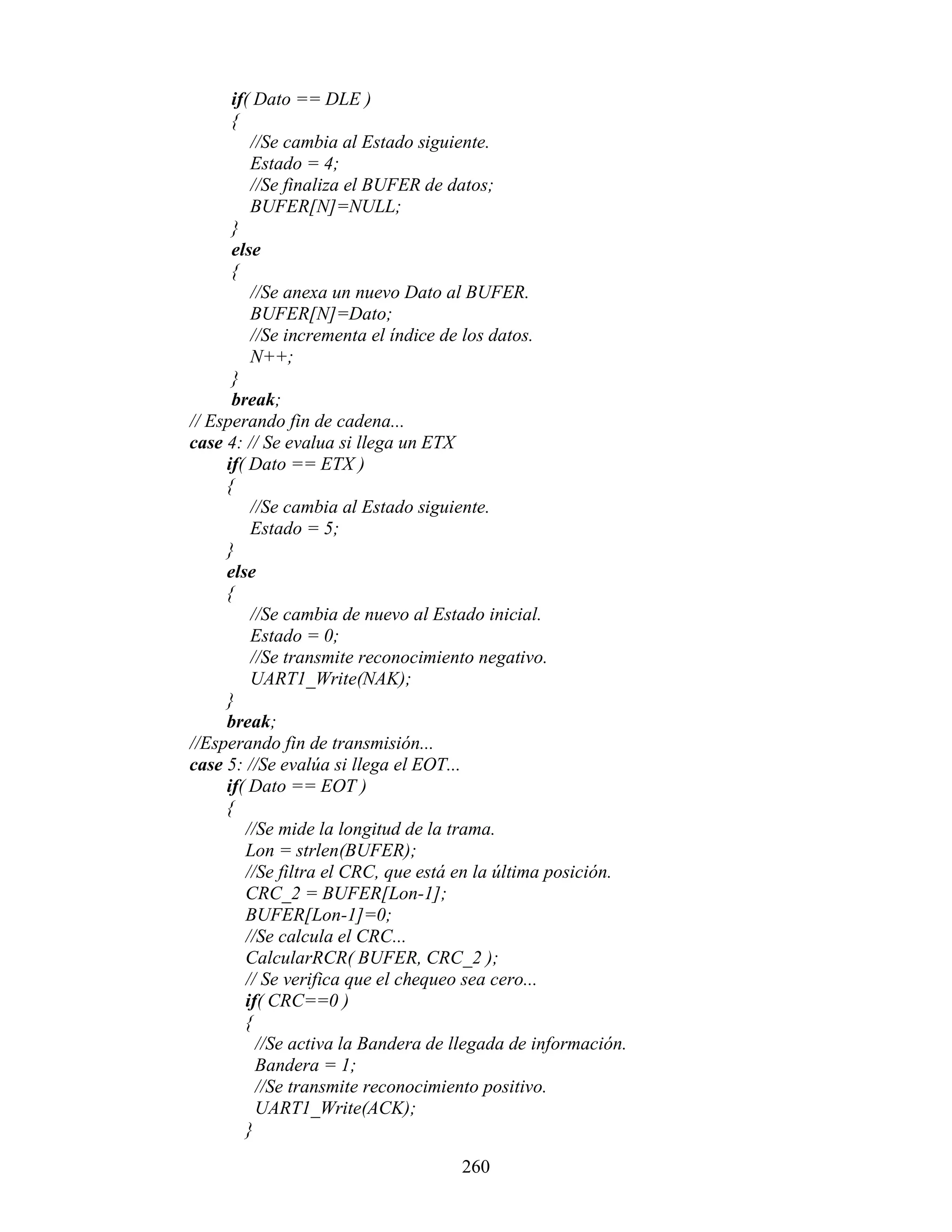 if( Dato == DLE )
      {
         //Se cambia al Estado siguiente.
         Estado = 4;
         //Se finaliza el BUFER de datos;
         BUFER[N]=NULL;
      }
      else
      {
         //Se anexa un nuevo Dato al BUFER.
         BUFER[N]=Dato;
         //Se incrementa el índice de los datos.
         N++;
      }
      break;
// Esperando fin de cadena...
case 4: // Se evalua si llega un ETX
     if( Dato == ETX )
     {
         //Se cambia al Estado siguiente.
         Estado = 5;
     }
     else
     {
         //Se cambia de nuevo al Estado inicial.
         Estado = 0;
         //Se transmite reconocimiento negativo.
         UART1_Write(NAK);
     }
     break;
//Esperando fin de transmisión...
case 5: //Se evalúa si llega el EOT...
     if( Dato == EOT )
     {
        //Se mide la longitud de la trama.
        Lon = strlen(BUFER);
        //Se filtra el CRC, que está en la última posición.
        CRC_2 = BUFER[Lon-1];
        BUFER[Lon-1]=0;
        //Se calcula el CRC...
        CalcularRCR( BUFER, CRC_2 );
        // Se verifica que el chequeo sea cero...
        if( CRC==0 )
        {
          //Se activa la Bandera de llegada de información.
          Bandera = 1;
          //Se transmite reconocimiento positivo.
          UART1_Write(ACK);
        }

                                    260
 