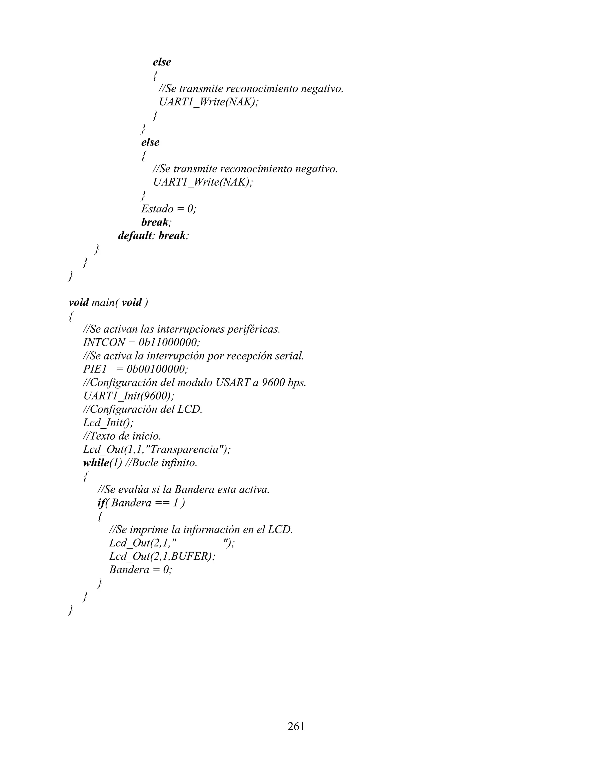 else
                   {
                     //Se transmite reconocimiento negativo.
                     UART1_Write(NAK);
                   }
                }
                else
                {
                   //Se transmite reconocimiento negativo.
                   UART1_Write(NAK);
                }
                Estado = 0;
                break;
            default: break;
        }
    }
}

void main( void )
{
   //Se activan las interrupciones periféricas.
   INTCON = 0b11000000;
   //Se activa la interrupción por recepción serial.
   PIE1 = 0b00100000;
   //Configuración del modulo USART a 9600 bps.
   UART1_Init(9600);
   //Configuración del LCD.
   Lcd_Init();
   //Texto de inicio.
   Lcd_Out(1,1,"Transparencia");
   while(1) //Bucle infinito.
   {
      //Se evalúa si la Bandera esta activa.
      if( Bandera == 1 )
      {
         //Se imprime la información en el LCD.
         Lcd_Out(2,1,"            ");
         Lcd_Out(2,1,BUFER);
         Bandera = 0;
      }
   }
}




                                               261
 