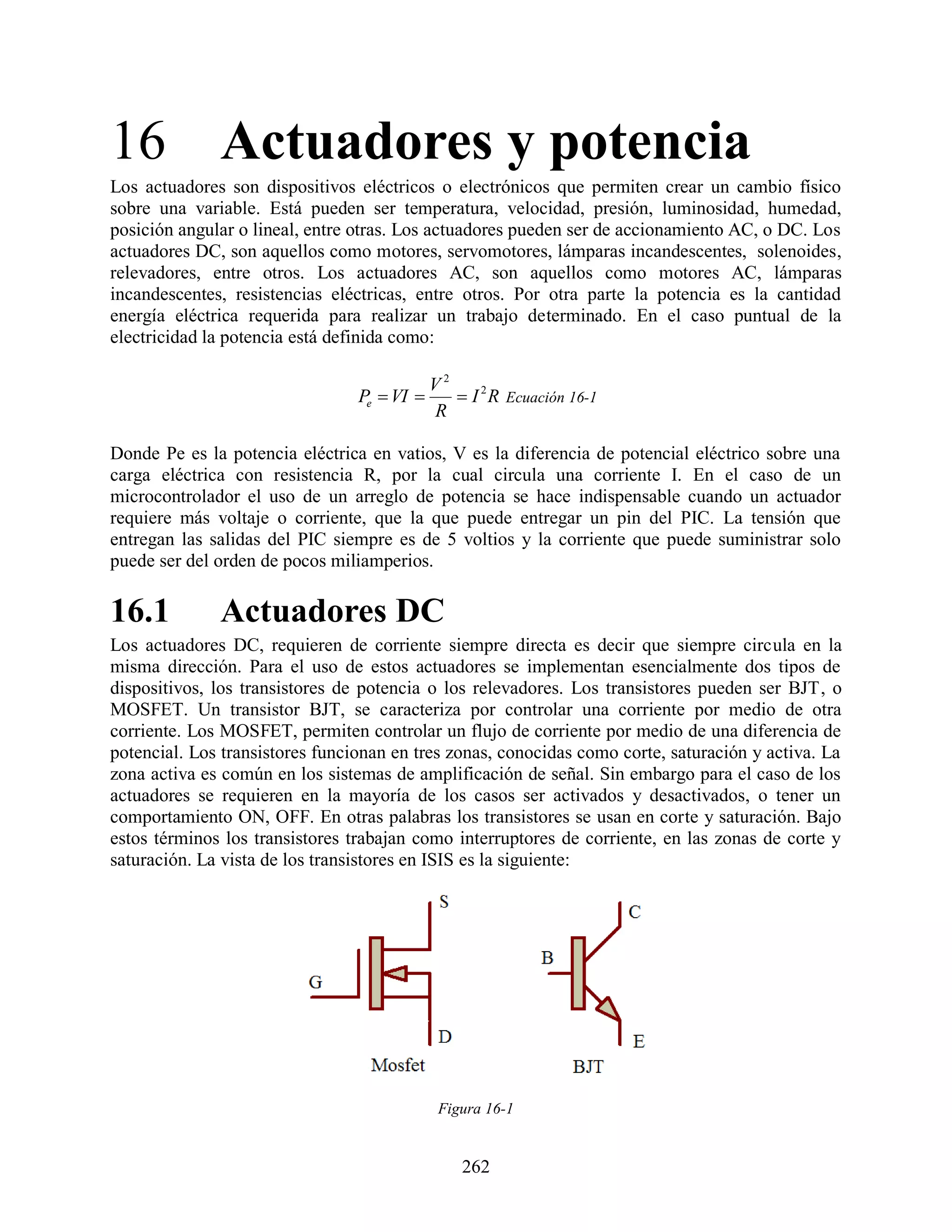 16 Actuadores y potencia
Los actuadores son dispositivos eléctricos o electrónicos que permiten crear un cambio físico
sobre una variable. Está pueden ser temperatura, velocidad, presión, luminosidad, humedad,
posición angular o lineal, entre otras. Los actuadores pueden ser de accionamiento AC, o DC. Los
actuadores DC, son aquellos como motores, servomotores, lámparas incandescentes, solenoides,
relevadores, entre otros. Los actuadores AC, son aquellos como motores AC, lámparas
incandescentes, resistencias eléctricas, entre otros. Por otra parte la potencia es la cantidad
energía eléctrica requerida para realizar un trabajo determinado. En el caso puntual de la
electricidad la potencia está definida como:

                                             V2
                                 Pe  VI        I 2 R Ecuación 16-1
                                             R

Donde Pe es la potencia eléctrica en vatios, V es la diferencia de potencial eléctrico sobre una
carga eléctrica con resistencia R, por la cual circula una corriente I. En el caso de un
microcontrolador el uso de un arreglo de potencia se hace indispensable cuando un actuador
requiere más voltaje o corriente, que la que puede entregar un pin del PIC. La tensión que
entregan las salidas del PIC siempre es de 5 voltios y la corriente que puede suministrar solo
puede ser del orden de pocos miliamperios.

16.1          Actuadores DC
Los actuadores DC, requieren de corriente siempre directa es decir que siempre circula en la
misma dirección. Para el uso de estos actuadores se implementan esencialmente dos tipos de
dispositivos, los transistores de potencia o los relevadores. Los transistores pueden ser BJT, o
MOSFET. Un transistor BJT, se caracteriza por controlar una corriente por medio de otra
corriente. Los MOSFET, permiten controlar un flujo de corriente por medio de una diferencia de
potencial. Los transistores funcionan en tres zonas, conocidas como corte, saturación y activa. La
zona activa es común en los sistemas de amplificación de señal. Sin embargo para el caso de los
actuadores se requieren en la mayoría de los casos ser activados y desactivados, o tener un
comportamiento ON, OFF. En otras palabras los transistores se usan en corte y saturación. Bajo
estos términos los transistores trabajan como interruptores de corriente, en las zonas de corte y
saturación. La vista de los transistores en ISIS es la siguiente:




                                              Figura 16-1


                                                 262
 