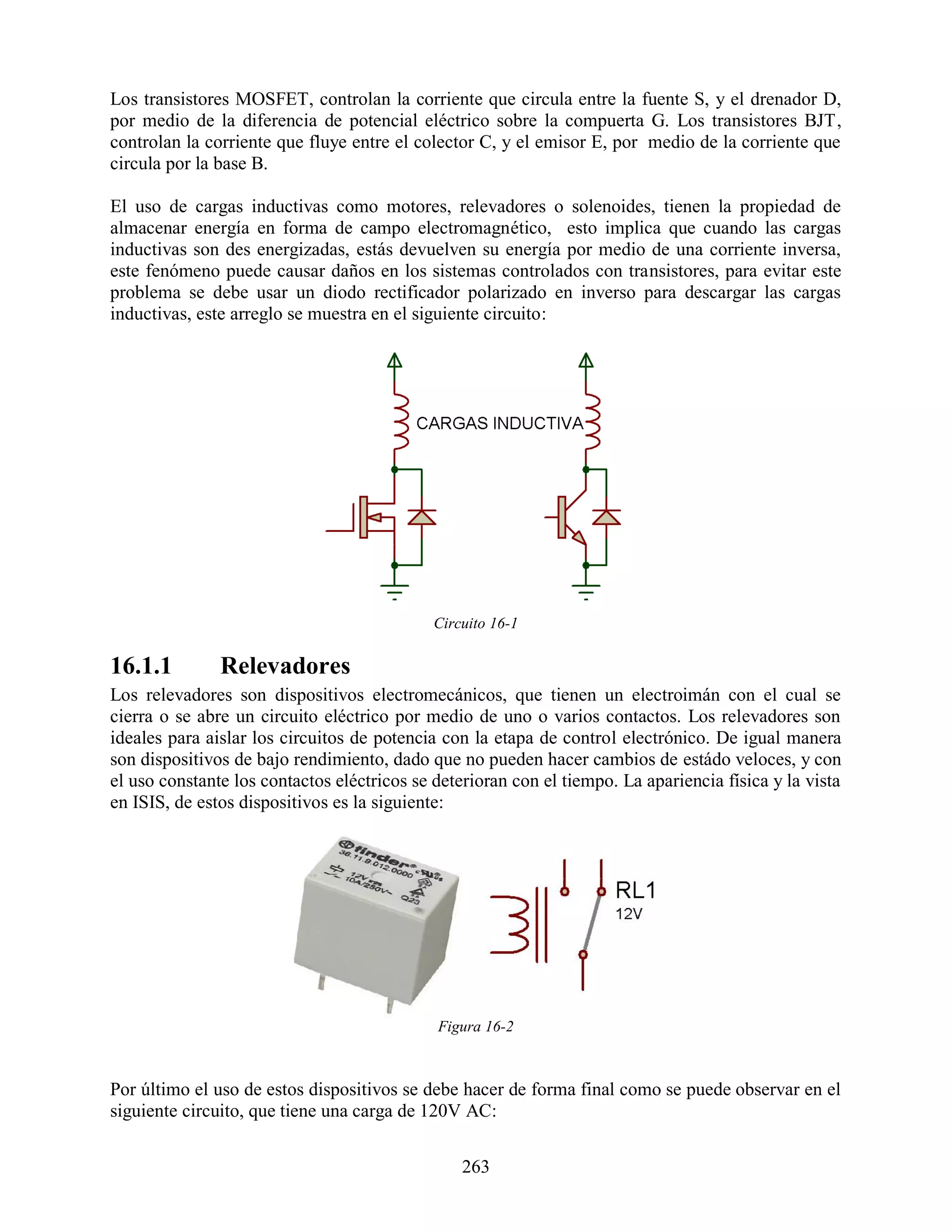 Los transistores MOSFET, controlan la corriente que circula entre la fuente S, y el drenador D,
por medio de la diferencia de potencial eléctrico sobre la compuerta G. Los transistores BJT,
controlan la corriente que fluye entre el colector C, y el emisor E, por medio de la corriente que
circula por la base B.

El uso de cargas inductivas como motores, relevadores o solenoides, tienen la propiedad de
almacenar energía en forma de campo electromagnético, esto implica que cuando las cargas
inductivas son des energizadas, estás devuelven su energía por medio de una corriente inversa,
este fenómeno puede causar daños en los sistemas controlados con transistores, para evitar este
problema se debe usar un diodo rectificador polarizado en inverso para descargar las cargas
inductivas, este arreglo se muestra en el siguiente circuito:




                                             Circuito 16-1

16.1.1         Relevadores
Los relevadores son dispositivos electromecánicos, que tienen un electroimán con el cual se
cierra o se abre un circuito eléctrico por medio de uno o varios contactos. Los relevadores son
ideales para aislar los circuitos de potencia con la etapa de control electrónico. De igual manera
son dispositivos de bajo rendimiento, dado que no pueden hacer cambios de estádo veloces, y con
el uso constante los contactos eléctricos se deterioran con el tiempo. La apariencia física y la vista
en ISIS, de estos dispositivos es la siguiente:




                                             Figura 16-2



Por último el uso de estos dispositivos se debe hacer de forma final como se puede observar en el
siguiente circuito, que tiene una carga de 120V AC:


                                                 263
 
