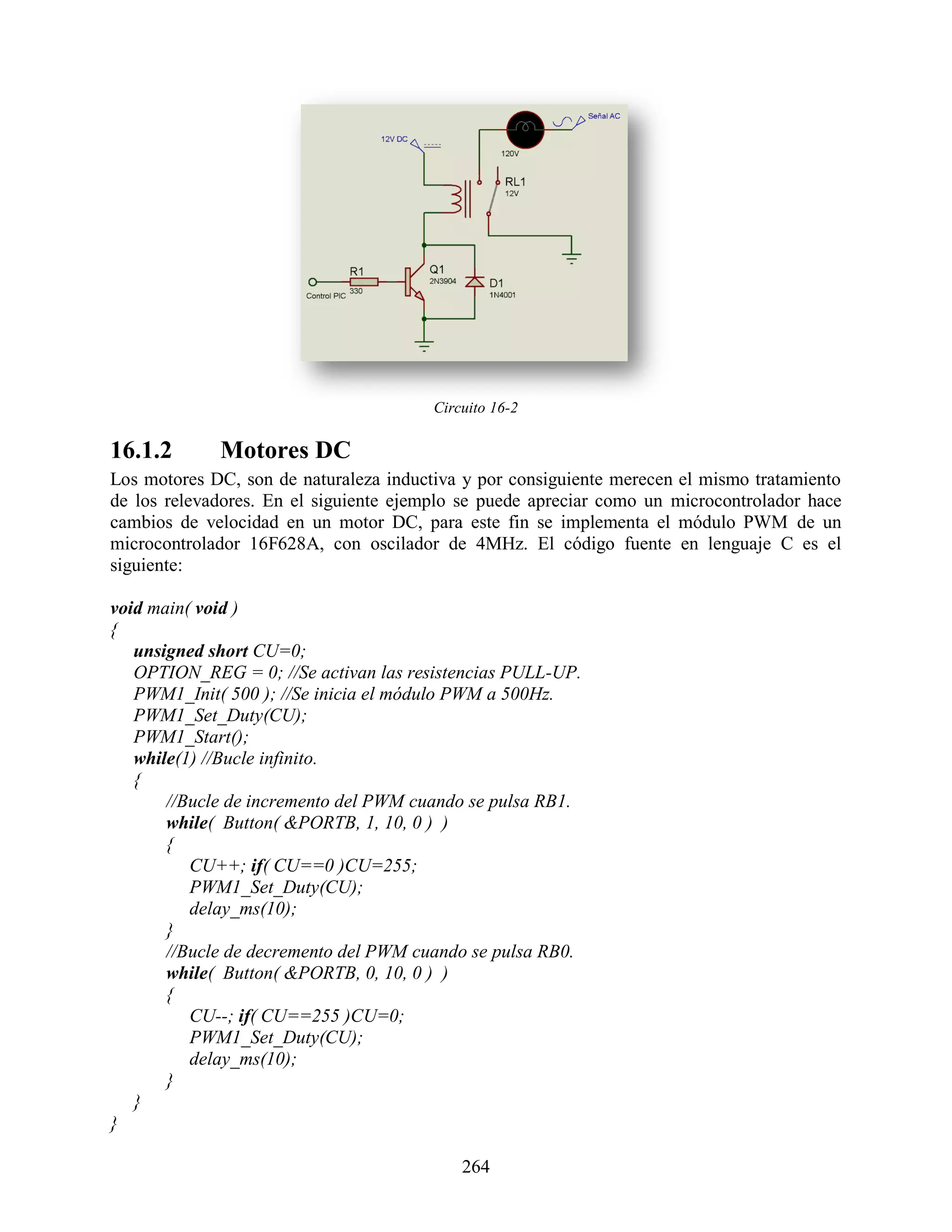 Circuito 16-2

16.1.2       Motores DC
Los motores DC, son de naturaleza inductiva y por consiguiente merecen el mismo tratamiento
de los relevadores. En el siguiente ejemplo se puede apreciar como un microcontrolador hace
cambios de velocidad en un motor DC, para este fin se implementa el módulo PWM de un
microcontrolador 16F628A, con oscilador de 4MHz. El código fuente en lenguaje C es el
siguiente:

void main( void )
{
   unsigned short CU=0;
   OPTION_REG = 0; //Se activan las resistencias PULL-UP.
   PWM1_Init( 500 ); //Se inicia el módulo PWM a 500Hz.
   PWM1_Set_Duty(CU);
   PWM1_Start();
   while(1) //Bucle infinito.
   {
       //Bucle de incremento del PWM cuando se pulsa RB1.
       while( Button( &PORTB, 1, 10, 0 ) )
       {
          CU++; if( CU==0 )CU=255;
          PWM1_Set_Duty(CU);
          delay_ms(10);
       }
       //Bucle de decremento del PWM cuando se pulsa RB0.
       while( Button( &PORTB, 0, 10, 0 ) )
       {
          CU--; if( CU==255 )CU=0;
          PWM1_Set_Duty(CU);
          delay_ms(10);
       }
   }
}

                                            264
 