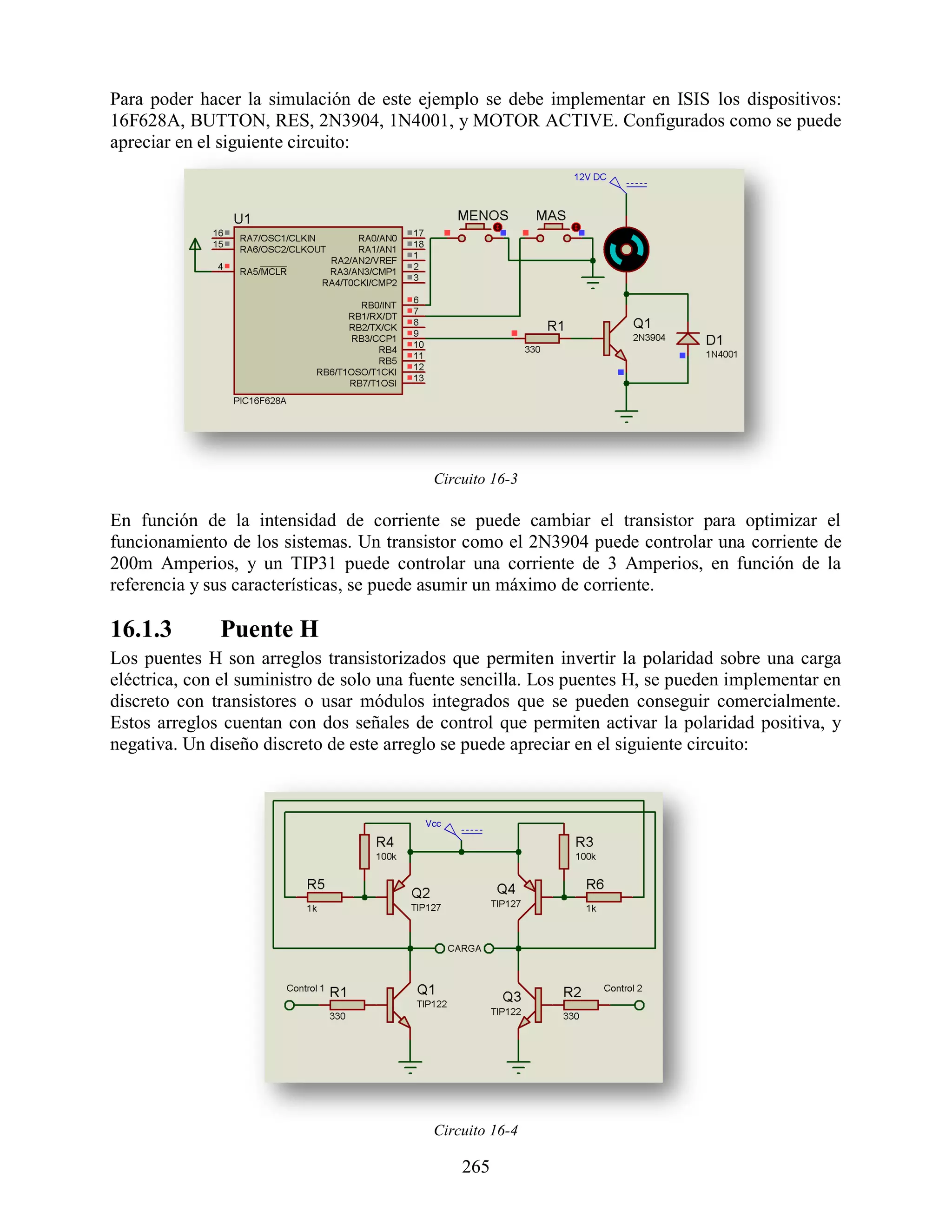 Para poder hacer la simulación de este ejemplo se debe implementar en ISIS los dispositivos:
16F628A, BUTTON, RES, 2N3904, 1N4001, y MOTOR ACTIVE. Configurados como se puede
apreciar en el siguiente circuito:




                                          Circuito 16-3

En función de la intensidad de corriente se puede cambiar el transistor para optimizar el
funcionamiento de los sistemas. Un transistor como el 2N3904 puede controlar una corriente de
200m Amperios, y un TIP31 puede controlar una corriente de 3 Amperios, en función de la
referencia y sus características, se puede asumir un máximo de corriente.

16.1.3        Puente H
Los puentes H son arreglos transistorizados que permiten invertir la polaridad sobre una carga
eléctrica, con el suministro de solo una fuente sencilla. Los puentes H, se pueden implementar en
discreto con transistores o usar módulos integrados que se pueden conseguir comercialmente.
Estos arreglos cuentan con dos señales de control que permiten activar la polaridad positiva, y
negativa. Un diseño discreto de este arreglo se puede apreciar en el siguiente circuito:




                                          Circuito 16-4

                                              265
 