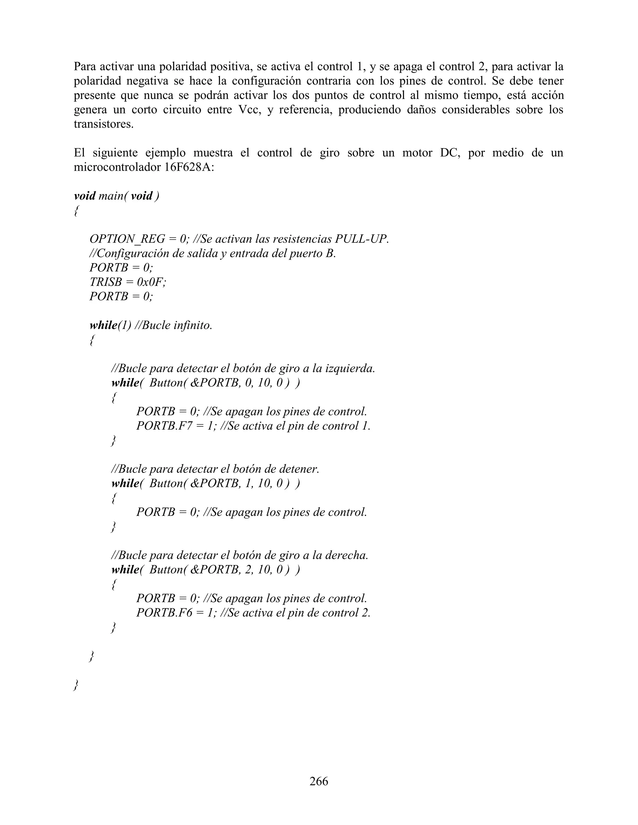 Para activar una polaridad positiva, se activa el control 1, y se apaga el control 2, para activar la
polaridad negativa se hace la configuración contraria con los pines de control. Se debe tener
presente que nunca se podrán activar los dos puntos de control al mismo tiempo, está acción
genera un corto circuito entre Vcc, y referencia, produciendo daños considerables sobre los
transistores.

El siguiente ejemplo muestra el control de giro sobre un motor DC, por medio de un
microcontrolador 16F628A:

void main( void )
{

    OPTION_REG = 0; //Se activan las resistencias PULL-UP.
    //Configuración de salida y entrada del puerto B.
    PORTB = 0;
    TRISB = 0x0F;
    PORTB = 0;

    while(1) //Bucle infinito.
    {

        //Bucle para detectar el botón de giro a la izquierda.
        while( Button( &PORTB, 0, 10, 0 ) )
        {
             PORTB = 0; //Se apagan los pines de control.
             PORTB.F7 = 1; //Se activa el pin de control 1.
        }

        //Bucle para detectar el botón de detener.
        while( Button( &PORTB, 1, 10, 0 ) )
        {
             PORTB = 0; //Se apagan los pines de control.
        }

        //Bucle para detectar el botón de giro a la derecha.
        while( Button( &PORTB, 2, 10, 0 ) )
        {
             PORTB = 0; //Se apagan los pines de control.
             PORTB.F6 = 1; //Se activa el pin de control 2.
        }

    }

}




                                                266
 