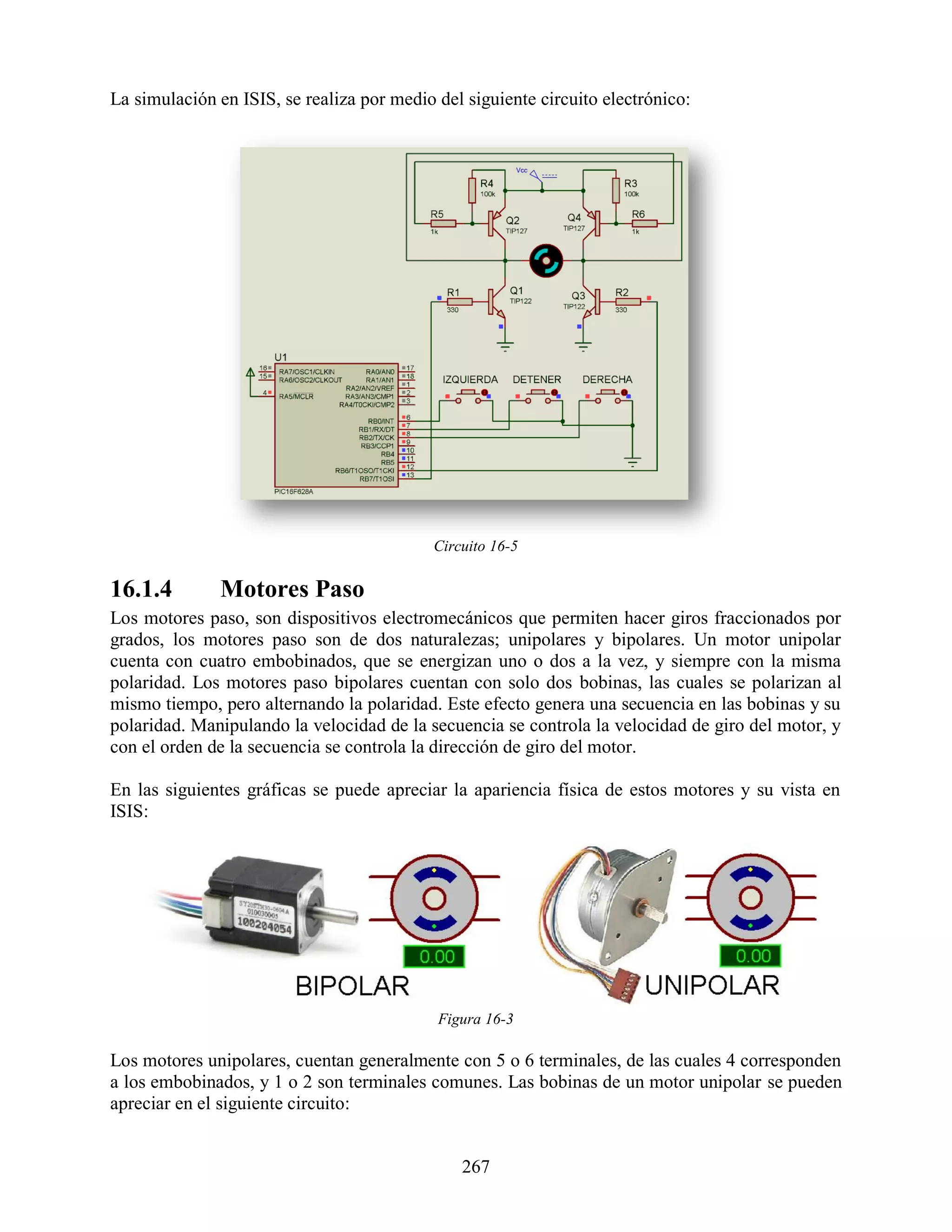 La simulación en ISIS, se realiza por medio del siguiente circuito electrónico:




                                            Circuito 16-5

16.1.4        Motores Paso
Los motores paso, son dispositivos electromecánicos que permiten hacer giros fraccionados por
grados, los motores paso son de dos naturalezas; unipolares y bipolares. Un motor unipolar
cuenta con cuatro embobinados, que se energizan uno o dos a la vez, y siempre con la misma
polaridad. Los motores paso bipolares cuentan con solo dos bobinas, las cuales se polarizan al
mismo tiempo, pero alternando la polaridad. Este efecto genera una secuencia en las bobinas y su
polaridad. Manipulando la velocidad de la secuencia se controla la velocidad de giro del motor, y
con el orden de la secuencia se controla la dirección de giro del motor.

En las siguientes gráficas se puede apreciar la apariencia física de estos motores y su vista en
ISIS:




                                            Figura 16-3

Los motores unipolares, cuentan generalmente con 5 o 6 terminales, de las cuales 4 corresponden
a los embobinados, y 1 o 2 son terminales comunes. Las bobinas de un motor unipolar se pueden
apreciar en el siguiente circuito:


                                                267
 