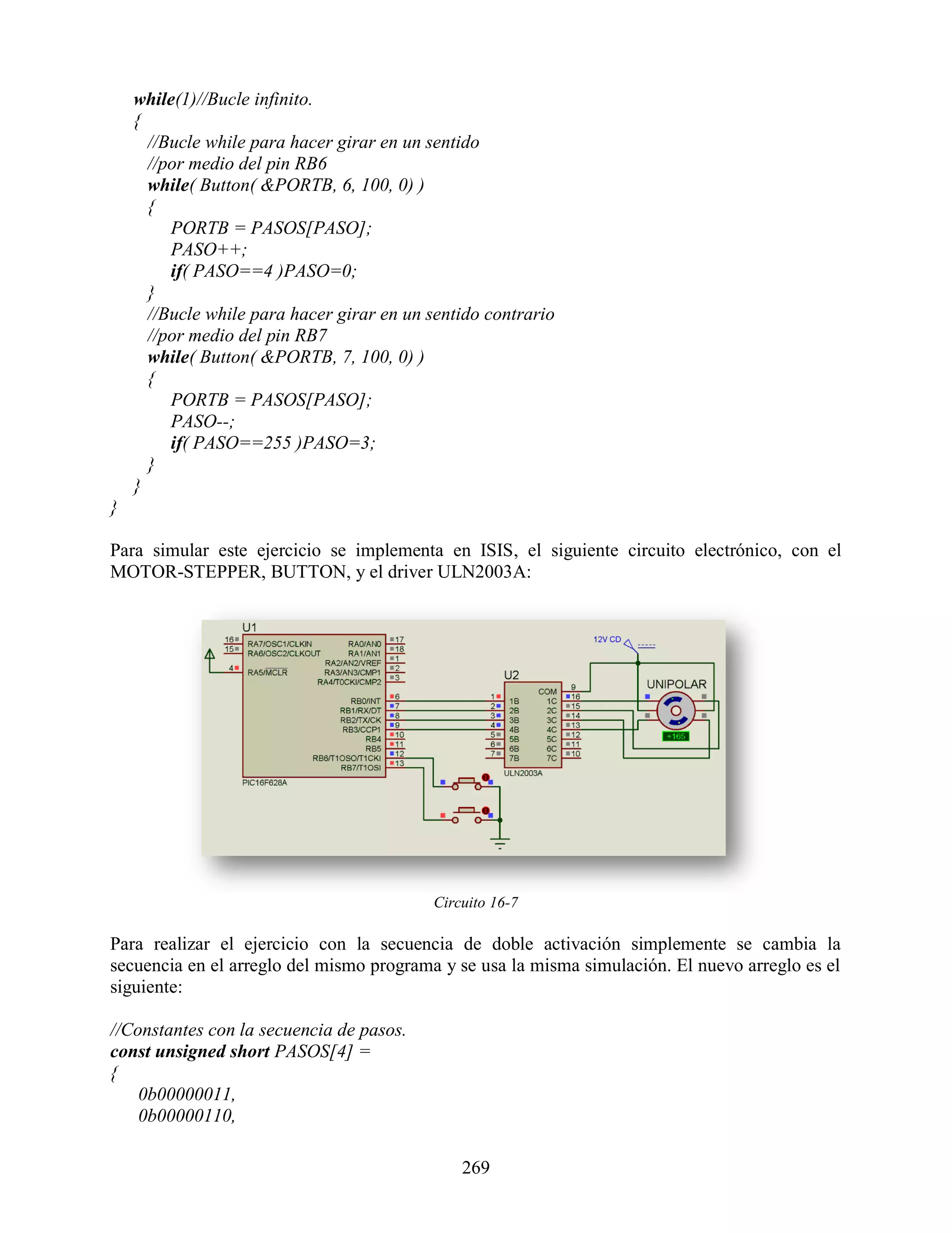 while(1)//Bucle infinito.
    {
      //Bucle while para hacer girar en un sentido
      //por medio del pin RB6
      while( Button( &PORTB, 6, 100, 0) )
      {
         PORTB = PASOS[PASO];
         PASO++;
         if( PASO==4 )PASO=0;
      }
      //Bucle while para hacer girar en un sentido contrario
      //por medio del pin RB7
      while( Button( &PORTB, 7, 100, 0) )
      {
         PORTB = PASOS[PASO];
         PASO--;
         if( PASO==255 )PASO=3;
      }
    }
}

Para simular este ejercicio se implementa en ISIS, el siguiente circuito electrónico, con el
MOTOR-STEPPER, BUTTON, y el driver ULN2003A:




                                           Circuito 16-7

Para realizar el ejercicio con la secuencia de doble activación simplemente se cambia la
secuencia en el arreglo del mismo programa y se usa la misma simulación. El nuevo arreglo es el
siguiente:

//Constantes con la secuencia de pasos.
const unsigned short PASOS[4] =
{
    0b00000011,
    0b00000110,

                                               269
 