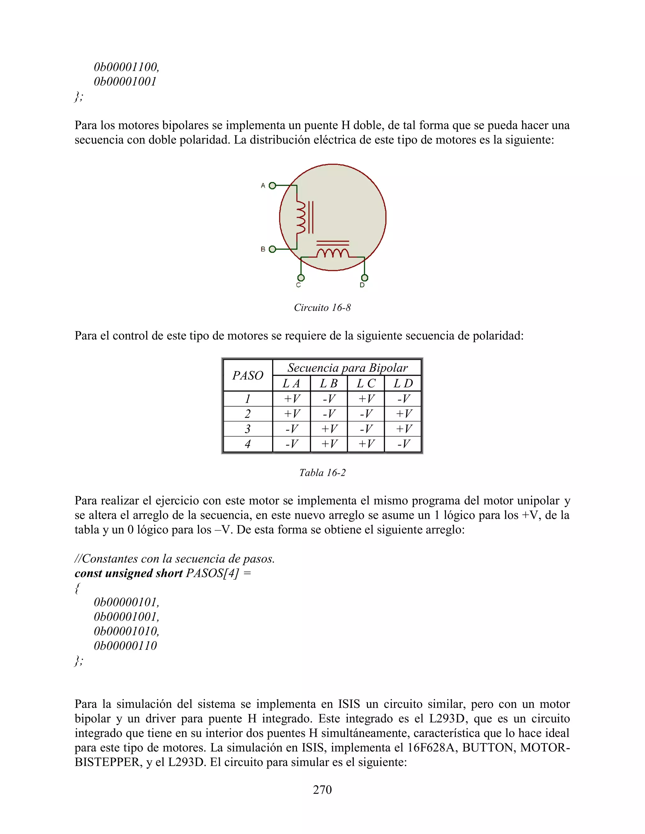 0b00001100,
     0b00001001
};

Para los motores bipolares se implementa un puente H doble, de tal forma que se pueda hacer una
secuencia con doble polaridad. La distribución eléctrica de este tipo de motores es la siguiente:




                                            Circuito 16-8

Para el control de este tipo de motores se requiere de la siguiente secuencia de polaridad:

                                          Secuencia para Bipolar
                               PASO
                                          LA   LB     LC LD
                                  1       +V    -V     +V     -V
                                  2       +V    -V     -V     +V
                                  3       -V    +V     -V     +V
                                  4       -V    +V     +V     -V

                                             Tabla 16-2

Para realizar el ejercicio con este motor se implementa el mismo programa del motor unipolar y
se altera el arreglo de la secuencia, en este nuevo arreglo se asume un 1 lógico para los +V, de la
tabla y un 0 lógico para los –V. De esta forma se obtiene el siguiente arreglo:

//Constantes con la secuencia de pasos.
const unsigned short PASOS[4] =
{
    0b00000101,
    0b00001001,
    0b00001010,
    0b00000110
};


Para la simulación del sistema se implementa en ISIS un circuito similar, pero con un motor
bipolar y un driver para puente H integrado. Este integrado es el L293D, que es un circuito
integrado que tiene en su interior dos puentes H simultáneamente, característica que lo hace ideal
para este tipo de motores. La simulación en ISIS, implementa el 16F628A, BUTTON, MOTOR-
BISTEPPER, y el L293D. El circuito para simular es el siguiente:

                                                270
 