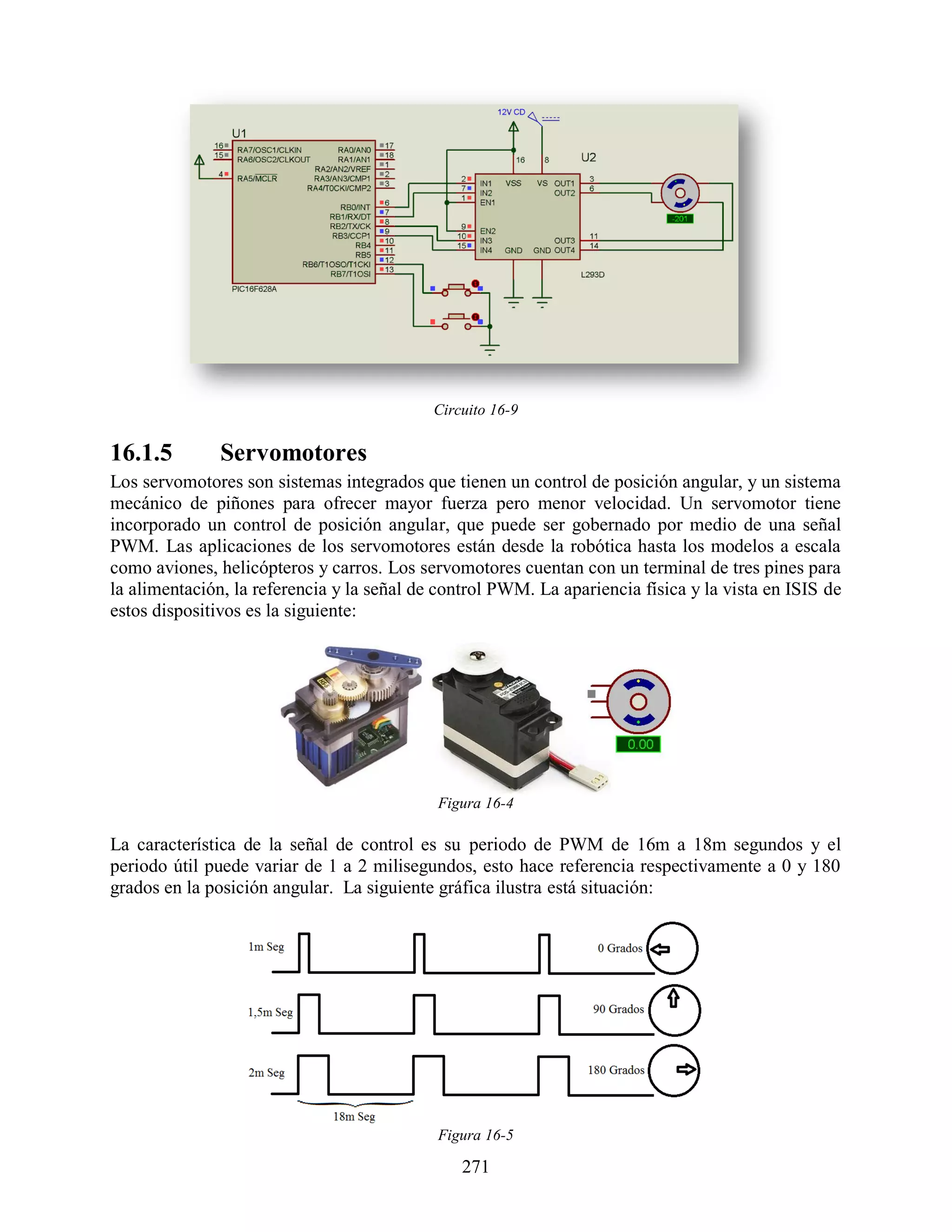 Circuito 16-9

16.1.5         Servomotores
Los servomotores son sistemas integrados que tienen un control de posición angular, y un sistema
mecánico de piñones para ofrecer mayor fuerza pero menor velocidad. Un servomotor tiene
incorporado un control de posición angular, que puede ser gobernado por medio de una señal
PWM. Las aplicaciones de los servomotores están desde la robótica hasta los modelos a escala
como aviones, helicópteros y carros. Los servomotores cuentan con un terminal de tres pines para
la alimentación, la referencia y la señal de control PWM. La apariencia física y la vista en ISIS de
estos dispositivos es la siguiente:




                                            Figura 16-4

La característica de la señal de control es su periodo de PWM de 16m a 18m segundos y el
periodo útil puede variar de 1 a 2 milisegundos, esto hace referencia respectivamente a 0 y 180
grados en la posición angular. La siguiente gráfica ilustra está situación:




                                            Figura 16-5

                                                271
 
