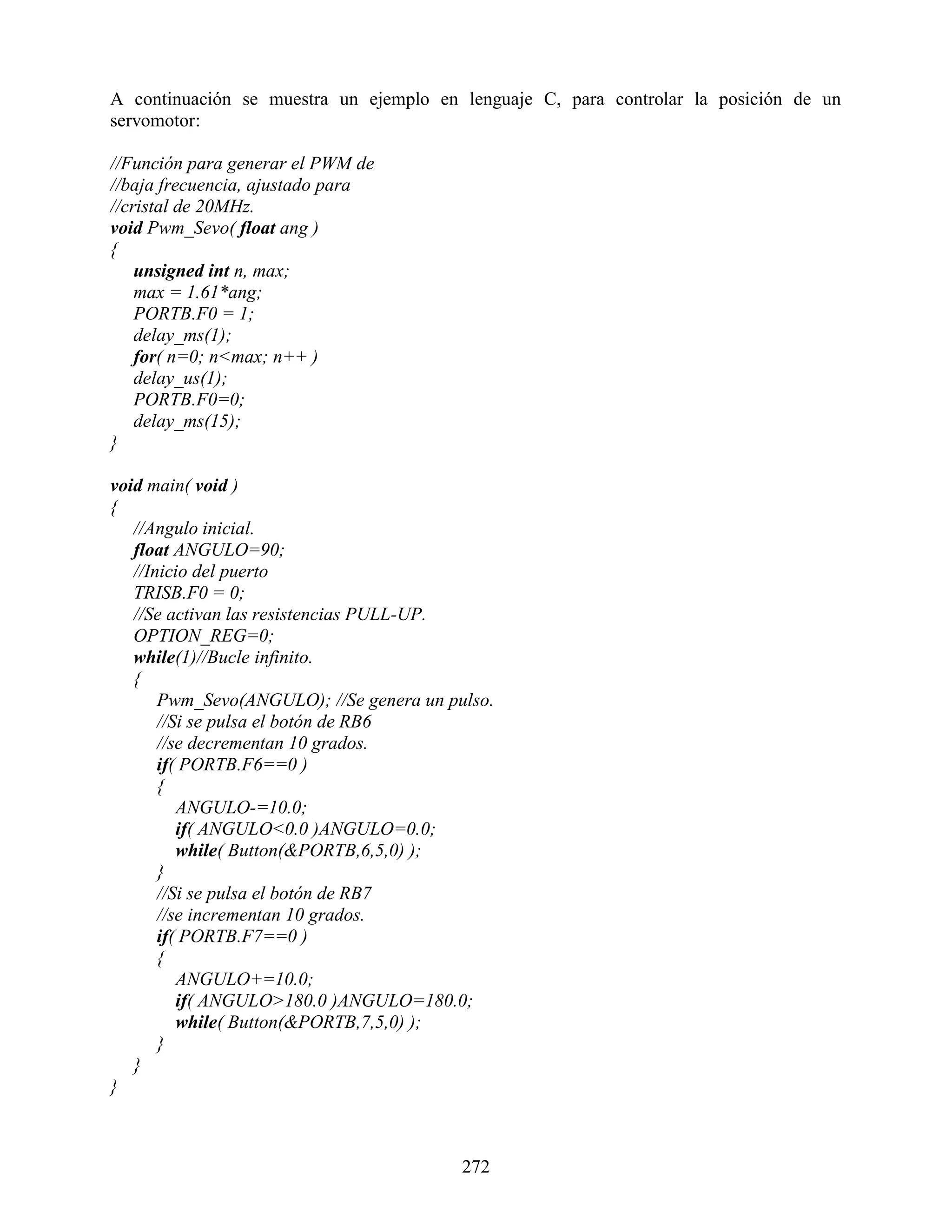 A continuación se muestra un ejemplo en lenguaje C, para controlar la posición de un
servomotor:

//Función para generar el PWM de
//baja frecuencia, ajustado para
//cristal de 20MHz.
void Pwm_Sevo( float ang )
{
    unsigned int n, max;
    max = 1.61*ang;
    PORTB.F0 = 1;
    delay_ms(1);
    for( n=0; n<max; n++ )
    delay_us(1);
    PORTB.F0=0;
    delay_ms(15);
}

void main( void )
{
   //Angulo inicial.
   float ANGULO=90;
   //Inicio del puerto
   TRISB.F0 = 0;
   //Se activan las resistencias PULL-UP.
   OPTION_REG=0;
   while(1)//Bucle infinito.
   {
       Pwm_Sevo(ANGULO); //Se genera un pulso.
       //Si se pulsa el botón de RB6
       //se decrementan 10 grados.
       if( PORTB.F6==0 )
       {
          ANGULO-=10.0;
          if( ANGULO<0.0 )ANGULO=0.0;
          while( Button(&PORTB,6,5,0) );
       }
       //Si se pulsa el botón de RB7
       //se incrementan 10 grados.
       if( PORTB.F7==0 )
       {
          ANGULO+=10.0;
          if( ANGULO>180.0 )ANGULO=180.0;
          while( Button(&PORTB,7,5,0) );
       }
   }
}



                                          272
 