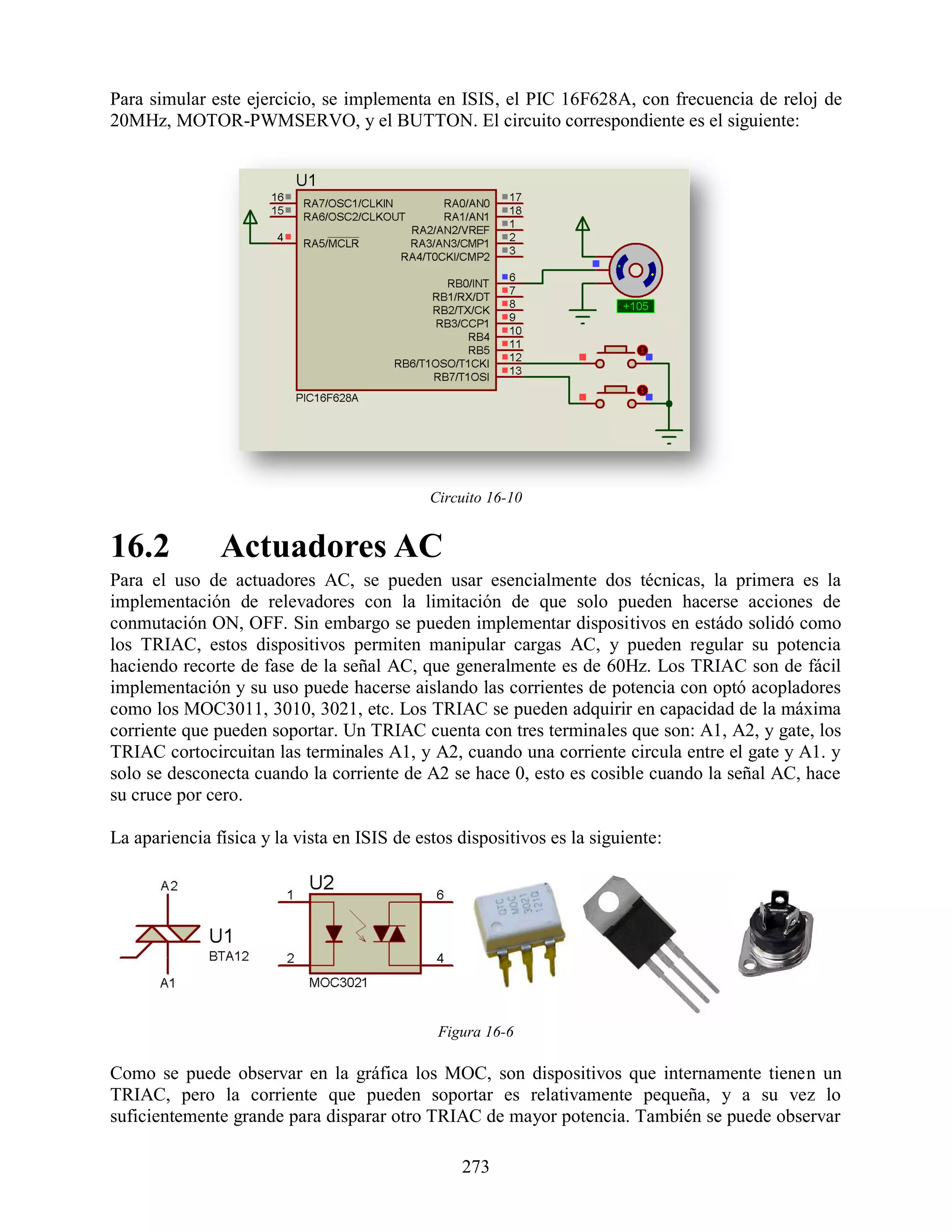 Para simular este ejercicio, se implementa en ISIS, el PIC 16F628A, con frecuencia de reloj de
20MHz, MOTOR-PWMSERVO, y el BUTTON. El circuito correspondiente es el siguiente:




                                             Circuito 16-10


16.2           Actuadores AC
Para el uso de actuadores AC, se pueden usar esencialmente dos técnicas, la primera es la
implementación de relevadores con la limitación de que solo pueden hacerse acciones de
conmutación ON, OFF. Sin embargo se pueden implementar dispositivos en estádo solidó como
los TRIAC, estos dispositivos permiten manipular cargas AC, y pueden regular su potencia
haciendo recorte de fase de la señal AC, que generalmente es de 60Hz. Los TRIAC son de fácil
implementación y su uso puede hacerse aislando las corrientes de potencia con optó acopladores
como los MOC3011, 3010, 3021, etc. Los TRIAC se pueden adquirir en capacidad de la máxima
corriente que pueden soportar. Un TRIAC cuenta con tres terminales que son: A1, A2, y gate, los
TRIAC cortocircuitan las terminales A1, y A2, cuando una corriente circula entre el gate y A1. y
solo se desconecta cuando la corriente de A2 se hace 0, esto es cosible cuando la señal AC, hace
su cruce por cero.

La apariencia física y la vista en ISIS de estos dispositivos es la siguiente:




                                              Figura 16-6

Como se puede observar en la gráfica los MOC, son dispositivos que internamente tienen un
TRIAC, pero la corriente que pueden soportar es relativamente pequeña, y a su vez lo
suficientemente grande para disparar otro TRIAC de mayor potencia. También se puede observar

                                                 273
 