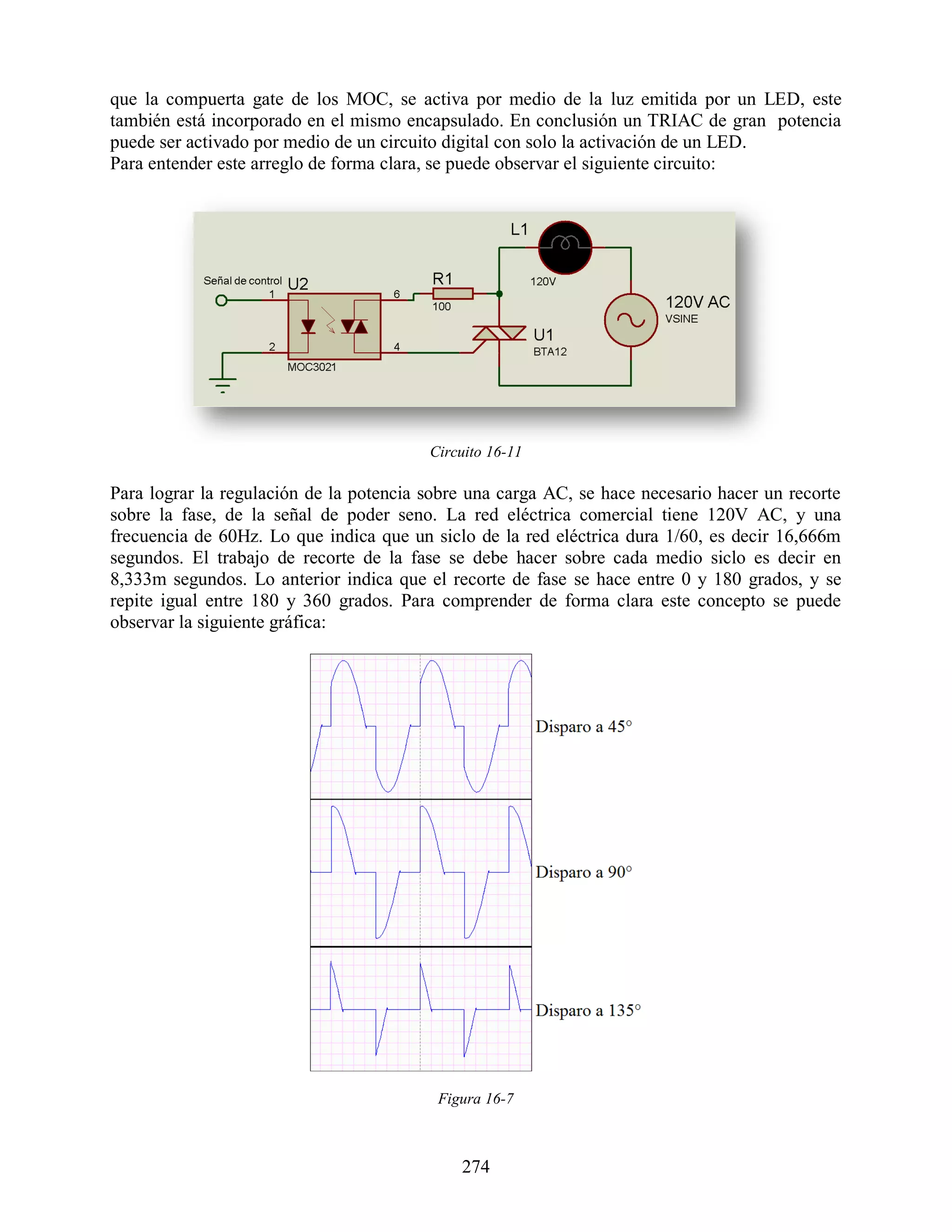 que la compuerta gate de los MOC, se activa por medio de la luz emitida por un LED, este
también está incorporado en el mismo encapsulado. En conclusión un TRIAC de gran potencia
puede ser activado por medio de un circuito digital con solo la activación de un LED.
Para entender este arreglo de forma clara, se puede observar el siguiente circuito:




                                         Circuito 16-11

Para lograr la regulación de la potencia sobre una carga AC, se hace necesario hacer un recorte
sobre la fase, de la señal de poder seno. La red eléctrica comercial tiene 120V AC, y una
frecuencia de 60Hz. Lo que indica que un siclo de la red eléctrica dura 1/60, es decir 16,666m
segundos. El trabajo de recorte de la fase se debe hacer sobre cada medio siclo es decir en
8,333m segundos. Lo anterior indica que el recorte de fase se hace entre 0 y 180 grados, y se
repite igual entre 180 y 360 grados. Para comprender de forma clara este concepto se puede
observar la siguiente gráfica:




                                          Figura 16-7



                                             274
 