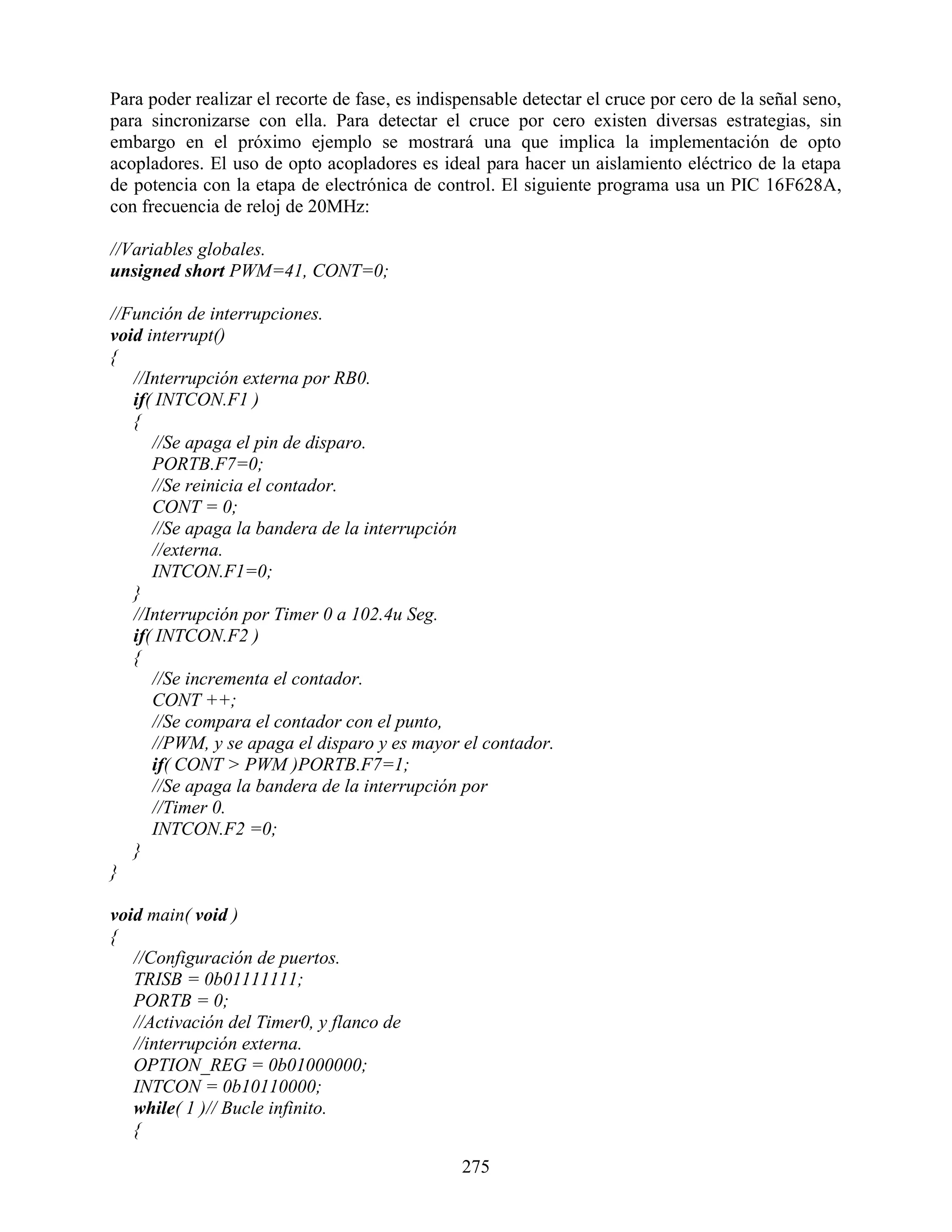 Para poder realizar el recorte de fase, es indispensable detectar el cruce por cero de la señal seno,
para sincronizarse con ella. Para detectar el cruce por cero existen diversas estrategias, sin
embargo en el próximo ejemplo se mostrará una que implica la implementación de opto
acopladores. El uso de opto acopladores es ideal para hacer un aislamiento eléctrico de la etapa
de potencia con la etapa de electrónica de control. El siguiente programa usa un PIC 16F628A,
con frecuencia de reloj de 20MHz:

//Variables globales.
unsigned short PWM=41, CONT=0;

//Función de interrupciones.
void interrupt()
{
   //Interrupción externa por RB0.
   if( INTCON.F1 )
   {
      //Se apaga el pin de disparo.
      PORTB.F7=0;
      //Se reinicia el contador.
      CONT = 0;
      //Se apaga la bandera de la interrupción
      //externa.
      INTCON.F1=0;
   }
   //Interrupción por Timer 0 a 102.4u Seg.
   if( INTCON.F2 )
   {
      //Se incrementa el contador.
      CONT ++;
      //Se compara el contador con el punto,
      //PWM, y se apaga el disparo y es mayor el contador.
      if( CONT > PWM )PORTB.F7=1;
      //Se apaga la bandera de la interrupción por
      //Timer 0.
      INTCON.F2 =0;
   }
}

void main( void )
{
   //Configuración de puertos.
   TRISB = 0b01111111;
   PORTB = 0;
   //Activación del Timer0, y flanco de
   //interrupción externa.
   OPTION_REG = 0b01000000;
   INTCON = 0b10110000;
   while( 1 )// Bucle infinito.
   {

                                                275
 