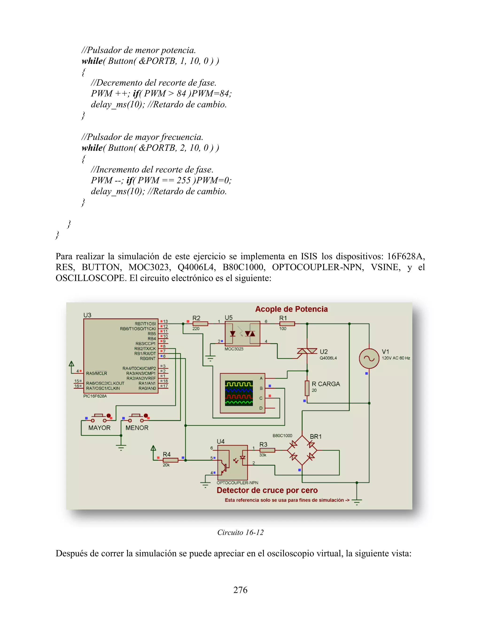 //Pulsador de menor potencia.
        while( Button( &PORTB, 1, 10, 0 ) )
        {
           //Decremento del recorte de fase.
           PWM ++; if( PWM > 84 )PWM=84;
           delay_ms(10); //Retardo de cambio.
        }

        //Pulsador de mayor frecuencia.
        while( Button( &PORTB, 2, 10, 0 ) )
        {
           //Incremento del recorte de fase.
           PWM --; if( PWM == 255 )PWM=0;
           delay_ms(10); //Retardo de cambio.
        }

    }
}

Para realizar la simulación de este ejercicio se implementa en ISIS los dispositivos: 16F628A,
RES, BUTTON, MOC3023, Q4006L4, B80C1000, OPTOCOUPLER-NPN, VSINE, y el
OSCILLOSCOPE. El circuito electrónico es el siguiente:




                                            Circuito 16-12

Después de correr la simulación se puede apreciar en el osciloscopio virtual, la siguiente vista:


                                                276
 