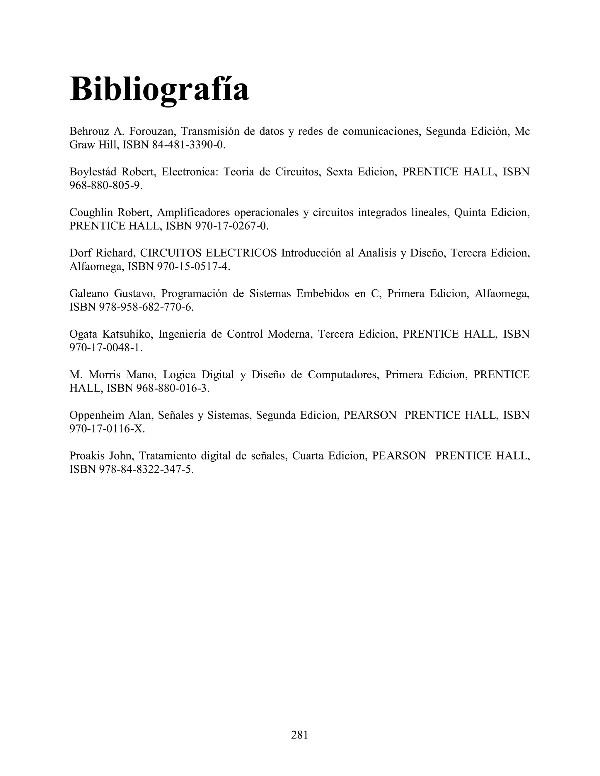 Bibliografía
Behrouz A. Forouzan, Transmisión de datos y redes de comunicaciones, Segunda Edición, Mc
Graw Hill, ISBN 84-481-3390-0.

Boylestád Robert, Electronica: Teoria de Circuitos, Sexta Edicion, PRENTICE HALL, ISBN
968-880-805-9.

Coughlin Robert, Amplificadores operacionales y circuitos integrados lineales, Quinta Edicion,
PRENTICE HALL, ISBN 970-17-0267-0.

Dorf Richard, CIRCUITOS ELECTRICOS Introducción al Analisis y Diseño, Tercera Edicion,
Alfaomega, ISBN 970-15-0517-4.

Galeano Gustavo, Programación de Sistemas Embebidos en C, Primera Edicion, Alfaomega,
ISBN 978-958-682-770-6.

Ogata Katsuhiko, Ingenieria de Control Moderna, Tercera Edicion, PRENTICE HALL, ISBN
970-17-0048-1.

M. Morris Mano, Logica Digital y Diseño de Computadores, Primera Edicion, PRENTICE
HALL, ISBN 968-880-016-3.

Oppenheim Alan, Señales y Sistemas, Segunda Edicion, PEARSON PRENTICE HALL, ISBN
970-17-0116-X.

Proakis John, Tratamiento digital de señales, Cuarta Edicion, PEARSON PRENTICE HALL,
ISBN 978-84-8322-347-5.




                                             281
 