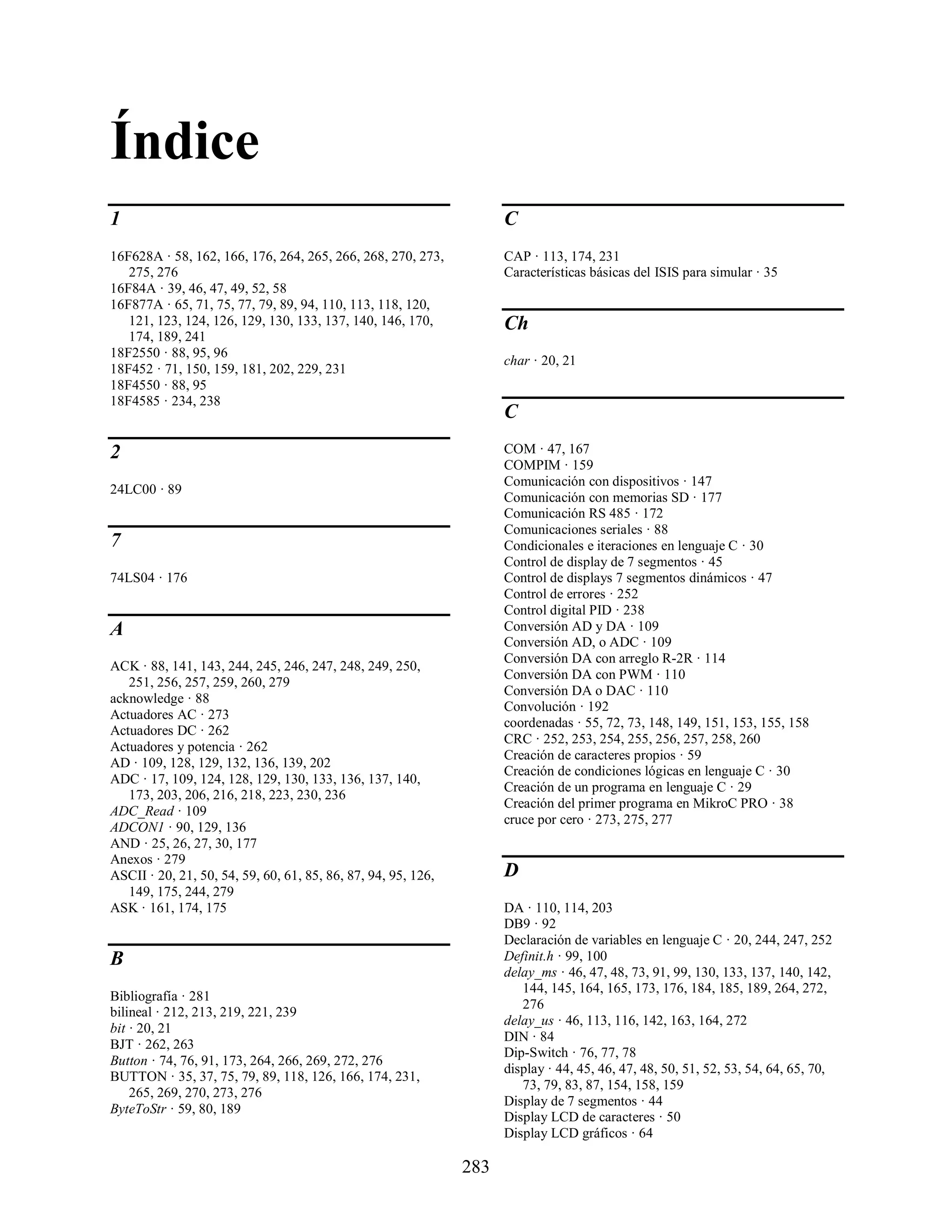 Índice
1                                                                    C
16F628A · 58, 162, 166, 176, 264, 265, 266, 268, 270, 273,           CAP · 113, 174, 231
   275, 276                                                          Características básicas del ISIS para simular · 35
16F84A · 39, 46, 47, 49, 52, 58
16F877A · 65, 71, 75, 77, 79, 89, 94, 110, 113, 118, 120,
   121, 123, 124, 126, 129, 130, 133, 137, 140, 146, 170,            Ch
   174, 189, 241
18F2550 · 88, 95, 96
                                                                     char · 20, 21
18F452 · 71, 150, 159, 181, 202, 229, 231
18F4550 · 88, 95
18F4585 · 234, 238
                                                                     C

2                                                                    COM · 47, 167
                                                                     COMPIM · 159
                                                                     Comunicación con dispositivos · 147
24LC00 · 89
                                                                     Comunicación con memorias SD · 177
                                                                     Comunicación RS 485 · 172
                                                                     Comunicaciones seriales · 88
7                                                                    Condicionales e iteraciones en lenguaje C · 30
                                                                     Control de display de 7 segmentos · 45
74LS04 · 176                                                         Control de displays 7 segmentos dinámicos · 47
                                                                     Control de errores · 252
                                                                     Control digital PID · 238
A                                                                    Conversión AD y DA · 109
                                                                     Conversión AD, o ADC · 109
                                                                     Conversión DA con arreglo R-2R · 114
ACK · 88, 141, 143, 244, 245, 246, 247, 248, 249, 250,
                                                                     Conversión DA con PWM · 110
   251, 256, 257, 259, 260, 279
                                                                     Conversión DA o DAC · 110
acknowledge · 88
                                                                     Convolución · 192
Actuadores AC · 273
                                                                     coordenadas · 55, 72, 73, 148, 149, 151, 153, 155, 158
Actuadores DC · 262
                                                                     CRC · 252, 253, 254, 255, 256, 257, 258, 260
Actuadores y potencia · 262
                                                                     Creación de caracteres propios · 59
AD · 109, 128, 129, 132, 136, 139, 202
                                                                     Creación de condiciones lógicas en lenguaje C · 30
ADC · 17, 109, 124, 128, 129, 130, 133, 136, 137, 140,
                                                                     Creación de un programa en lenguaje C · 29
   173, 203, 206, 216, 218, 223, 230, 236
                                                                     Creación del primer programa en MikroC PRO · 38
ADC_Read · 109
                                                                     cruce por cero · 273, 275, 277
ADCON1 · 90, 129, 136
AND · 25, 26, 27, 30, 177
Anexos · 279
ASCII · 20, 21, 50, 54, 59, 60, 61, 85, 86, 87, 94, 95, 126,         D
   149, 175, 244, 279
ASK · 161, 174, 175                                                  DA · 110, 114, 203
                                                                     DB9 · 92
                                                                     Declaración de variables en lenguaje C · 20, 244, 247, 252
B                                                                    Definit.h · 99, 100
                                                                     delay_ms · 46, 47, 48, 73, 91, 99, 130, 133, 137, 140, 142,
                                                                        144, 145, 164, 165, 173, 176, 184, 185, 189, 264, 272,
Bibliografía · 281
                                                                        276
bilineal · 212, 213, 219, 221, 239
                                                                     delay_us · 46, 113, 116, 142, 163, 164, 272
bit · 20, 21
                                                                     DIN · 84
BJT · 262, 263
                                                                     Dip-Switch · 76, 77, 78
Button · 74, 76, 91, 173, 264, 266, 269, 272, 276
                                                                     display · 44, 45, 46, 47, 48, 50, 51, 52, 53, 54, 64, 65, 70,
BUTTON · 35, 37, 75, 79, 89, 118, 126, 166, 174, 231,
                                                                        73, 79, 83, 87, 154, 158, 159
    265, 269, 270, 273, 276
                                                                     Display de 7 segmentos · 44
ByteToStr · 59, 80, 189
                                                                     Display LCD de caracteres · 50
                                                                     Display LCD gráficos · 64

                                                               283
 