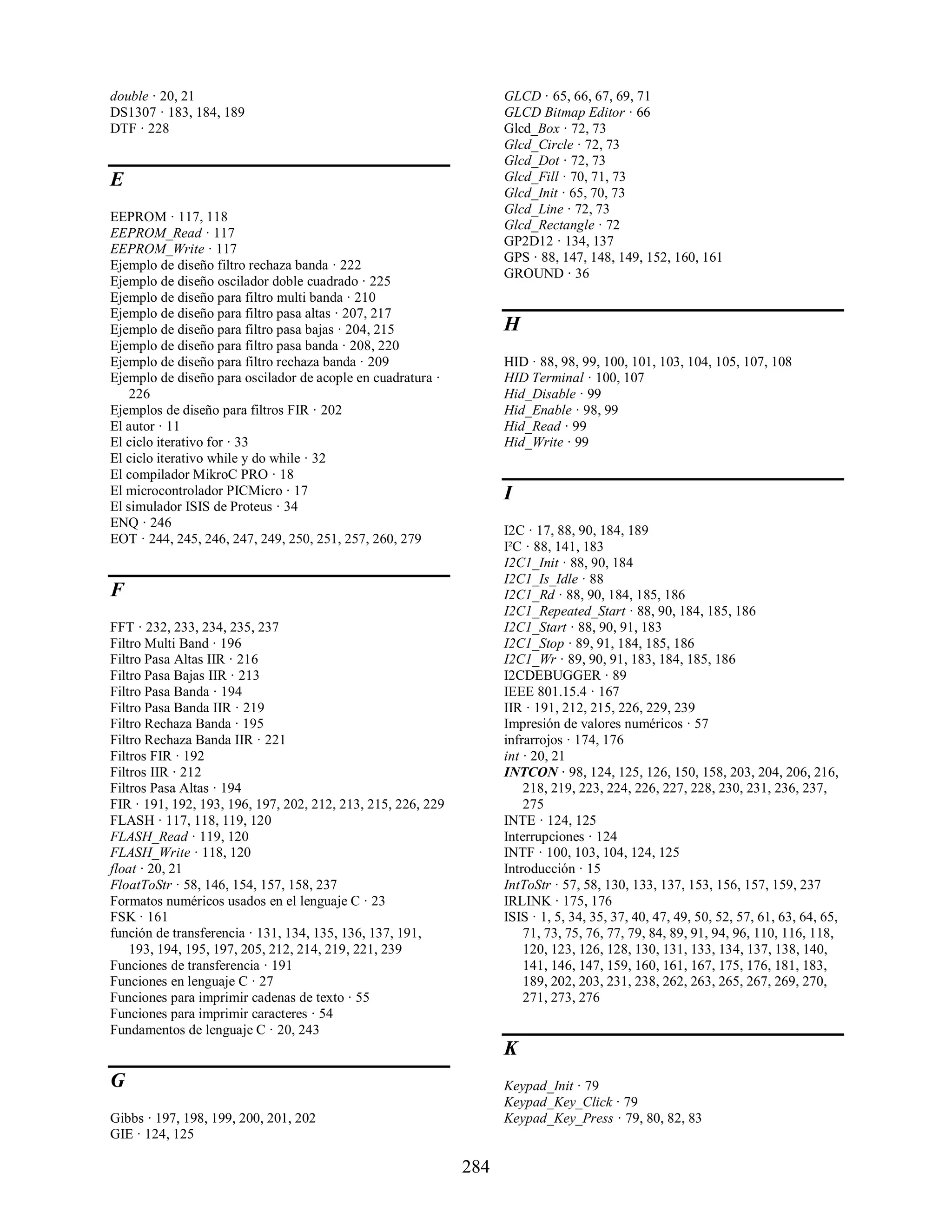 double · 20, 21                                                     GLCD · 65, 66, 67, 69, 71
DS1307 · 183, 184, 189                                              GLCD Bitmap Editor · 66
DTF · 228                                                           Glcd_Box · 72, 73
                                                                    Glcd_Circle · 72, 73
                                                                    Glcd_Dot · 72, 73
E                                                                   Glcd_Fill · 70, 71, 73
                                                                    Glcd_Init · 65, 70, 73
                                                                    Glcd_Line · 72, 73
EEPROM · 117, 118
                                                                    Glcd_Rectangle · 72
EEPROM_Read · 117
                                                                    GP2D12 · 134, 137
EEPROM_Write · 117
                                                                    GPS · 88, 147, 148, 149, 152, 160, 161
Ejemplo de diseño filtro rechaza banda · 222
                                                                    GROUND · 36
Ejemplo de diseño oscilador doble cuadrado · 225
Ejemplo de diseño para filtro multi banda · 210
Ejemplo de diseño para filtro pasa altas · 207, 217
Ejemplo de diseño para filtro pasa bajas · 204, 215                 H
Ejemplo de diseño para filtro pasa banda · 208, 220
Ejemplo de diseño para filtro rechaza banda · 209                   HID · 88, 98, 99, 100, 101, 103, 104, 105, 107, 108
Ejemplo de diseño para oscilador de acople en cuadratura ·          HID Terminal · 100, 107
    226                                                             Hid_Disable · 99
Ejemplos de diseño para filtros FIR · 202                           Hid_Enable · 98, 99
El autor · 11                                                       Hid_Read · 99
El ciclo iterativo for · 33                                         Hid_Write · 99
El ciclo iterativo while y do while · 32
El compilador MikroC PRO · 18
El microcontrolador PICMicro · 17                                   I
El simulador ISIS de Proteus · 34
ENQ · 246
                                                                    I2C · 17, 88, 90, 184, 189
EOT · 244, 245, 246, 247, 249, 250, 251, 257, 260, 279
                                                                    I²C · 88, 141, 183
                                                                    I2C1_Init · 88, 90, 184
                                                                    I2C1_Is_Idle · 88
F                                                                   I2C1_Rd · 88, 90, 184, 185, 186
                                                                    I2C1_Repeated_Start · 88, 90, 184, 185, 186
FFT · 232, 233, 234, 235, 237                                       I2C1_Start · 88, 90, 91, 183
Filtro Multi Band · 196                                             I2C1_Stop · 89, 91, 184, 185, 186
Filtro Pasa Altas IIR · 216                                         I2C1_Wr · 89, 90, 91, 183, 184, 185, 186
Filtro Pasa Bajas IIR · 213                                         I2CDEBUGGER · 89
Filtro Pasa Banda · 194                                             IEEE 801.15.4 · 167
Filtro Pasa Banda IIR · 219                                         IIR · 191, 212, 215, 226, 229, 239
Filtro Rechaza Banda · 195                                          Impresión de valores numéricos · 57
Filtro Rechaza Banda IIR · 221                                      infrarrojos · 174, 176
Filtros FIR · 192                                                   int · 20, 21
Filtros IIR · 212                                                   INTCON · 98, 124, 125, 126, 150, 158, 203, 204, 206, 216,
Filtros Pasa Altas · 194                                                218, 219, 223, 224, 226, 227, 228, 230, 231, 236, 237,
FIR · 191, 192, 193, 196, 197, 202, 212, 213, 215, 226, 229             275
FLASH · 117, 118, 119, 120                                          INTE · 124, 125
FLASH_Read · 119, 120                                               Interrupciones · 124
FLASH_Write · 118, 120                                              INTF · 100, 103, 104, 124, 125
float · 20, 21                                                      Introducción · 15
FloatToStr · 58, 146, 154, 157, 158, 237                            IntToStr · 57, 58, 130, 133, 137, 153, 156, 157, 159, 237
Formatos numéricos usados en el lenguaje C · 23                     IRLINK · 175, 176
FSK · 161                                                           ISIS · 1, 5, 34, 35, 37, 40, 47, 49, 50, 52, 57, 61, 63, 64, 65,
función de transferencia · 131, 134, 135, 136, 137, 191,                71, 73, 75, 76, 77, 79, 84, 89, 91, 94, 96, 110, 116, 118,
    193, 194, 195, 197, 205, 212, 214, 219, 221, 239                    120, 123, 126, 128, 130, 131, 133, 134, 137, 138, 140,
Funciones de transferencia · 191                                        141, 146, 147, 159, 160, 161, 167, 175, 176, 181, 183,
Funciones en lenguaje C · 27                                            189, 202, 203, 231, 238, 262, 263, 265, 267, 269, 270,
Funciones para imprimir cadenas de texto · 55                           271, 273, 276
Funciones para imprimir caracteres · 54
Fundamentos de lenguaje C · 20, 243
                                                                    K
G                                                                   Keypad_Init · 79
                                                                    Keypad_Key_Click · 79
Gibbs · 197, 198, 199, 200, 201, 202                                Keypad_Key_Press · 79, 80, 82, 83
GIE · 124, 125

                                                              284
 