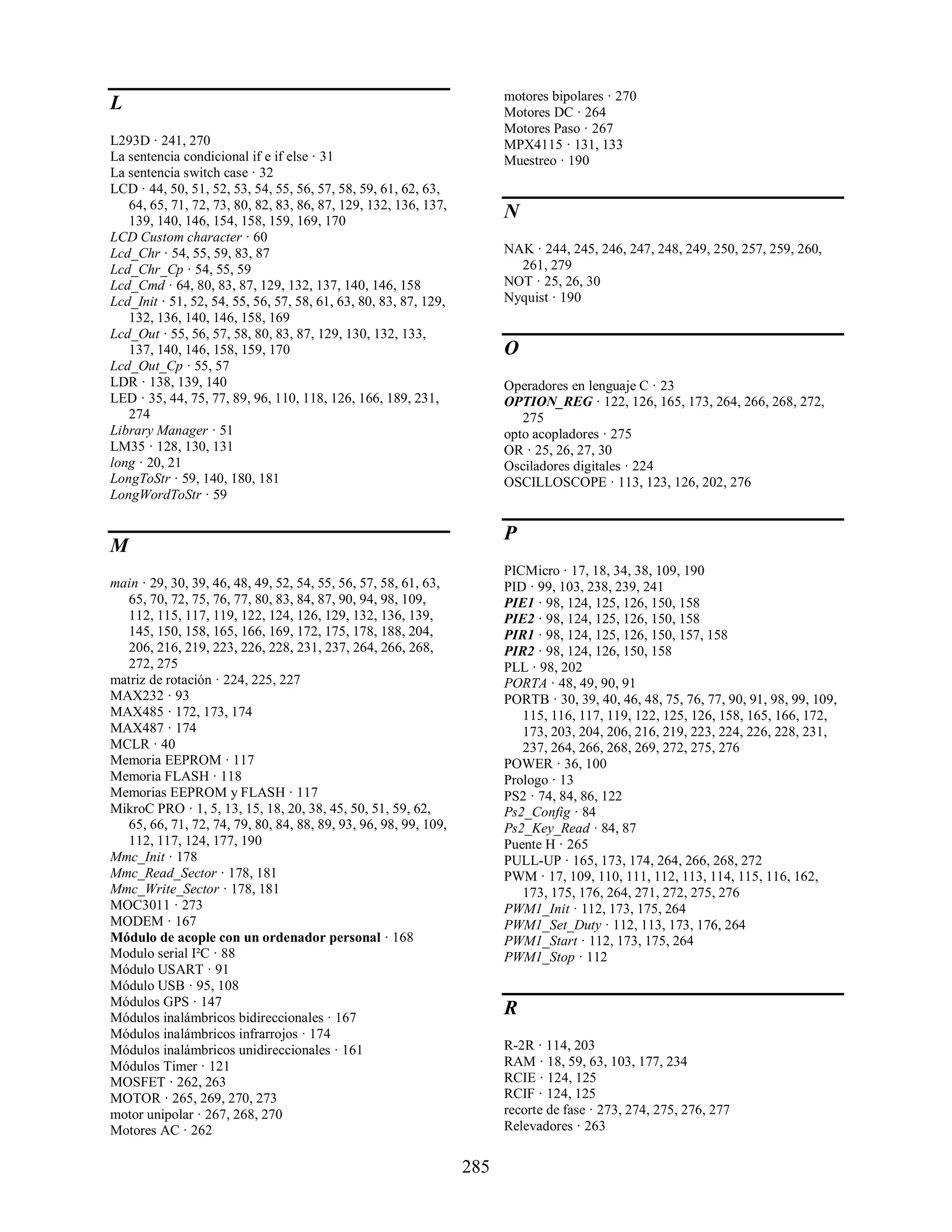 motores bipolares · 270
L                                                                       Motores DC · 264
                                                                        Motores Paso · 267
L293D · 241, 270                                                        MPX4115 · 131, 133
La sentencia condicional if e if else · 31                              Muestreo · 190
La sentencia switch case · 32
LCD · 44, 50, 51, 52, 53, 54, 55, 56, 57, 58, 59, 61, 62, 63,
   64, 65, 71, 72, 73, 80, 82, 83, 86, 87, 129, 132, 136, 137,
   139, 140, 146, 154, 158, 159, 169, 170
                                                                        N
LCD Custom character · 60
Lcd_Chr · 54, 55, 59, 83, 87                                            NAK · 244, 245, 246, 247, 248, 249, 250, 257, 259, 260,
Lcd_Chr_Cp · 54, 55, 59                                                   261, 279
Lcd_Cmd · 64, 80, 83, 87, 129, 132, 137, 140, 146, 158                  NOT · 25, 26, 30
Lcd_Init · 51, 52, 54, 55, 56, 57, 58, 61, 63, 80, 83, 87, 129,         Nyquist · 190
   132, 136, 140, 146, 158, 169
Lcd_Out · 55, 56, 57, 58, 80, 83, 87, 129, 130, 132, 133,
   137, 140, 146, 158, 159, 170                                         O
Lcd_Out_Cp · 55, 57
LDR · 138, 139, 140                                                     Operadores en lenguaje C · 23
LED · 35, 44, 75, 77, 89, 96, 110, 118, 126, 166, 189, 231,             OPTION_REG · 122, 126, 165, 173, 264, 266, 268, 272,
   274                                                                     275
Library Manager · 51                                                    opto acopladores · 275
LM35 · 128, 130, 131                                                    OR · 25, 26, 27, 30
long · 20, 21                                                           Osciladores digitales · 224
LongToStr · 59, 140, 180, 181                                           OSCILLOSCOPE · 113, 123, 126, 202, 276
LongWordToStr · 59

                                                                        P
M
                                                                        PICMicro · 17, 18, 34, 38, 109, 190
main · 29, 30, 39, 46, 48, 49, 52, 54, 55, 56, 57, 58, 61, 63,          PID · 99, 103, 238, 239, 241
  65, 70, 72, 75, 76, 77, 80, 83, 84, 87, 90, 94, 98, 109,              PIE1 · 98, 124, 125, 126, 150, 158
  112, 115, 117, 119, 122, 124, 126, 129, 132, 136, 139,                PIE2 · 98, 124, 125, 126, 150, 158
  145, 150, 158, 165, 166, 169, 172, 175, 178, 188, 204,                PIR1 · 98, 124, 125, 126, 150, 157, 158
  206, 216, 219, 223, 226, 228, 231, 237, 264, 266, 268,                PIR2 · 98, 124, 126, 150, 158
  272, 275                                                              PLL · 98, 202
matriz de rotación · 224, 225, 227                                      PORTA · 48, 49, 90, 91
MAX232 · 93                                                             PORTB · 30, 39, 40, 46, 48, 75, 76, 77, 90, 91, 98, 99, 109,
MAX485 · 172, 173, 174                                                     115, 116, 117, 119, 122, 125, 126, 158, 165, 166, 172,
MAX487 · 174                                                               173, 203, 204, 206, 216, 219, 223, 224, 226, 228, 231,
MCLR · 40                                                                  237, 264, 266, 268, 269, 272, 275, 276
Memoria EEPROM · 117                                                    POWER · 36, 100
Memoria FLASH · 118                                                     Prologo · 13
Memorias EEPROM y FLASH · 117                                           PS2 · 74, 84, 86, 122
MikroC PRO · 1, 5, 13, 15, 18, 20, 38, 45, 50, 51, 59, 62,              Ps2_Config · 84
  65, 66, 71, 72, 74, 79, 80, 84, 88, 89, 93, 96, 98, 99, 109,          Ps2_Key_Read · 84, 87
  112, 117, 124, 177, 190                                               Puente H · 265
Mmc_Init · 178                                                          PULL-UP · 165, 173, 174, 264, 266, 268, 272
Mmc_Read_Sector · 178, 181                                              PWM · 17, 109, 110, 111, 112, 113, 114, 115, 116, 162,
Mmc_Write_Sector · 178, 181                                                173, 175, 176, 264, 271, 272, 275, 276
MOC3011 · 273                                                           PWM1_Init · 112, 173, 175, 264
MODEM · 167                                                             PWM1_Set_Duty · 112, 113, 173, 176, 264
Módulo de acople con un ordenador personal · 168                        PWM1_Start · 112, 173, 175, 264
Modulo serial I²C · 88                                                  PWM1_Stop · 112
Módulo USART · 91
Módulo USB · 95, 108
Módulos GPS · 147
Módulos inalámbricos bidireccionales · 167
                                                                        R
Módulos inalámbricos infrarrojos · 174
Módulos inalámbricos unidireccionales · 161                             R-2R · 114, 203
Módulos Timer · 121                                                     RAM · 18, 59, 63, 103, 177, 234
MOSFET · 262, 263                                                       RCIE · 124, 125
MOTOR · 265, 269, 270, 273                                              RCIF · 124, 125
motor unipolar · 267, 268, 270                                          recorte de fase · 273, 274, 275, 276, 277
Motores AC · 262                                                        Relevadores · 263


                                                                  285
 