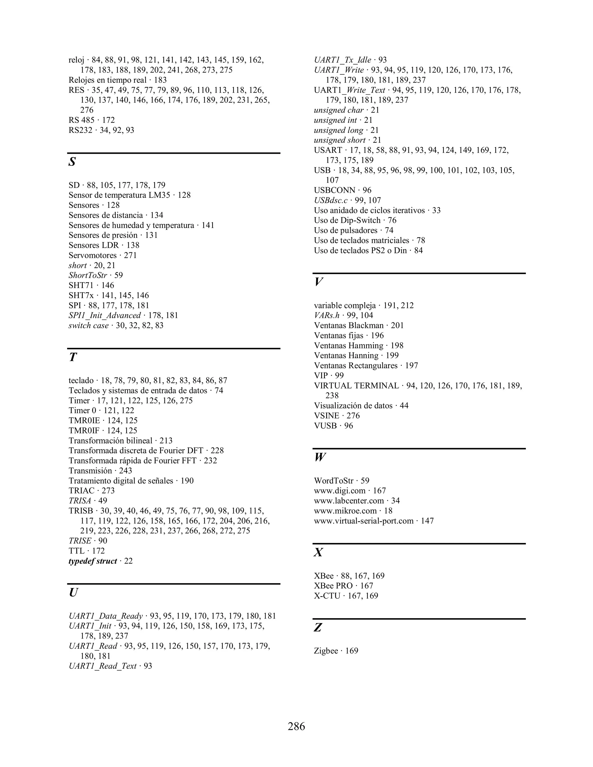 reloj · 84, 88, 91, 98, 121, 141, 142, 143, 145, 159, 162,         UART1_Tx_Idle · 93
    178, 183, 188, 189, 202, 241, 268, 273, 275                    UART1_Write · 93, 94, 95, 119, 120, 126, 170, 173, 176,
Relojes en tiempo real · 183                                          178, 179, 180, 181, 189, 237
RES · 35, 47, 49, 75, 77, 79, 89, 96, 110, 113, 118, 126,          UART1_Write_Text · 94, 95, 119, 120, 126, 170, 176, 178,
    130, 137, 140, 146, 166, 174, 176, 189, 202, 231, 265,            179, 180, 181, 189, 237
    276                                                            unsigned char · 21
RS 485 · 172                                                       unsigned int · 21
RS232 · 34, 92, 93                                                 unsigned long · 21
                                                                   unsigned short · 21
                                                                   USART · 17, 18, 58, 88, 91, 93, 94, 124, 149, 169, 172,
S                                                                     173, 175, 189
                                                                   USB · 18, 34, 88, 95, 96, 98, 99, 100, 101, 102, 103, 105,
                                                                      107
SD · 88, 105, 177, 178, 179
                                                                   USBCONN · 96
Sensor de temperatura LM35 · 128
                                                                   USBdsc.c · 99, 107
Sensores · 128
                                                                   Uso anidado de ciclos iterativos · 33
Sensores de distancia · 134
                                                                   Uso de Dip-Switch · 76
Sensores de humedad y temperatura · 141
                                                                   Uso de pulsadores · 74
Sensores de presión · 131
                                                                   Uso de teclados matriciales · 78
Sensores LDR · 138
                                                                   Uso de teclados PS2 o Din · 84
Servomotores · 271
short · 20, 21
ShortToStr · 59
SHT71 · 146                                                        V
SHT7x · 141, 145, 146
SPI · 88, 177, 178, 181                                            variable compleja · 191, 212
SPI1_Init_Advanced · 178, 181                                      VARs.h · 99, 104
switch case · 30, 32, 82, 83                                       Ventanas Blackman · 201
                                                                   Ventanas fijas · 196
                                                                   Ventanas Hamming · 198
T                                                                  Ventanas Hanning · 199
                                                                   Ventanas Rectangulares · 197
                                                                   VIP · 99
teclado · 18, 78, 79, 80, 81, 82, 83, 84, 86, 87
                                                                   VIRTUAL TERMINAL · 94, 120, 126, 170, 176, 181, 189,
Teclados y sistemas de entrada de datos · 74
                                                                      238
Timer · 17, 121, 122, 125, 126, 275
                                                                   Visualización de datos · 44
Timer 0 · 121, 122
                                                                   VSINE · 276
TMR0IE · 124, 125
                                                                   VUSB · 96
TMR0IF · 124, 125
Transformación bilineal · 213
Transformada discreta de Fourier DFT · 228
Transformada rápida de Fourier FFT · 232                           W
Transmisión · 243
Tratamiento digital de señales · 190                               WordToStr · 59
TRIAC · 273                                                        www.digi.com · 167
TRISA · 49                                                         www.labcenter.com · 34
TRISB · 30, 39, 40, 46, 49, 75, 76, 77, 90, 98, 109, 115,          www.mikroe.com · 18
    117, 119, 122, 126, 158, 165, 166, 172, 204, 206, 216,         www.virtual-serial-port.com · 147
    219, 223, 226, 228, 231, 237, 266, 268, 272, 275
TRISE · 90
TTL · 172                                                          X
typedef struct · 22
                                                                   XBee · 88, 167, 169
                                                                   XBee PRO · 167
U                                                                  X-CTU · 167, 169

UART1_Data_Ready · 93, 95, 119, 170, 173, 179, 180, 181
UART1_Init · 93, 94, 119, 126, 150, 158, 169, 173, 175,            Z
  178, 189, 237
UART1_Read · 93, 95, 119, 126, 150, 157, 170, 173, 179,
                                                                   Zigbee · 169
  180, 181
UART1_Read_Text · 93




                                                             286
 