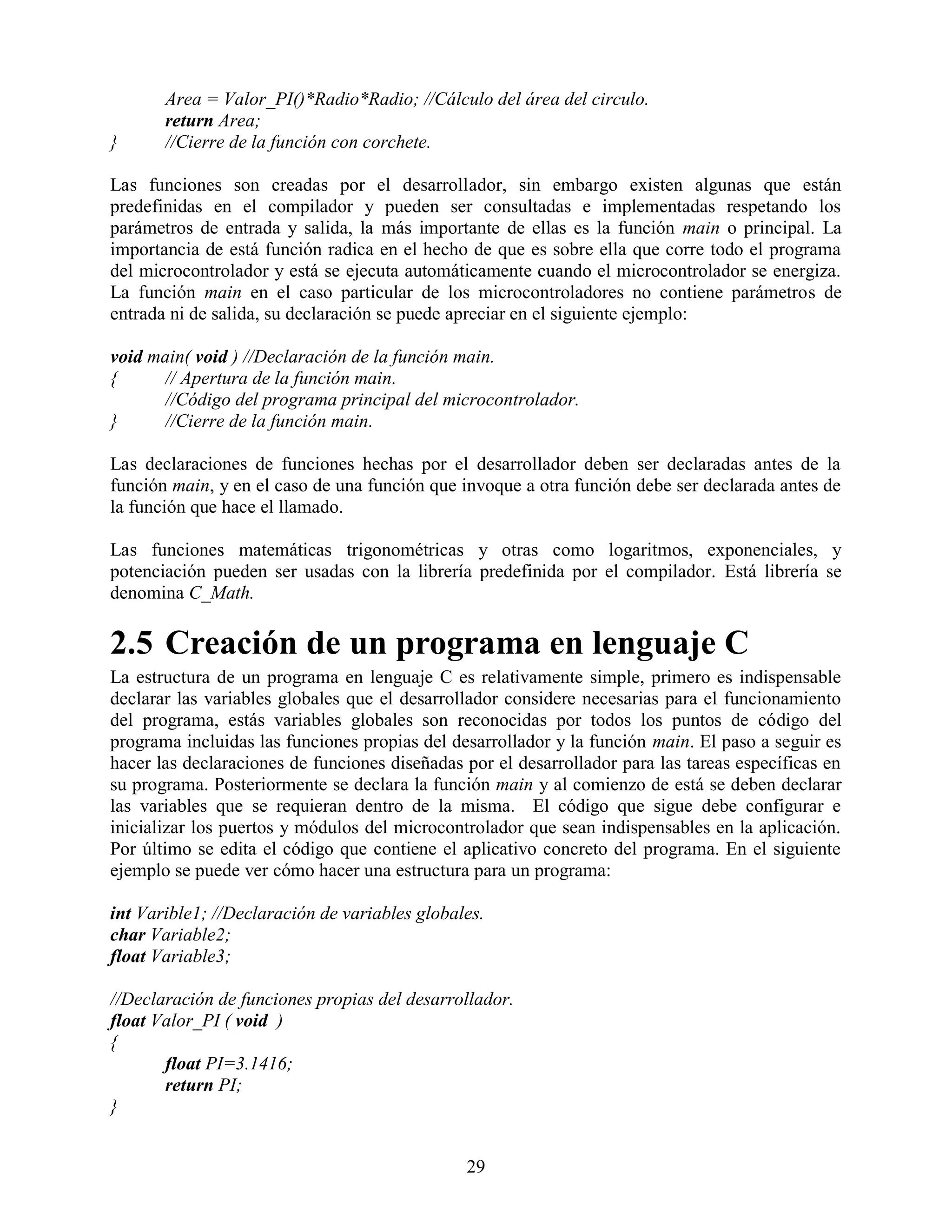 Area = Valor_PI()*Radio*Radio; //Cálculo del área del circulo.
       return Area;
}      //Cierre de la función con corchete.

Las funciones son creadas por el desarrollador, sin embargo existen algunas que están
predefinidas en el compilador y pueden ser consultadas e implementadas respetando los
parámetros de entrada y salida, la más importante de ellas es la función main o principal. La
importancia de está función radica en el hecho de que es sobre ella que corre todo el programa
del microcontrolador y está se ejecuta automáticamente cuando el microcontrolador se energiza.
La función main en el caso particular de los microcontroladores no contiene parámetros de
entrada ni de salida, su declaración se puede apreciar en el siguiente ejemplo:

void main( void ) //Declaración de la función main.
{     // Apertura de la función main.
      //Código del programa principal del microcontrolador.
}     //Cierre de la función main.

Las declaraciones de funciones hechas por el desarrollador deben ser declaradas antes de la
función main, y en el caso de una función que invoque a otra función debe ser declarada antes de
la función que hace el llamado.

Las funciones matemáticas trigonométricas y otras como logaritmos, exponenciales, y
potenciación pueden ser usadas con la librería predefinida por el compilador. Está librería se
denomina C_Math.

2.5 Creación de un programa en lenguaje C
La estructura de un programa en lenguaje C es relativamente simple, primero es indispensable
declarar las variables globales que el desarrollador considere necesarias para el funcionamiento
del programa, estás variables globales son reconocidas por todos los puntos de código del
programa incluidas las funciones propias del desarrollador y la función main. El paso a seguir es
hacer las declaraciones de funciones diseñadas por el desarrollador para las tareas específicas en
su programa. Posteriormente se declara la función main y al comienzo de está se deben declarar
las variables que se requieran dentro de la misma. El código que sigue debe configurar e
inicializar los puertos y módulos del microcontrolador que sean indispensables en la aplicación.
Por último se edita el código que contiene el aplicativo concreto del programa. En el siguiente
ejemplo se puede ver cómo hacer una estructura para un programa:

int Varible1; //Declaración de variables globales.
char Variable2;
float Variable3;

//Declaración de funciones propias del desarrollador.
float Valor_PI ( void )
{
       float PI=3.1416;
       return PI;
}


                                               29
 