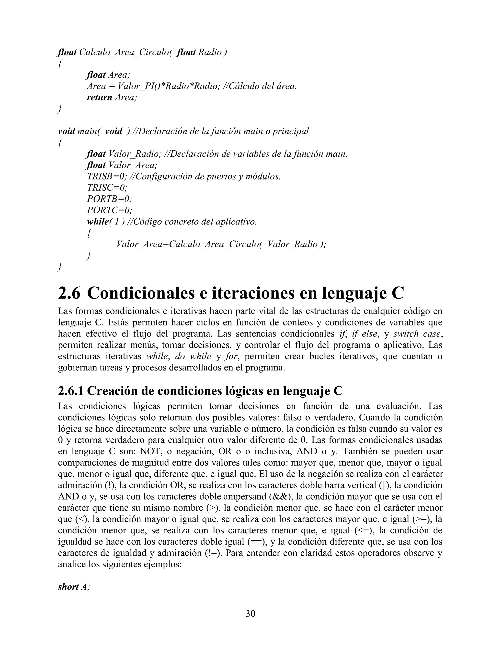 float Calculo_Area_Circulo( float Radio )
{
       float Area;
       Area = Valor_PI()*Radio*Radio; //Cálculo del área.
       return Area;
}

void main( void ) //Declaración de la función main o principal
{
      float Valor_Radio; //Declaración de variables de la función main.
      float Valor_Area;
      TRISB=0; //Configuración de puertos y módulos.
      TRISC=0;
      PORTB=0;
      PORTC=0;
      while( 1 ) //Código concreto del aplicativo.
      {
              Valor_Area=Calculo_Area_Circulo( Valor_Radio );
      }
}

2.6 Condicionales e iteraciones en lenguaje C
Las formas condicionales e iterativas hacen parte vital de las estructuras de cualquier código en
lenguaje C. Estás permiten hacer ciclos en función de conteos y condiciones de variables que
hacen efectivo el flujo del programa. Las sentencias condicionales if, if else, y switch case,
permiten realizar menús, tomar decisiones, y controlar el flujo del programa o aplicativo. Las
estructuras iterativas while, do while y for, permiten crear bucles iterativos, que cuentan o
gobiernan tareas y procesos desarrollados en el programa.

2.6.1 Creación de condiciones lógicas en lenguaje C
Las condiciones lógicas permiten tomar decisiones en función de una evaluación. Las
condiciones lógicas solo retornan dos posibles valores: falso o verdadero. Cuando la condición
lógica se hace directamente sobre una variable o número, la condición es falsa cuando su valor es
0 y retorna verdadero para cualquier otro valor diferente de 0. Las formas condicionales usadas
en lenguaje C son: NOT, o negación, OR o o inclusiva, AND o y. También se pueden usar
comparaciones de magnitud entre dos valores tales como: mayor que, menor que, mayor o igual
que, menor o igual que, diferente que, e igual que. El uso de la negación se realiza con el carácter
admiración (!), la condición OR, se realiza con los caracteres doble barra vertical (||), la condición
AND o y, se usa con los caracteres doble ampersand (&&), la condición mayor que se usa con el
carácter que tiene su mismo nombre (>), la condición menor que, se hace con el carácter menor
que (<), la condición mayor o igual que, se realiza con los caracteres mayor que, e igual (>=), la
condición menor que, se realiza con los caracteres menor que, e igual (<=), la condición de
igualdad se hace con los caracteres doble igual (==), y la condición diferente que, se usa con los
caracteres de igualdad y admiración (!=). Para entender con claridad estos operadores observe y
analice los siguientes ejemplos:

short A;

                                                 30
 